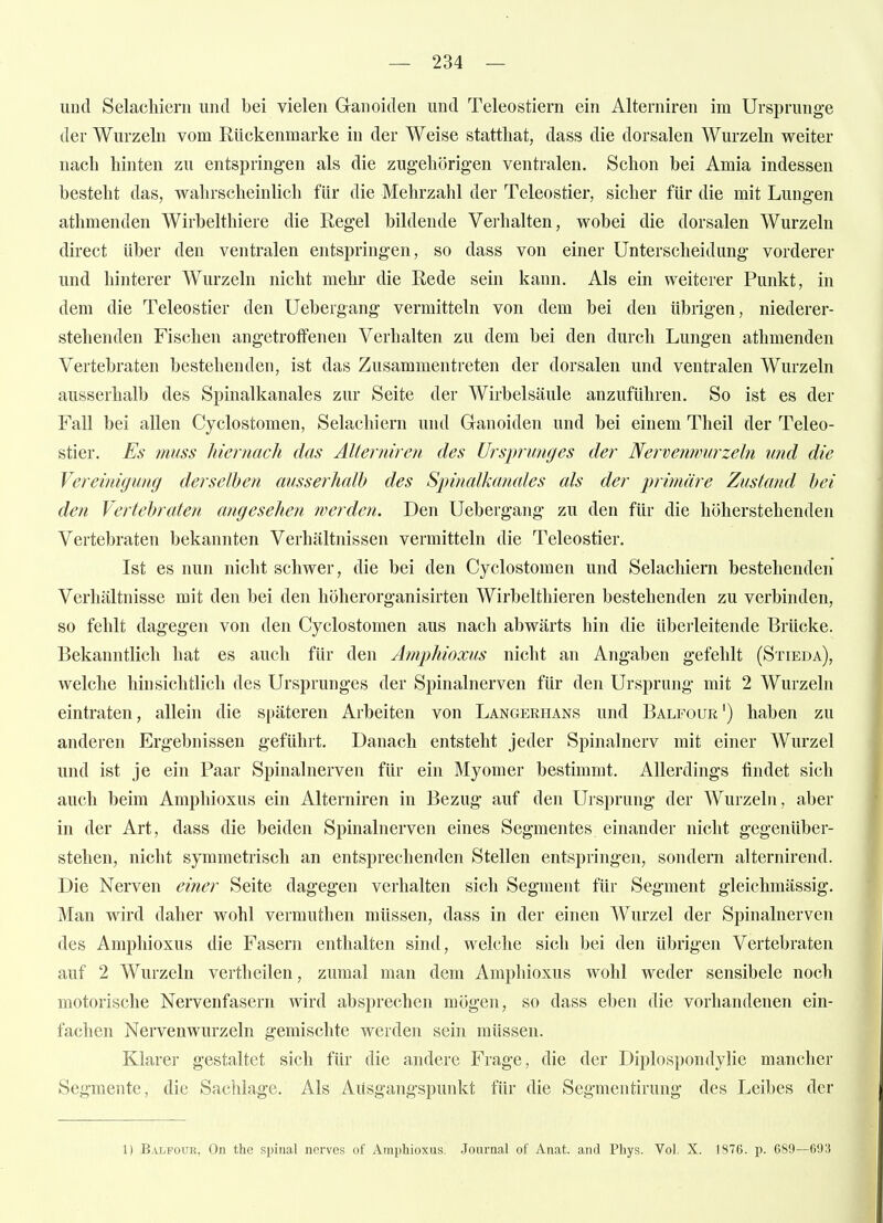 und Selachiern und bei vielen Ganoiden und Teleostiern ein Aiterniren im Ursprünge der Wurzeln vom Rückenmarke in der Weise statthat, dass die dorsalen Wurzeln weiter nach hinten zu entspringen als die zugehörigen ventralen. Schon bei Amia indessen besteht das, wahrscheinlich für die Mehrzahl der Teleostier, sicher für die mit Lungen athmenden Wirbelthiere die Regel bildende Verhalten, wobei die dorsalen Wurzeln direct über den ventralen entspringen, so dass von einer Unterscheidung vorderer und hinterer Wurzeln nicht mehr die Rede sein kann. Als ein weiterer Punkt, in dem die Teleostier den Uebergang vermitteln von dem bei den übrigen, niederer- stehenden Fischen angetroffenen Verhalten zu dem bei den durch Lungen athmenden Vertebraten bestehenden, ist das Zusammentreten der dorsalen und ventralen Wurzeln ausserhalb des Spinalkanales zur Seite der Wirbelsäule anzuführen. So ist es der Fall bei allen Cyclostomen, Selachiern und Ganoiden und bei einem Theil der Teleo- stier. Es muss hiernach das Aiterniren des Urspnmges der Nervemmirzeln und die Vereinigung derselben ausserhalh des Spinalkanales als der jyrimäre Zustand hei den Vertebraten angesehen jverden. Den Uebergang zu den für die höherstehenden Vertebraten bekannten Verhältnissen vermitteln die Teleostier. Ist es nun nicht schwer, die bei den Cyclostomen und Selachiern bestehenden Verhältnisse mit den bei den höherorganisirten Wirbelthieren bestehenden zu verbinden, so fehlt dagegen von den Cyclostomen aus nach abwärts hin die überleitende Brücke. Bekanntlich hat es auch für den Amphioxus nicht an Angaben gefehlt (Stieda), welche hinsichtlich des Ursprunges der Spinalnerven für den Ursprung mit 2 Wurzeln eintraten, allein die späteren Arbeiten von Langerhans und Balfour') haben zu anderen Ergebnissen geführt. Danach entsteht jeder Spinalnerv mit einer Wurzel und ist je ein Paar Spinalnerven für ein Myom er bestimmt. Allerdings findet sich auch beim Amphioxus ein Aiterniren in Bezug auf den Ursprung der Wurzeln, aber in der Art, dass die beiden Spinalnerven eines Segmentes einander nicht gegenüber- stehen, nicht symmetrisch an entsprechenden Stellen entspringen, sondern alternirend. Die Nerven einer Seite dagegen verhalten sich Segment für Segment gleichmässig. Man wird daher wohl vermuthen müssen, dass in der einen Wurzel der Spinalnerven des Amphioxus die Fasern enthalten sind, welche sich bei den übrigen Vertebraten auf 2 Wurzeln vertheilen, zumal man dem Amphioxus wohl weder sensibele noch motorische NeiTcnfasern wird absprechen mögen, so dass eben die vorhandenen ein- fachen Nervenwurzeln gemischte werden sein müssen. Klarer gestaltet sich für die andere Frage, die der Diplospondylie mancher Segmente, die Sachlage. Als Ausgangspunkt für die Segmentirung des Leibes der 1) Balfouk, On the spinal nerves of Amphioxus. Journal of Anat. and Phys. Vol. X. 1876. p. 689—693