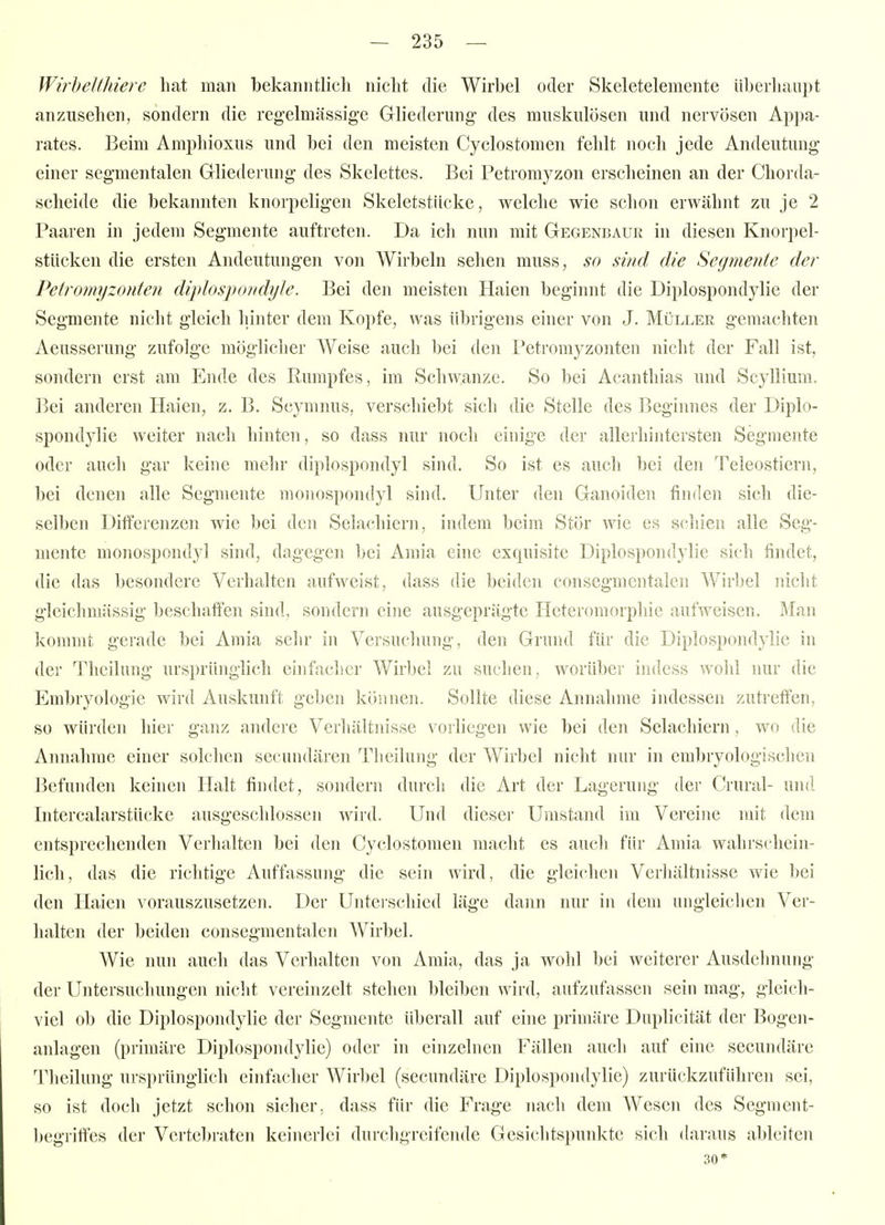 Wirhelthierc hat man bekanntlich nicht die Wirbel oder Skeletelemente überhaupt anzusehen, sondern die reg-elmässige Gliederung' des muskulösen und nervösen Appa- rates. Beim Amphioxus und bei den meisten Cyclostomen fehlt noch jede Andeutung einer segmentalen Gliederung des Skelettes. Bei Petromyzon erscheinen an der Chorda- scheide die bekannten knorpeligen Skeletstiicke, welche wie schon erwähnt zu je 2 Paaren in jedem Segmente auftreten. Da ich nun mit Gegenbaur in diesen Knorpel- stücken die ersten Andeutungen von Wirbeln sehen muss, so sind die Segrnente der Petromyzonten diplospondijJe. Bei den meisten Haien beginnt die Diplospondylie der Segmente nicht gleich hinter dem Kopfe, was übrigens einer von J. Müller gemachten Aeusserung zufolge möglicher Weise auch bei den l'etromyzonten nicht der Fall ist, sondern erst am Ende des Rumpfes, im Schwänze. So bei Acanthias und Scyllium. Bei anderen Haien, z. B. Scymnus, verschiebt sich die Stelle des Beginnes der Diplo- spondylie weiter nach hinten, so dass nur noch einige der allerhintersten Segmente oder auch gar keine mein- diplospondyl sind. So ist es auch bei den Teleostiern, bei denen alle Segmente monospondyl sind. Unter den Ganoiden finden sich die- selben Differenzen wie bei den Selachiern, indem beim Stör wie es schien alle Seg- mente monospondyl sind, dagegen bei Amia eine exquisite Diplospondylie sich findet, die das besondere Verhalten aufweist, dass die beiden consegmentalen Wirbel nicht gleichmiissig beschaffen sind, sondern eine ausgeprägte Heteromorphie aufweisen. Man kommt gerade bei Amia sehr in Versuchung, den Grund für die Diplospondylie in der Theilung ursprünglich einfacher Wirbel zu suchen, worüber indcss wolil nur die Embryologie wird Auskunft geben können. Sollte diese Annahme indessen zutreffen, so würden hier ganz andere Verhältnisse vorliegen wie bei den Selachiern, wo die Annahme einer solchen secundären Theilung der Wirbel nicht nur in embryologischen Befunden keinen Halt findet, sondern durch die Art der Lagerung der Crural- und Intercalarstücke ausgeschlossen wird. Und dieser Umstand im Vereine mit dem entsprechenden Verhalten bei den Cyclostomen macht es auch für Amia wahrschein- lich, das die richtige Auffassung die sein wird, die gleichen Verliältnisse wie bei den Haien vorauszusetzen. Der Unteischied läge dann nur in dem ungleiclien Ver- halten der beiden consegmentalen Wirbel. Wie nun auch das Verhalten von Amia, das ja wohl bei weiterer Ausdelmung der Untersuchungen nicht vereinzelt stehen bleiben wird, aufzufassen sein mag, gleich- viel ob die Diplospondylie der Segmente überall auf eine primäre Duplicität der Bogen- anlagen (primäre Diplospondylie) oder in einzelnen Fällen auch auf eine secundäre Theilung ursprünglich einfacher Wirl)el (secundäre Diplospondylie) zurückzuführen sei, so ist doch jetzt schon sicher, dass für die Frage nach dem Wesen des Segment- begriff'es der Vertebraten keinerlei durchgreifende Gesichtspunkte sich daraus ableiten 30*