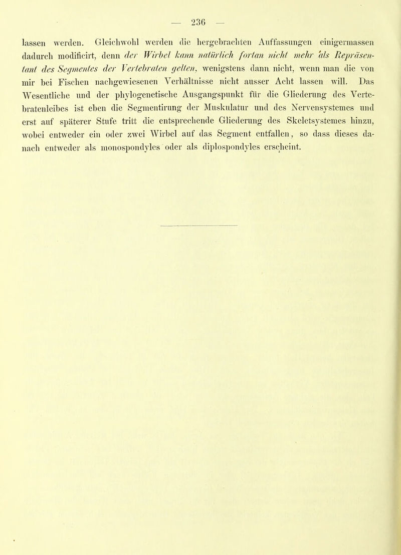lassen werden. Gleichwohl werden die herg-ebrachten Auffassungen einigermassen dadurch modificirt, denn der Wii^hel kann natürlich fortan nicht mehr als Repräsen- tant des Segmentes der Vertehraten gelten, wenigstens dann niclit, wenn man die von mir bei Fischen nachgewiesenen Verhältnisse nicht ausser Acht lassen will. Das Wesentliche und der phylogenetische Ausgangspunkt für die Gliederung des Verte- bratenleibes ist eben die Segmentirung der Muskulatur und des Nervensystemes und erst auf späterer Stufe tritt die entsprechende Gliederung des Skeletsystemes hinzu, wobei entweder ein oder zwei Wirbel auf das Segment entfallen, so dass dieses da- nach entweder als monospondyles oder als diplospondyles erscheint.