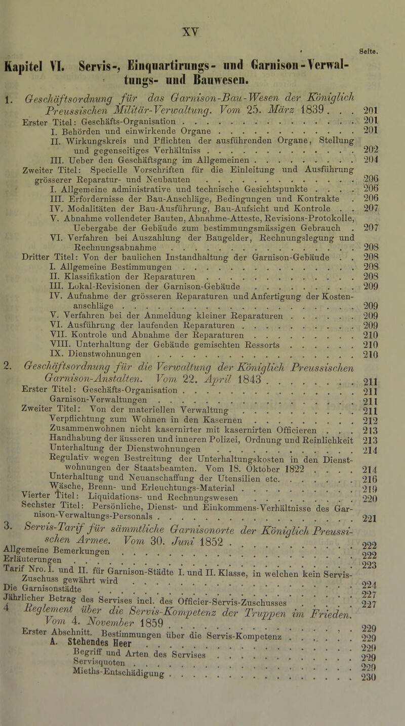 • Seite. Kapitel VI. Servis-, Eiiiqiiartiriings- und Garnison-Vcrwal- tungs- und Bauwesen. 1. Geschäftsordnung für das Garnison-Bau-Wesen der Königlich Preussischen Militär-Verwaltung. Vom 25. März 1839. . . 201 Erster Titel: Geschäfts-Organisation 201 I. Behörden und einwirkende Organe 201 II. Wirkungskreis und Pflichten der ausführenden Organe, Stellung und gegenseitiges Verliältniss 202 III. Ueber den Geschäftsgang im Allgemeinen 204 Zweiter Titel: Specielle Vorschriften für die Einleitung und Ausführung grösserer Reparatur- und Neubauten 20G I. Allgemeine administrative und technische Gesichtspunkte .... 206 III. Erfordernisse der Bau-Anschläge, Bedingungen und Kontrakte . 206 IV. Modalitäten der Bau-Ausführung, Bau-Aufsicht und Kontrole . . 207 V. Abnahme vollendeter Bauten, Abnahme-Atteste, Revisions-Protokolle, Uebergabe der Gebäude zum bestimmungsmässigen Gebrauch . 207 VI. Verfahren bei Auszahlung der Baugelder, Rechnungslegung und Rechnungsabnahme 208 Dritter Titel: Von der baulichen Instandhaltung der Garnison-Gebäude . . 208 I. Allgemeine Bestimmungen 208 II. Klassifikation der Reparaturen 208 III. Lokal-Revisionen der Garnison-Gebäude 209 IV. Aufnahme der grösseren Reparaturen und Anfertigung der Kosten- anschläge 209 V. Verfahren bei der Anmeldung kleiner Reparaturen 209 VI. Ausführung der laufenden Reparaturen 209 VII. Kontrole und Abnahme der Reparaturen 210 VIII. Unterhaltung der Gebäude gemischten Ressorts 210 IX. Dienstwohnungen 210 2. Geschäftsordnung für die Verwaltung der Königlich Preussischen Garnison-Anstalten. Vom 22. April 1843 211 Erster Titel: Geschäfts-Organisation 211 Garnison-Verwaltungen 211 Zweiter Titel: Von der materiellen Verwaltung 211 Verpflichtung zum Wohnen in den Kasernen 212 Zusammenwohnen nicht kasernirter mit kasernirten Officieren . . . 213 Handhabung der äusseren und inneren Polizei, Ordnung und Reinlichkeit 213 Unterhaltung der Dienstwohnungen 214 Regulativ wegen Bestreitung der Unterhaltungskosten in den Dienst- wohnungen der Staatsbeamten. Vom 18. Oktober 1822 .... 214 Unterhaltung und Neuanschaffung der Utensilien etc 216 Wäsche, Brenn- und Erleuchtungs-Material 219 Vierter Titel: Liquidations- und Rechnungswesen 220 Sechster Titel: Persönliche, Dienst- und Einkommens-Verhältnisse des Gar- mson-Verwaltungs-Personals 221 3. Servis-Tarif für sämmtliche Garnisonorte der Königlich Preussi- . schen Armee. Vom 30. Juni 1852 . . . . 990 Allgemeine Bemerkungen ... ’ Erläuterungen . | | \ .‘ ! ! ! ! ! 223 Tarif ISio.I. und II. für Garnison-Städte I. und II. Klasse, in welchen kein Servis- Zuschuss gewährt wird 99, Die Garnisonstädte Jährlicher Betrag des Servises incl. des Officier-Servis-Zuschusses 227 Iteglement über die Servis-Kompetenz der Truppen im Frieden. Vom 4. November 1859 990 Erster Abschnitt. Bestimmungen Über die Servis-Kompetenz 229 Begriff und Arten des Servises 990 Servisquoten 99„ Mieths-Entschädigung ... ^