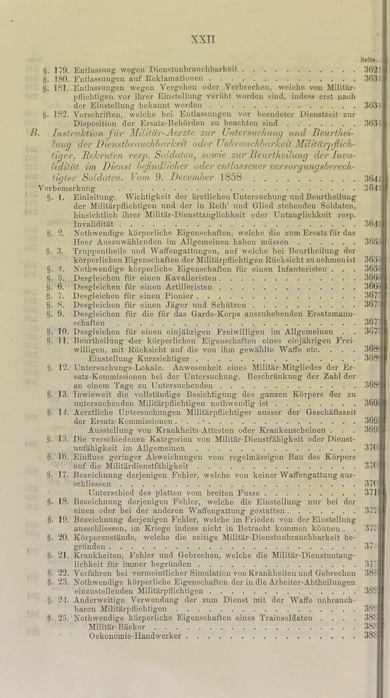 Seite. §. 179. Entlassung wegen Dienstunbrauehbarkeit, §. 180. Entlassungen auf Reklamationen §. 181. Entlassungen wegen Vergehen oder Verbrechen, welche von Militär- pflichtigen vor ihrer Einstellung verübt worden sind, indess erst nach der Einstellung bekannt werden §. 182. Vorschriften, welche bei Entlassungen vor beendeter Dienstzeit zur Disposition der Ersatz-Behörden zu beachten sind B. Instruktion für Militär-Aerzte zur Untersuchung und Beurtliei- liing der Dienstbrauchbarkeit oder Unbrauchbarkeit Militärpflich- tiger, Rekruten resp. Soldaten, sowie zur Beurtheilung der Inva- lidität im Dienst befindlicher oder entlassener versorgungsberech- tigter Soldaten. Vom 9. December 1858 Vorbemerkung . . • §. 1. Einleitung. Wichtigkeit der ärztlichen Untersuchung und Beurtheilung der Militärpflichtigen und der in Reih’ und Glied stehenden Soldaten, hinsichtlich ihrer Militär-Diensttauglichkeit oder Untauglichkeit resp. Invalidität §. 2. Nothwendige körperliche Eigenschaften, weiche die zum Ersatz für das Heer Auszuwählenden im Allgemeinen haben müssen §. 3. Truppentheile und Waffengattungen, auf welche bei Beurtheilung der körperlichen Eigenschaften der Militärpflichtigen Rücksicht zu nehmen ist §. 4. Nothwendige körperliche Eigenschaften für einen Infanteristen . . . §. 5. Desgleichen für einen Kavalleristen §. 6. Desgleichen für einen Artilleristen §. 7. Desgleichen für einen Pionier §. 8. Desgleichen für einen Jäger und Schützen §. !). Desgleichen für die für das Garde-Korps auszuhebenden Ersatzmann- schaften §. 10. Desgleichen für einen einjährigen Freiwilligen im Allgemeinen . . §. 11. Beurtheilung der körperlichen Eigenschaften eines einjährigen Frei- willigen, mit Rücksicht auf die von ihm gewählte Waffe etc. . . . Einstellung Kurzsichtiger §. 12.' Untersuchungs-Lokale. Anwesenheit eines Militär-Mitgliedes der Er- satz-Kommissionen bei der Untersuchung. Beschränkung der Zahl der an einem Tage zu Untersuchenden §. 13. Inwieweit die vollständige Besichtigung des ganzen Körpers der zu untersuchenden Militärpflichtigen notliwendig ist §. 14. Aerztlicke Untersuchungen Militärpflichtiger ausser der Geschäftszeit der Ersatz-Kommissionen . . . • Ausstellung von Krankheits-Attesten oder Krankenscheinen . . . §. 13. Die verschiedenen Kategorien von Militär-Dienstfähigkeit oder Dienst- unfähigkeit im Allgemeinen §. 1(5. Einfluss geringer Abweichungen vom regelmässigen Bau des Körpers auf die Militärdienstfähigkeit §. 17. Bezeichnung derjenigen Fehler, welche von keiner Waffengattung aus- schliessen Unterschied des platten vom breiten Fusse §. 18. Bezeichnung derjenigen Fehler, welche die Einstellung nur bei der einen oder bei der anderen Waffengattung gestatten §. 19. Bezeichnung derjenigen Fehler, welche im Frieden von der Einstellung ausschliessen, im Kriege indess nicht in Betracht kommen können . . §. 20. Körperzustände, welche die zeitige Militär-Dienstunbrauchbarkeit be- gründen §. 21. Krankheiten, Fehler und Gebrechen, welche die MUitär-Dieustuntaug- lichlceit .für immer begründen §. 22. Verfahren bei vermeintlicher Simulation von Krankheiten und Gebrechen §• 23. Nothwendige körperliche Eigenschaften der in die Arbeiter-Abtheiluugen einzustellenden Militärpflichtigen §. 24. Anderweitige Verwendung der zum Dienst mit der Waffe unbrauch- baren Militärpflichtigen §. 25. Nothwendige körperliche Eigenschaften eines Traiusoldaten . . . . Militär-Bäcker Oekonomie-Handwerker 362! 303 303 303 304' 304. 304 | 305 - 303 - 305 > 300 ■ 300 4 307 307 307 367 I 308-j[ 308s I 308 309 i 309 309 37C 37C