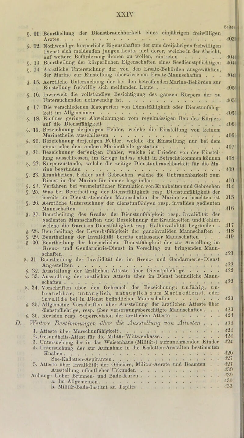 §. 11. Beurtheilung der Dienstbrauchbarkeit eines einjährigen freiwilligen Arztes §. 12. Nothwendige körperliche Eigenschaften der zum dreijährigen freiwilligen Dienst sich meldenden jungen Leute, incl. derer, welche in der Absicht, auf weitere Beförderung dienen zu wollen, eintreten §. 13. Beurtheilung der körperlichen Eigenschaften eines Seedienstpflichtigen §. |4. Aerztliche Untersuchung der von den Ersatz-Behörden ausgewählten, der Marine zur Einstellung überwiesenen Ersatz-Mannschaften . . . §. 15. Aerztliche Untersuchung der bei den betreffenden Marine-Behörden zur Einstellung freiwillig sich meldenden Leute §. 16. Inwieweit die vollständige Besichtigung des ganzen Körpers der zu Untersuchenden nothwendig ist §. 17. Die verschiedenen Kategorien von Dienstfähigkeit oder Dienstunfähig- keit im Allgemeinen §. 18. Einfluss geringer Abweichungen vom regelmässigen Bau des Körpers auf die Dienstfähigkeit §. 19. Bezeichnung derjenigen Fehler, welche die Einstellung von keinem Marinetheile ausschliessen §. 20. Bezeichnung derjenigen Fehler, welche die Einstellung nur bei dem einen oder dem andern Marinetheile gestatten §. 21. Bezeichnung derjenigen Fehler, welche im Frieden von der Einstel- lung ausschliessen, im Kriege indess nicht in Betracht kommen können §. 22. Körperzustände, welche die zeitige Dienstunbrauchbarkeit für die Ma- rine begründen §. 23. Krankheiten, Fehler und Gebrechen, welche die Unbrauchbarkeit zum Dienst in der Marine für immer begründen §. 24. Verfahren bei vermeintlicher Simulation von Krankeiten und Gebrechen §. 25. Was bei Beurtheilung der Dienstfähigkeit resp. Dienstunfähigkeit der bereits im Dienst stehenden Mannschaften der Marine zu beachten ist §. 26. Aerztliche Untersuchung der dienstunfähigen resp. invaliden gedienten Mannschaften §. 27. Beurtheilung des Grades der Dienstunfähigkeit resp. Invalidität der gedienten Mannschaften und Bezeichnung der Krankheiten und Fehler, welche die Garnison-Dienstfähigkeit resp. Halbinvalidität begründen . §. 28. Beurtheilung der Erwerbsfähigkeit der ganzinvaliden Mannschaften . §. 29. Beurtheilung der Invalidität bereits entlassener Mannschaften . . . §. 30. Beurtheilung der körperlichen Dienstfähigkeit der zur Anstellung im Grenz- und Gendarmerie-Dienst in Vorschlag zu bringenden Mann- schaften §. 31. Beurtheilung der Invalidität der im Grenz- und Gendarmerie-Dienst Angestellten §. 32. Ausstellung der ärztlichen Atteste über Dienstpflichtige §. 33. Ausstellung der ärztlichen Atteste über im Dienst befindliche Mann- schaften §. 34. Vorschriften über den Gebrauch der Bezeichnung: unfähig, un- brauchbar, untauglich, untauglich zum Marinedienst, oder invalide bei in Dienst befindlichen Mannschaften §. 35. Allgemeine Vorschriften über Ausstellung der ärztlichen Atteste über dienstpflichtige, resp. über versorgungsberechtigte Mannschaften . . . §. 36. Revision resp. Superrevision der ärztlichen Atteste /). Weitere Bestimmungen über die Ausstellung von Attesten . . . 1. Atteste über Marschunfähigkeit 2. Gesundheits-Attest für die Militär-Wittwenkasse 3. Untersuchung der in das Waisenhaus (Militär-) aufzunehmenden Kinder 4. Untersuchung der zur Aufnahme in die Kadetten-Anstalten bestimmten Knaben See-Kadetten-Aspiranten 5. Atteste über Invalidität der Officiere, Militär-Aerzte und Beamten . . Ausstellung öffentlicher Urkunden Anhang: Ueber Brunnen- und Bade-Kuren a. Im Allgemeinen b. Militär-Bade-Institut zu Teplitz Seite 403 t KM 104 405 105 | 406 i 406 40/1 408 409 410 i 414 315 416 417 418 419 421 422 422 422 423 I 423 424 424 124 424 424 426 427 427 430 *30 430