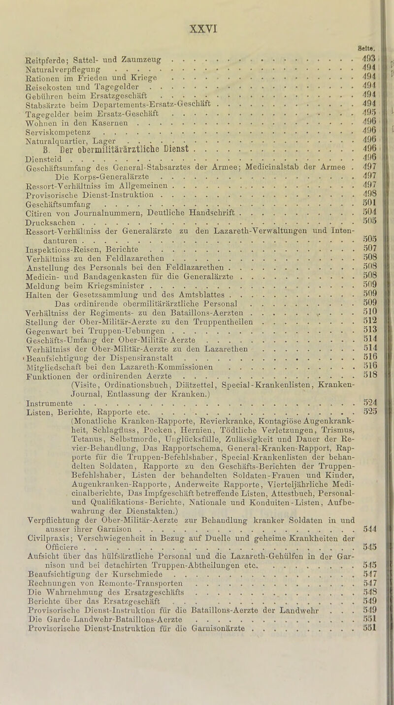 Seite. Reitpferde; Sattel- und Zaumzeug 493 Naturalverpflegung 494 jj . Rationen im Frieden und Kriege 494 H Reisekosten und Tagegelder 494 Gebühren beim Ersatzgeschäft . . . 494 Stabsärzte beim Departements-Ersatz-Geschäft 494 Tagegelder beim Ersatz-Geschäft 495 Wohnen in den Kasernen 496 Serviskompetenz 496 H l Naturalquartier, Lager . . . 49b 3. Der obermilitärärztliche Dienst 496 Diensteid 496 Geschäftsumfang des General-Stabsarztes der Armee; Medicinalstab der Armee . 497 Die Korps-Generalärzte 497 Ressort-Verhältniss im Allgemeinen 497 Provisorische Dienst-Instruktion 498 Geschäftsumfang 501 Citiren von Journalnummern, Deutliche Handschrift 504 Drucksachen 505 Ressort-Verhältniss der Generalärzte zu den Lazareth-Verwaltuugen und Inten- danturen 505 Inspektions-Reisen, Berichte 507 Verhältniss zu den Feldlazaretten 508 Anstellung des Personals bei den Feldlazaretten 508 Medicin- und Bandagenkasten für die Generalärzte 508 Meldung beim Kriegsminister 509 Halten der Gesetzsammlung und des Amtsblattes 509 Das ordinirende obermilitärärztliche Personal 509 Verhältniss der Regiments- zu den Bataillons-Aerzten ... 510 Stellung der Ober-Militär-Aerzte zu den Truppentheilen 512 Gegenwart bei Truppen-Uebungen 513 Geschäfts-Umfang der Ober-Militär Aerzte 514 Verhältniss der Ober-Militär-Aerzte zu den Lazarethen 514 •Beaufsichtigung der Dispensiranstalt 516 Mitgliedschaft bei den Lazareth-Kommissionen 516 Funktionen der ordinirenden Aerzte 518 (Visite, Ordinationsbuch, Diätzettel, Special-Krankenlisten, Kranken- Journal, Entlassung der Kranken.) Instrumente 524 Listen, Berichte, Rapporte etc 525 (Monatliche Kranken-Rapporte, Revierkranke, Kontagiöse Augenkrank- heit, Schlagfluss, Pocken, Hernien, Tödtliche Verletzungen, Trismus, Tetanus, Selbstmorde, Unglücksfälle, Zulässigkeit und Dauer der Re- vier-Behandlung, Das Rapportschema, General-Kranken-Rapport, Rap- porte für die Truppen-Befehlshaber, Special-Krankenlisten der behan- delten Soldaten, Rapporte zu den Geschäfts-Berichten der Truppen- Befehlshaber, Listen der behandelten Soldaten-Frauen und Kinder, Augenkranken-Rapporte, Anderweite Rapporte, Vierteljährliche Medi- cinalberichte, Das Impfgeschäft betreffende Listen, Attestbuch, Personal- und Qualifikations-Berichte, Nationale und Konduiten-Listen, Aufbe- wahrung der Dienstakten.) Verpflichtung der Ober-Militär-Aerzte zur Behandlung kranker Soldaten in und ausser ihrer Garnison 544 Civilpraxis; Verschwiegenheit in Bezug auf Duelle und geheime Krankheiten der Officiere 545 Aufsicht über das hülfsärztliche Personal und die Lazareth-Gehülfen in der Gar- nison und bei detachirten Truppen-Abtheilungen etc 545 Beaufsichtigung der Kurschmiede 547 Rechnungen von Remonte-Transporten 547 Die Wahrnehmung des Ersatzgeschäfts 548 Berichte über das Ersatzgeschäft ... 549 Provisorische Dienst-Instruktion für die Bataillons-Aerzte der Landwehr . . . 549 Die Gardo-Landwehr-Bataillons-Aerzte 551 Provisorische Dienst-Instruktion für die Garnisonärzte 551