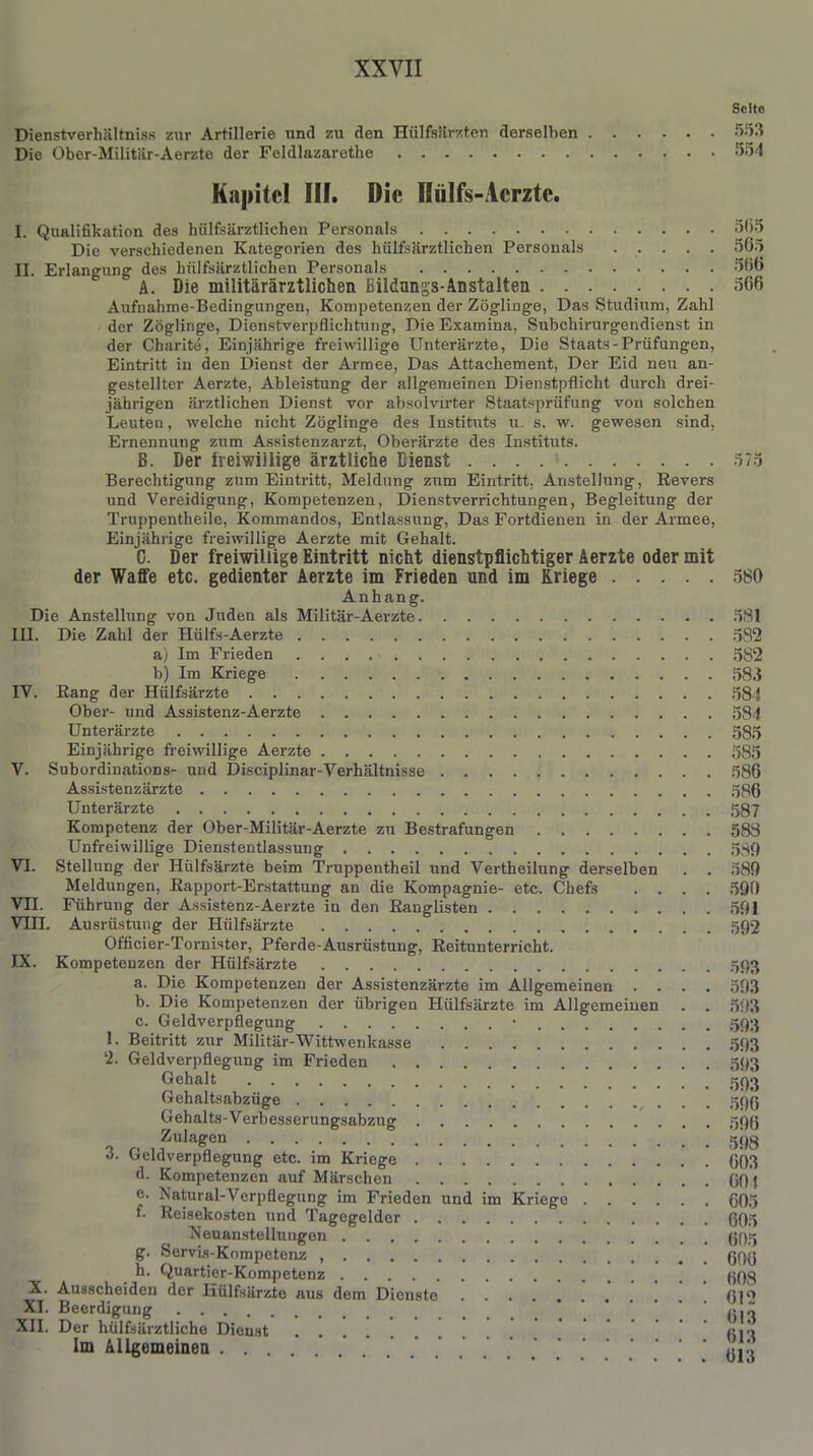 Seite Dienstverhältnis zur Artillerie und zu den Hülfsärzten derselben 553 Die Ober-Militär-Aerzte der Feldlazarethe 554 Kapitel III. Die Hiilfs-Acrzte. I. Qualifikation des hülfsärztlichen Personals 565 Die verschiedenen Kategorien des hülfsärztlichen Personals 565 II. Erlangung des hülfsärztlichen Personals 566 A. Die militärärztlichen Bildungs-Anstalten 566 Aufnahme-Bedingungen, Kompetenzen der Zöglinge, Das Studium, Zahl der Zöglinge, Dienstverpflichtung, Die Examina, Subchirurgendienst in der Charite, Einjährige freiwillige Unterärzte, Die Staats-Prüfungen, Eintritt in den Dienst der Armee, Das Attachement, Der Eid neu an- gestellter Aerzte, Ableistung der allgemeinen Dienstpflicht durch drei- jährigen ärztlichen Dienst vor absolvirter Staatsprüfung von solchen Leuten, welche nicht Zöglinge des Instituts u. s. w. gewesen sind, Ernennung zum Assistenzarzt, Oberärzte des Instituts. B. Der freiwillige ärztliche Dienst 575 Berechtigung zum Eintritt, Meldung zum Eintritt, Anstellung, Revers und Vereidigung, Kompetenzen, Dienstverrichtungen, Begleitung der Truppentheile, Kommandos, Entlassung, Das Fortdienen in der Armee, Einjährige freiwillige Aerzte mit Gehalt. C. Der freiwillige Eintritt nicht dienstpflichtiger Aerzte oder mit der Waffe etc. gedienter Aerzte im Frieden und im Kriege 580 Anhang. Die Anstellung von Juden als Militär-Aerzte 581 III. Die Zahl der Hülfs-Aerzte 532 a) Im Frieden 582 b) Im Kriege 58.1 IV. Rang der Hülfsärzte 584 Ober- und Assistenz-Aerzte 584 Unterärzte 585 Einjährige freiwillige Aerzte 585 V. Subordinations- und Disciplinar-Verhältnisse 586 Assistenzärzte 586 Unterärzte 587 Kompetenz der Ober-Militär-Aerzte zu Bestrafungen 588 Unfreiwillige Dienstentlassung 580 VI. Stellung der Hülfsärzte beim Truppentheil und Vertheilung derselben . . 589 Meldungen, Rapport-Erstattung an die Kompagnie- etc. Chefs .... 590 VII. Führung der Assistenz-Aerzte in den Ranglisten 501 VIII. Ausrüstung der Hülfsärzte 592 Officier-Tornister, Pferde-Ausrüstung, Reituuterricht. IX. Kompetenzen der Hülfsärzte 593 a. Die Kompetenzen der Assistenzärzte im Allgemeinen .... 503 b. Die Kompetenzen der übrigen Hülfsärzte im Allgemeinen . . 593 c. Geldverpflegung • 593 1. Beitritt zur Militär-Wittwenkasse 593 2. Geldverpflegung im Frieden 593 Gehalt 503 Gehaltsabzüge 59g Gehalts-Verbesserungsabzug 59g <1 r. ,,Zula^en 598 >'• Leldverpflegung etc. im Kriege g()3 d. Kompetenzen auf Märschen gg j e. Natural-Verpflegung im Frieden und im Kriege 605 *• Reisekosten und Tagegelder ggg Neuanstellungen gg« g. Servis-Kompetenz ggg h. Quartier-Kompetenz ggg X. Ausscheiden der Hülfsärzte aus dem Dienste g|Q XI. Beerdigung g|^ XII. Der hülfsärztliche Dienst gig Im Allgemeinen * . . ' gju