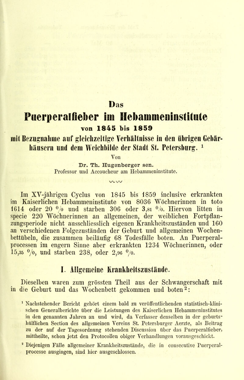 Das Puerperalfieber iin Hebammeninstitute von 1845 bis 1859 mit Bezugnahme auf gleichzeitige Verhältnisse in den übrigen Gebär- häusern und dem Weichbilde der Stadt St. Petersburg. 1 Von Dr. Th. Hugenberger sen. Professor und Accoucheur am Hebammeninstitute. v\,\/\/ Im XV-jährigen Cyclus von 1845 bis 1859 inclusive erkrankten im Kaiserlichen Hebammeninstitute von 8036 Wöchnerinnen in toto 1614 oder 20 °/o und starben 306 oder 3,81 %. Hiervon litten in specie 220 Wöchnerinnen an allgemeinen, der weiblichen Fortpflan- zungsperiode nicht ausschliesslich eigenen Krankheitszuständen und 160 an verschiedenen Folgezuständen der Geburt und allgemeinen Wochen- bettübeln, die zusammen beiläufig 68 Todesfälle boten. An Puerperal- processen im engern Sinne aber erkrankten 1234 Wöchnerinnen, oder 15,35 °/o, und starben 238, oder 2,96 °/o. I. Allgemeine Krankheitszustände. Dieselben waren zum grössten Theil aus der Schwangerschaft mit in die Geburt und das Wochenbett gekommen und boten2: 1 Nachstehender Bericht gehört einem bald zu veröffentlichenden statistisch-klini- schen Generalberichte über die Leistungen des Kaiserlichen Hebammeninstitutes in den genannten Jahren an und wird, da Verfasser denselben in der geburts- hülflichen Section des allgemeinen Vereins St. Petersburger Aerzte, als Beitrag zu der auf der Tagesordnung stehenden Discussion über das Puerperalfieber, mittheilte, schon jetzt den Protocollen obiger Verhandlungen vorausgeschickt. 2 Diejenigen Fälle allgemeiner Krankheitszustände, die in consecutive Puerperal- processe ausgingen, sind hier ausgeschlossen.