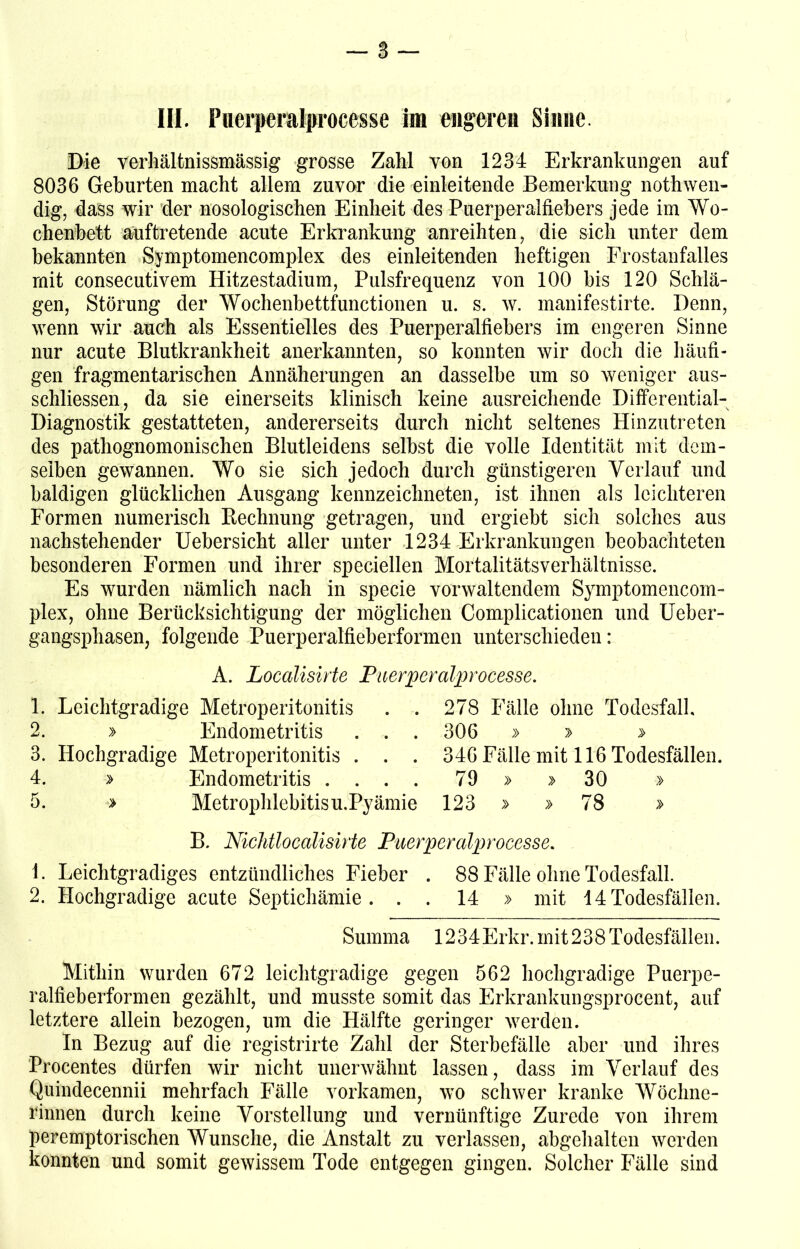 III. Puerpmtprocesse im engere» Sinne. Die verhältnissmässig grosse Zahl von 1234 Erkrankungen auf 8036 Gehurten macht allem zuvor die einleitende Bemerkung nothwen- dig, dass wir der nosologischen Einheit des Puerperalfiebers jede im Wo- chenbett auftretende acute Erkrankung anreihten, die sich unter dem bekannten Symptomencomplex des einleitenden heftigen Frostanfalles mit consecutivem Hitzestadium, Pulsfrequenz von 100 bis 120 Schlä- gen, Störung der Wochenbettfunctionen u. s. w. manifestirte. Denn, wenn wir auch als Essentielles des Puerperalfiebers im engeren Sinne nur acute Blutkrankheit anerkannten, so konnten wir doch die häufi- gen fragmentarischen Annäherungen an dasselbe um so weniger aus- schliessen, da sie einerseits klinisch keine ausreichende Differential- Diagnostik gestatteten, andererseits durch nicht seltenes Hinzu treten des pathognomonischen Blutleidens selbst die volle Identität mit dem- selben gewannen. Wo sie sich jedoch durch günstigeren Verlauf und baldigen glücklichen Ausgang kennzeichneten, ist ihnen als leichteren Formen numerisch Rechnung getragen, und ergiebt sich solches aus nachstehender Uebersicht aller unter 1234 Erkrankungen beobachteten besonderen Formen und ihrer speciellen Mortalitätsverhältnisse. Es wurden nämlich nach in specie vorwaltendem Symptomencoin- plex, ohne Berücksichtigung der möglichen Complicationen und Ueber- gangsphasen, folgende Puerperalfieberformen unterschieden: A. Localisirte Puerperalprocesse. 1. Leichtgradige Metroperitonitis . . 278 Fälle ohne Todesfall. 2. » Endometritis ... 306 » > > 3. Hochgradige Metroperitonitis . . . 346 Fälle mit 116 Todesfällen. 4. > Endometritis .... 79 » >30 » 5. » Metrophlebitis u.Pyämie 123 » » 78 > B. Nichtlocalisirte Puerperalprocesse. 1. Leichtgradiges entzündliches Fieber . 88 Fälle ohne Todesfall. 2. Hochgradige acute Septichämie . . . 14 » mit 14 Todesfällen. Summa 1234Erkr. mit 238 Todesfällen. Mithin wurden 672 leichtgradige gegen 562 hochgradige Puerpe- ralfieberformen gezählt, und musste somit das Erkrankungsprocent, auf letztere allein bezogen, um die Hälfte geringer werden. In Bezug auf die registrirte Zahl der Sterbefälle aber und ihres Procentes dürfen wir nicht unerwähnt lassen, dass im Verlauf des Quindecennii mehrfach Fälle vorkamen, wo schwer kranke Wöchne- rinnen durch keine Vorstellung und vernünftige Zurede von ihrem peremptorischen Wunsche, die Anstalt zu verlassen, abgehalten werden konnten und somit gewissem Tode entgegen gingen. Solcher Fälle sind