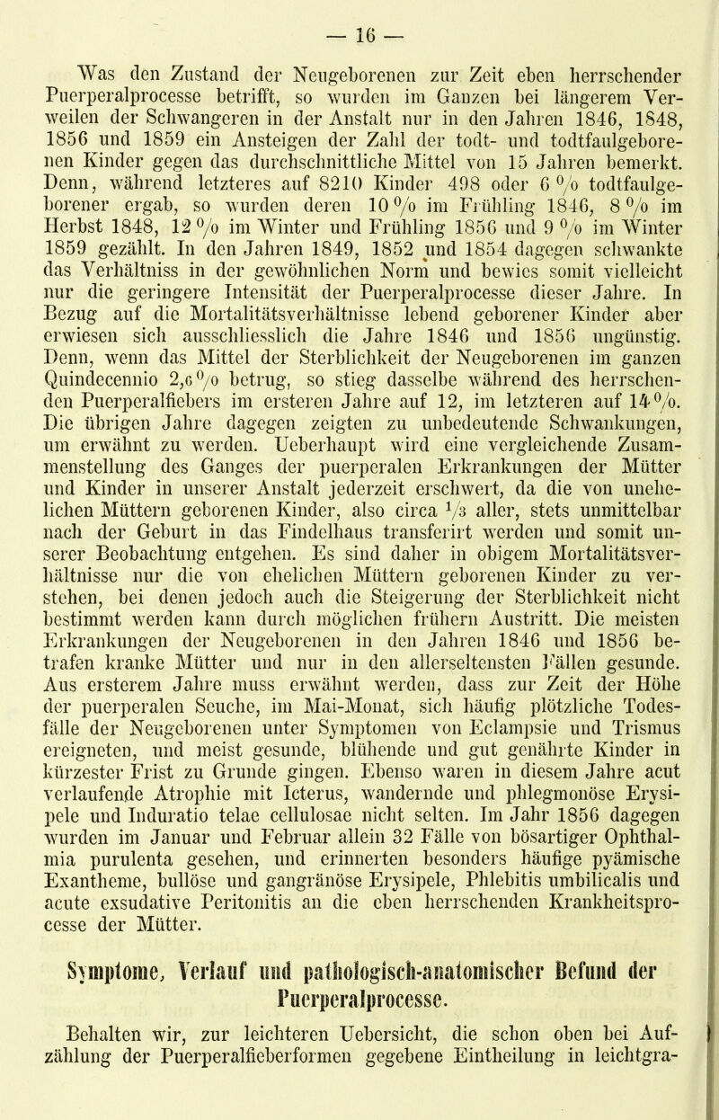Was den Zustand der Neugeborenen zur Zeit eben herrschender Puerperalprocesse betrifft, so wurden im Ganzen bei längerem Ver- weilen der Schwangeren in der Anstalt nur in den Jahren 1846, 1848, 1856 und 1859 ein Ansteigen der Zahl der todt- und todtfaulgebore- nen Kinder gegen das durchschnittliche Mittel von 15 Jahren bemerkt. Denn, während letzteres auf 8210 Kinder 498 oder 6 °/o todtfaulge- borener ergab, so wurden deren 10°/b im Frühling 1846, 8 °/o im Herbst 1848, 12 % im Winter und Frühling 1856 und 9 °/o im Winter 1859 gezählt. In den Jahren 1849, 1852 und 1854 dagegen schwankte das Verhältniss in der gewöhnlichen Norm und bewies somit vielleicht nur die geringere Intensität der Puerperalprocesse dieser Jahre. In Bezug auf die Mortalitätsverhältnisse lebend geborener Kinder aber erwiesen sich ausschliesslich die Jahre 1846 und 1856 ungünstig. Denn, wenn das Mittel der Sterblichkeit der Neugeborenen im ganzen Quindecennio 2,6 °/o betrug, so stieg dasselbe während des herrschen- den Puerperalfiebers im ersteren Jahre auf 12, im letzteren auf 14%. Die übrigen Jahre dagegen zeigten zu unbedeutende Schwankungen, um erwähnt zu werden. Ueberhaupt wird eine vergleichende Zusam- menstellung des Ganges der puerperalen Erkrankungen der Mütter und Kinder in unserer Anstalt jederzeit erschwert, da die von unehe- lichen Müttern geborenen Kinder, also circa 1/s aller, stets unmittelbar nach der Geburt in das Findelhaus transferirt werden und somit un- serer Beobachtung entgehen. Es sind daher in obigem Mortalitätsver- hältnisse nur die von ehelichen Müttern geborenen Kinder zu ver- stehen, bei denen jedoch auch die Steigerung der Sterblichkeit nicht bestimmt werden kann durch möglichen frühem Austritt. Die meisten Erkrankungen der Neugeborenen in den Jahren 1846 und 1856 be- trafen kranke Mütter und nur in den allerseltensten Fällen gesunde. Aus ersterem Jahre muss erwähnt werden, dass zur Zeit der Höhe der puerperalen Seuche, im Mai-Monat, sich häufig plötzliche Todes- fälle der Neugeborenen unter Symptomen von Eclampsie und Trismus ereigneten, und meist gesunde, blühende und gut genährte Kinder in kürzester Frist zu Grunde gingen. Ebenso waren in diesem Jahre acut verlaufende Atrophie mit Icterus, wandernde und phlegmonöse Erysi- pele und Induratio telae cellulosae nicht selten. Im Jahr 1856 dagegen wurden im Januar und Februar allein 32 Fälle von bösartiger Ophthal- mia purulenta gesehen, und erinnerten besonders häufige pyämische Exantheme, bullöse und gangränöse Erysipele, Phlebitis umbilicalis und acute exsudative Peritonitis an die eben herrschenden Krankheitspro- cesse der Mütter. . Symptome, Verlauf und pathologisch-anatomischer Befund der Puerperalprocesse. Behalten wir, zur leichteren Uehersicht, die schon oben hei Auf- | Zählung der Puerperalfieberformen gegebene Eintheilung in leichtgra-