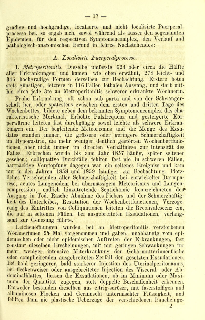 gradige und hochgradige, localisirte und nicht localisirte Puerperal- processe hei, so ergab sich, sowol während als ausser den sogenannten Epidemien, für den respectiven Symptomencomplex, den Verlauf und pathologisch-anatomischen Befund in Kürze Nachstehendes: A. Localisirte Luerperalproc$sse. 1. Metroperitonitis. Dieselbe umfasste 624 oder circa die Hälfte aller Erkrankungen, und kamen, wie oben erwähnt, 278 leicht- und 346 hochgradige Formen derselben zur Beobachtung. Erstere boten stets günstigen, letztere in 116 Fällen lethalen Ausgang, und starb mit- hin circa jede 3te an Metroperitonitis schwerer erkrankte Wöchnerin. Frühe Erkrankung, oft schon sub partu und von der Schwanger- schaft her, oder spätestens zwischen dem ersten und dritten Tage des Wochenbettes, bildete neben dem bekannten Symptomencomplex das cha- rakteristische Merkmal. Erhöhte Pulsfrequenz und gesteigerte Kör- perwärme leiteten fast durchgängig sowol leichte als schwere Erkran- kungen ein. Der begleitende Meteorismus und die Menge des Exsu- dates standen immer, die grössere oder geringere Schmerzhaftigkeit im Hypogastrio, die mehr weniger deutlich gestörten Wochenbettfunc- tionen aber nicht immer im directen Verhältnisse zur Intensität des Falles. Erbrechen wurde bis zum Jahr 1857 häufig, später seltener gesehen; colliquative Durchfälle fehlten fast nie in schweren Fällen, hartnäckige Verstopfung dagegen war ein seltenes Ereigniss und kam nur in den Jahren 1858 und 1859 häufiger zur Beobachtung. Plötz- liches Verschwinden aller Schmerzhaftigkeit bei entwickelter Darmpa- rese, acutes Lungenödem bei übermässigem Meteorismus und Lungen- comprcssion, endlich hinzutretende Septichämie kennzeichneten deir Ausgang in Tod. Rasche Abnahme des Fiebers und der Schmerzhaftig- keit des Unterleibes, Restitution der Wochenbettfunctionen, Verzöge- rung des Eintrittes von Colliquationen leiteten die Reconvalescenz ein, die nur in seltenen Fällen, bei ausgebreiteten Exsudationen, verlang- samt zur Genesung führte. Leichenöffnungen wurden bei an Metroperitonitis verstorbenen Wöchnerinnen 94 Mal vorgenommen und gaben, unabhängig vom epi- demischen oder nicht epidemischen Auftreten der Erkrankungen, fast constant dieselben Erscheinungen, mit nur geringen Schwankungen für mehr weniger intensive Miterkrankung der Gebärmutterinnenfläche oder complicirenden ausgebreiteten Zerfall der gesetzten Exsudationen. Bei bald geringerer, bald stärkerer Injection des Uterinalperitonäums, bei fleckenweiser oder ausgebreiteter Injection des Visceral- oder Ab- dominalblattes, Hessen die Exsudationen, ob im Minimum oder Maxi- mum der Quantität zugegen, stets doppelte Beschaffenheit erkennen. Entweder bestanden dieselben aus eitrig-seröser, mit faserstoffigen und albuminösen Flocken und Gerinnseln untermischter Flüssigkeit, und fehlten dann nie plastische Ueberzüge der verschiedenen Baucheinge- 2