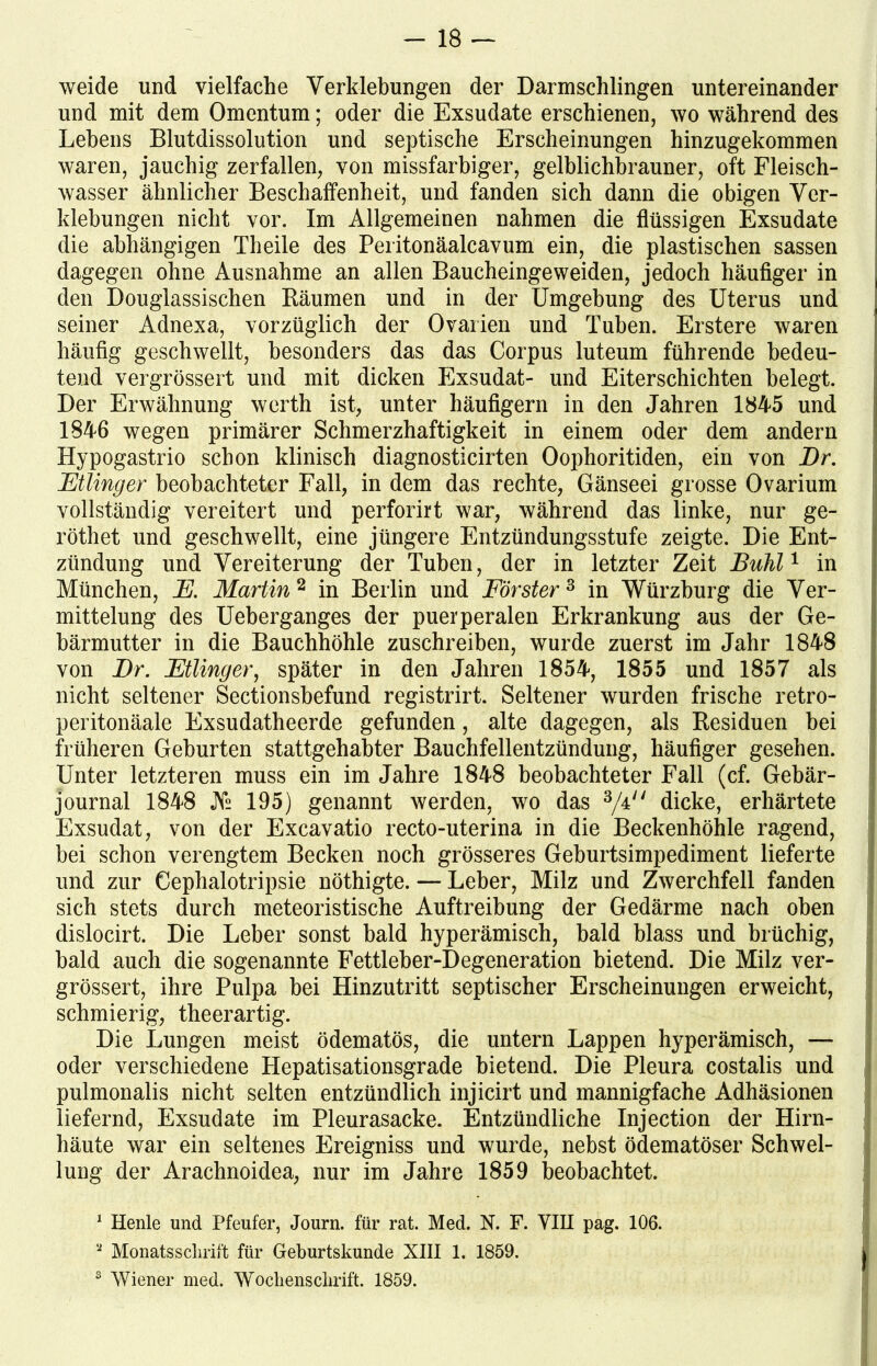 weide und vielfache Verklebungen der Darmschlingen untereinander und mit dem Omentum; oder die Exsudate erschienen, wo während des Lehens Blutdissolution und septische Erscheinungen hinzugekommen waren, jauchig zerfallen, von missfarbiger, gelblichbrauner, oft Fleisch- wasser ähnlicher Beschaffenheit, und fanden sich dann die obigen Ver- klebungen nicht vor. Im Allgemeinen nahmen die flüssigen Exsudate die abhängigen Theile des Peritonäalcavum ein, die plastischen sassen dagegen ohne Ausnahme an allen Baucheingeweiden, jedoch häufiger in den Douglassischen Räumen und in der Umgebung des Uterus und seiner Adnexa, vorzüglich der Ovarien und Tuben. Erstere waren häufig geschwellt, besonders das das Corpus luteum führende bedeu- tend vergrössert und mit dicken Exsudat- und Eiterschichten belegt. Der Erwähnung werth ist, unter häufigem in den Jahren 1845 und 1846 wegen primärer Schmerzhaftigkeit in einem oder dem andern Hypogastrio schon klinisch diagnosticirten Oophoritiden, ein von Br. Ftlinger beobachteter Fall, in dem das rechte, Gänseei grosse Ovarium vollständig vereitert und perforirt war, während das linke, nur ge- röthet und geschwellt, eine jüngere Entzündungsstufe zeigte. Die Ent- zündung und Vereiterung der Tuben, der in letzter Zeit Buhl1 in München, F. Martin 2 in Berlin und Förster3 in Würzburg die Ver- mittelung des Ueberganges der puerperalen Erkrankung aus der Ge- bärmutter in die Bauchhöhle zuschreiben, wurde zuerst im Jahr 1848 von Br. Ftlinger, später in den Jahren 1854, 1855 und 1857 als nicht seltener Sectionsbefund registrirt. Seltener wurden frische retro- peritonäale Exsudatheerde gefunden, alte dagegen, als Residuen bei früheren Geburten stattgehabter Bauchfellentzündung, häufiger gesehen. Unter letzteren muss ein im Jahre 1848 beobachteter Fall (cf. Gebär- journal 1848 JVs 195) genannt werden, wo das 3/4 dicke, erhärtete Exsudat, von der Excavatio recto-uterina in die Beckenhöhle ragend, bei schon verengtem Becken noch grösseres Geburtsimpediment lieferte und zur Cephalotripsie nöthigte. — Leber, Milz und Zwerchfell fanden sich stets durch meteoristische Auftreibung der Gedärme nach oben dislocirt. Die Leber sonst bald hyperämisch, bald blass und brüchig, bald auch die sogenannte Fettleber-Degeneration bietend. Die Milz ver- grössert, ihre Pulpa bei Hinzutritt septischer Erscheinungen erweicht, schmierig, theerartig. Die Lungen meist ödematös, die untern Lappen hyperämisch, —> oder verschiedene Hepatisationsgrade bietend. Die Pleura costalis und pulmonalis nicht selten entzündlich injicirt und mannigfache Adhäsionen liefernd, Exsudate im Pleurasacke. Entzündliche Injection der Hirn- häute war ein seltenes Ereigniss und wurde, nebst ödematöser Schwel- lung der Arachnoidea, nur im Jahre 1859 beobachtet. 1 Henle und Pfeufer, Journ. für rat. Med. N. F. VIII pag. 106. a Monatsschrift für Geburtskunde XIII 1. 1859. j 3 Wiener med. Wochenschrift. 1859.