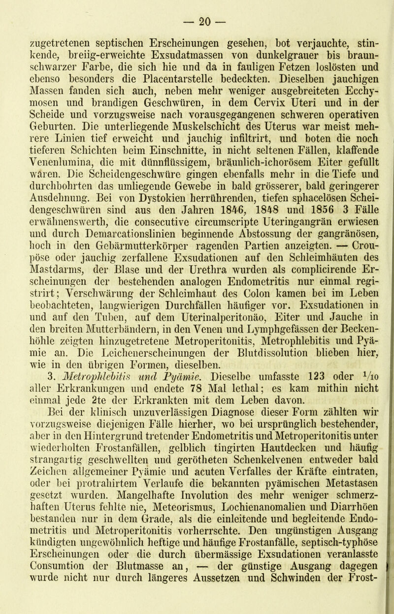 zugetretenen septischen Erscheinungen gesehen, hot verjauchte, stin- kende, breiig-erweichte Exsudatmassen von dunkelgrauer bis braun- schwarzer Farbe, die sich hie und da in fauligen Fetzen loslösten und ebenso besonders die Placentarstelle bedeckten. Dieselben jauchigen Massen fanden sich auch, neben mehr weniger ausgebreiteten Ecchy- mosen und brandigen Geschwüren, in dem Cervix Uteri und in der Scheide und vorzugsweise nach vorausgegangenen schweren operativen Geburten. Die unterliegende Muskelschicht des Uterus war meist meh- rere Linien tief erweicht und jauchig infiltrirt, und boten die noch tieferen Schichten beim Einschnitte, in nicht seltenen Fällen, klaffende Venenlumina, die mit dünnflüssigem, bräunlich-ichorösem Eiter gefüllt waren. Die Scheidengeschwüre gingen ebenfalls mehr in die Tiefe und durchbohrten das umliegende Gewebe in bald grösserer, bald geringerer Ausdehnung. Bei von Dystokien herrührenden, tiefen sphacelösen Schei- dengeschwüren sind aus den Jahren 1846, 1848 und 1856 3 Fälle erwähnenswert!), die consecutive circumscripte Uteringangrän erwiesen und durch Demarcationslinien beginnende Abstossung der gangränösen, hoch in den Gebärmutterkörper ragenden Partien anzeigten. — Crou- pöse oder jauchig zerfallene Exsudationen auf den Schleimhäuten des Mastdarms, der Blase und der Urethra wurden als complicirende Er- scheinungen der bestehenden analogen Endometritis nur einmal regi- strirt; Verschwärung der Schleimhaut des Colon kamen bei im Leben beobachteten, langwierigen Durchfällen häufiger vor. Exsudationen in und auf den Tuben, auf dem Uterinalperitonäo, Eiter und Jauche in den breiten Mutterbändern, in den Venen und Lymphgefässen der Becken- höhle zeigten hinzugetretene Metroperitonitis, Metrophlebitis und Pyä- mie an. Die Leichenerscheinungen der Blutdissolution blieben hier, wie in den übrigen Formen, dieselben. 3. Metrophlebitis und Pyämie. Dieselbe umfasste 123 oder Vio aller Erkrankungen und endete 78 Mal lethal; es kam mithin nicht einmal jede 2te der Erkrankten mit dem Leben davon. Bei der klinisch unzuverlässigen Diagnose dieser Form zählten wir vorzugsweise diejenigen Fälle hierher, wo bei ursprünglich bestehender, aber in den Hintergrund tretender Endometritis und Metroperitonitis unter wiederholten Frostanfällen, gelblich tingirten Hautdecken und häufig strangartig geschwellten und gerötheten Schenkelvenen entweder bald Zeichen allgemeiner Pyämie und acuten Verfalles der Kräfte ein traten, oder bei protrahirtem Verlaufe die bekannten pyämischen Metastasen gesetzt wurden. Mangelhafte Involution des mehr weniger schmerz- haften Uterus fehlte nie, Meteorismus, Lochienanomalien und Diarrhöen bestanden nur in dem Grade, als die einleitende und begleitende Endo- metritis und Metroperitonitis vorherrschte. Den ungünstigen Ausgang kündigten ungewöhnlich heftige und häufige Frostanfälle, septisch-typhöse Erscheinungen oder die durch übermässige Exsudationen veranlasste Consumtion der Blutmasse an, — der günstige Ausgang dagegen wurde nicht nur durch längeres Aussetzen und Schwinden der Frost-