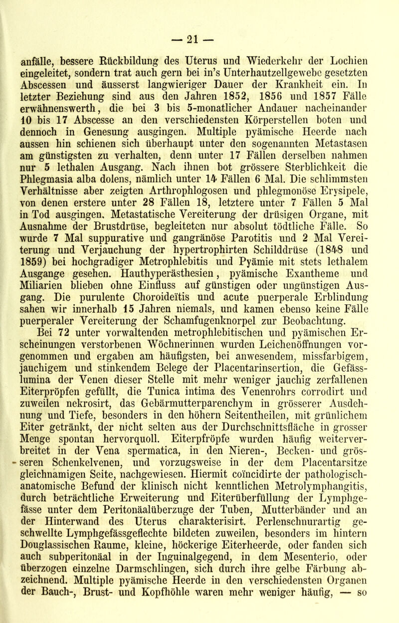 anfälle, bessere Rückbildung des Uterus und Wiederkehr der Lochien eingeleitet, sondern trat auch gern bei in’s Unterhautzellgewebc gesetzten Abscessen und äusserst langwieriger Dauer der Krankheit ein. In letzter Beziehung sind aus den Jahren 1852, 1856 und 1857 Fälle erwähnenswerth, die bei 3 bis 5-monatlicher Andauer nacheinander 10 bis 17 Abscesse an den verschiedensten Körperstellen boten und dennoch in Genesung ausgingen. Multiple pyämische Heerde nach aussen hin schienen sich überhaupt unter den sogenannten Metastasen am günstigsten zu verhalten, denn unter 17 Fällen derselben nahmen nur 5 lethalen Ausgang. Nach ihnen bot grössere Sterblichkeit die Phlegmasia alba dolens, nämlich unter 14 Fällen 6 Mal. Die schlimmsten Verhältnisse aber zeigten Arthrophlogosen und phlegmonöse Erysipele, von denen erstere unter 28 Fällen 18, letztere unter 7 Fällen 5 Mal in Tod ausgingen. Metastatische Vereiterung der drüsigen Organe, mit Ausnahme der Brustdrüse, begleiteten nur absolut tödtliche Fälle. So wurde 7 Mal suppurative und gangränöse Parotitis und 2 Mal Verei- terung und Verjauchung der hypertrophirten Schilddrüse (1848 und 1859) bei hochgradiger Metrophlebitis und Pyämie mit stets lethalem Ausgange gesehen. Hauthyperästhesien, pyämische Exantheme und Miliarien blieben ohne Einfluss auf günstigen oder ungünstigen Aus- gang. Die purulente Choroideitis und acute puerperale Erblindung sahen wir innerhalb 15 Jahren niemals, und kamen ebenso keine Fälle puerperaler Vereiterung der Schamfugenknorpel zur Beobachtung. Bei 72 unter vorwaltenden metrophlebitischen und. pyämischen Er- scheinungen verstorbenen Wöchnerinnen wurden Leichenöffnungen vor- genommen und ergaben am häufigsten, bei anwesendem, missfarbigem, jauchigem und stinkendem Belege der Placentarinsertion, die Gefäss- lumina der Venen dieser Stelle mit mehr weniger jauchig zerfallenen Eiterpröpfen gefüllt, die Tunica intima des Venenrohrs corrodirt und zuweilen nekrosirt, das Gebärmutterparenchym in grösserer Ausdeh- nung und Tiefe, besonders in den höhern Seitentheilen, mit grünlichem Eiter getränkt, der nicht selten aus der Durchschnittsfläche in grosser Menge spontan hervorquoll. Eiterpfropfe wurden häufig weiterver- breitet in der Vena spermatica, in den Nieren-, Becken- und grös- - seren Schenkelvenen, und vorzugsweise in der dem Placentarsitze gleichnamigen Seite, nachgewiesen. Hiermit coincidirte der pathologisch- anatomische Befund der klinisch nicht kenntlichen Metrolymphangitis, durch beträchtliche Erweiterung und Eiterüberfüllung der Lymphge- fässe unter dem Peritonäalüberzuge der Tuben, Mutterbänder und an der Hinterwand des Uterus charakterisirt. Perlenschnurartig ge- schwellte Lymphgefässgeflechte bildeten zuweilen, besonders im hintern Douglassischen Raume, kleine, höckerige Eiterheerde, oder fanden sich auch subperitonäal in der Inguinalgegend, in dem Mesenterio, oder überzogen einzelne Darmschlingen, sich durch ihre gelbe Färbung ab- zeichnend. Multiple pyämische Heerde in den verschiedensten Organen der Bauch-, Brust- und Kopfhöhle waren mehr weniger häufig, — so