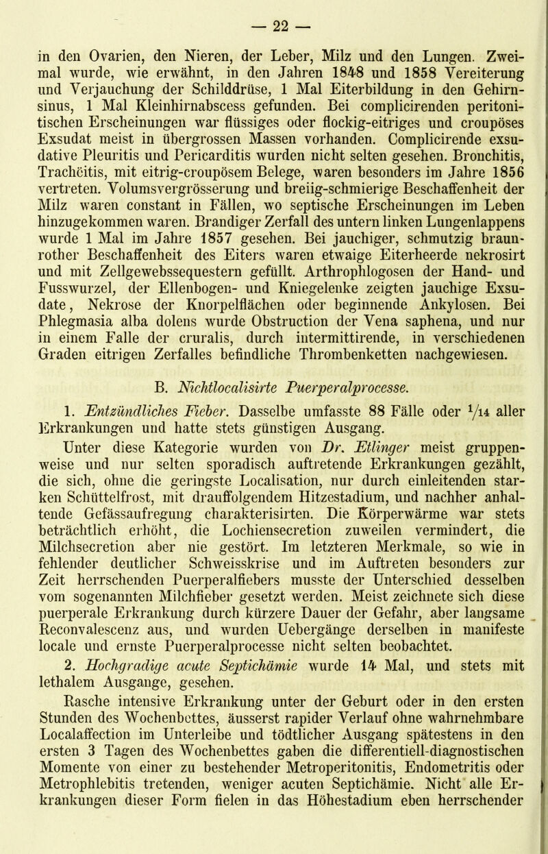 in den Ovarien, den Nieren, der Leber, Milz und den Lungen. Zwei- mal wurde, wie erwähnt, in den Jahren 1848 und 1858 Vereiterung und Verjauchung der Schilddrüse, 1 Mal Eiterbildung in den Gehirn- sinus, 1 Mal Kleinhirnabscess gefunden. Bei complicirenden peritoni- tischen Erscheinungen war flüssiges oder flockig-eitriges und croupöses Exsudat meist in übergrossen Massen vorhanden. Complicirende exsu- dative Pleuritis und Pericarditis wurden nicht selten gesehen. Bronchitis, Tracheitis, mit eitrig-croupösem Belege, waren besonders im Jahre 1856 vertreten. Volumsvergrösserung und breiig-schmierige Beschaffenheit der Milz waren constant in Fällen, wo septische Erscheinungen im Leben hinzugekommen waren. Brandiger Zerfall des untern linken Lungenlappens wurde 1 Mal im Jahre 1857 gesehen. Bei jauchiger, schmutzig braun- rother Beschaffenheit des Eiters waren etwaige Eiterheerde nekrosirt und mit Zellgewebssequestern gefüllt. Arthrophlogosen der Hand- und Fusswurzel, der Ellenbogen- und Kniegelenke zeigten jauchige Exsu- date, Nekrose der Knorpelflächen oder beginnende Ankylosen. Bei Phlegmasia alba dolens wurde Obstruction der Vena saphena, und nur in einem Falle der cruralis, durch intermittirende, in verschiedenen Graden eitrigen Zerfalles befindliche Thrombenketten nachgewiesen. B. Nichtlocalisirte Puerperalprocesse. 1. Entzündliches Fieber. Dasselbe umfasste 88 Fälle oder 1/u aller Erkrankungen und hatte stets günstigen Ausgang. Unter diese Kategorie wurden von Dr. Ftlinger meist gruppen- weise und nur selten sporadisch auftretende Erkrankungen gezählt, die sich, ohne die geringste Localisation, nur durch einleitenden star- ken Schüttelfrost, mit drauffolgendem Hitzestadium, und nachher anhal- tende Gefässaufregung charakterisirten. Die Körperwärme war stets beträchtlich erhöht, die Lochiensecretion zuweilen vermindert, die Milchsecretion aber nie gestört. Im letzteren Merkmale, so wie in fehlender deutlicher Schweisskrise und im Auftreten besonders zur Zeit herrschenden Puerperalfiebers musste der Unterschied desselben vom sogenannten Milchfieber gesetzt werden. Meist zeichnete sich diese puerperale Erkrankung durch kürzere Dauer der Gefahr, aber langsame Beconvalescenz aus, und wurden Uebergänge derselben in manifeste locale und ernste Puerperalprocesse nicht selten beobachtet. 2. Hochgradige acute Septichämie wurde 14 Mal, und stets mit lethalem Ausgange, gesehen. Hasche intensive Erkrankung unter der Geburt oder in den ersten Stunden des Wochenbettes, äusserst rapider Verlauf ohne wahrnehmbare Localaffection im Unterleibe und tödtlicher Ausgang spätestens in den ersten 3 Tagen des Wochenbettes gaben die differentiell-diagnostischen Momente von einer zu bestehender Metroperitonitis, Endometritis oder Metrophlebitis tretenden, weniger acuten Septichämie. Nicht alle Er- j krankungen dieser Form fielen in das Höhestadium eben herrschender