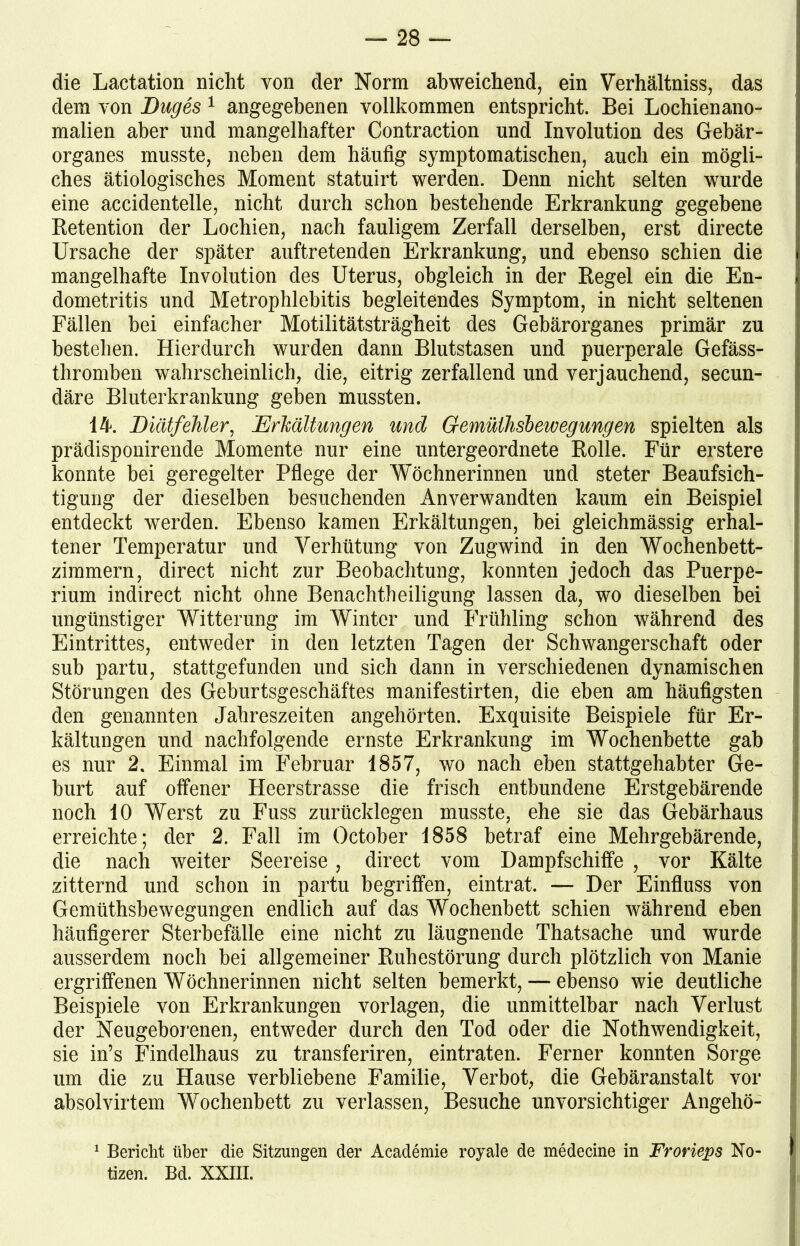die Lactation nicht von der Norm abweichend, ein Verhältnis, das dem von Luges 1 angegebenen vollkommen entspricht. Bei Lochienano- malien aber und mangelhafter Contraction und Involution des Gebär- organes musste, neben dem häufig symptomatischen, auch ein mögli- ches ätiologisches Moment statuirt werden. Denn nicht selten wurde eine accidentelle, nicht durch schon bestehende Erkrankung gegebene Retention der Lochien, nach fauligem Zerfall derselben, erst directe Ursache der später auftretenden Erkrankung, und ebenso schien die mangelhafte Involution des Uterus, obgleich in der Regel ein die En- dometritis und Metrophlebitis begleitendes Symptom, in nicht seltenen Fällen bei einfacher Motilitätsträgheit des Gehärorganes primär zu bestehen. Hierdurch wurden dann Blutstasen und puerperale Gefäss- thromben wahrscheinlich, die, eitrig zerfallend und verjauchend, secun- däre Bluterkrankung geben mussten. 14. Liätfehler, Erkältungen und Gemülhsbewegungen spielten als prädisponirende Momente nur eine untergeordnete Rolle. Für erstere konnte bei geregelter Pflege der Wöchnerinnen und steter Beaufsich- tigung der dieselben besuchenden Anverwandten kaum ein Beispiel entdeckt werden. Ebenso kamen Erkältungen, bei gleichmässig erhal- tener Temperatur und Verhütung von Zugwind in den Wochenbett- zimmern, direct nicht zur Beobachtung, konnten jedoch das Puerpe- rium indirect nicht ohne Benachtheiligung lassen da, wo dieselben bei ungünstiger Witterung im Winter und Frühling schon während des Eintrittes, entweder in den letzten Tagen der Schwangerschaft oder suh partu, stattgefunden und sich dann in verschiedenen dynamischen Störungen des Geburtsgeschäftes manifestirten, die eben am häufigsten den genannten Jahreszeiten angehörten. Exquisite Beispiele für Er- kältungen und nachfolgende ernste Erkrankung im Wochenbette gab es nur 2. Einmal im Februar 1857, wo nach eben stattgehabter Ge- burt auf offener Heerstrasse die frisch entbundene Erstgebärende noch 10 Werst zu Fuss zurücklegen musste, ehe sie das Gehärhaus erreichte; der 2. Fall im October 1858 betraf eine Mehrgebärende, die nach weiter Seereise, direct vom Dampfschiffe , vor Kälte zitternd und schon in partu begriffen, eintrat. — Der Einfluss von Gemüthshewegungen endlich auf das Wochenbett schien während eben häufigerer Sterbefälle eine nicht zu läugnende Thatsache und wurde ausserdem noch bei allgemeiner Ruhestörung durch plötzlich von Manie ergriffenen Wöchnerinnen nicht selten bemerkt, — ebenso wie deutliche Beispiele von Erkrankungen Vorlagen, die unmittelbar nach Verlust der Neugeborenen, entweder durch den Tod oder die Nothwendigkeit, sie in’s Findelhaus zu transferiren, eintraten. Ferner konnten Sorge um die zu Hause verbliebene Familie, Verbot, die Gebäranstalt vor absolvirtem Wochenbett zu verlassen, Besuche unvorsichtiger Angehö- 1 Bericht über die Sitzungen der Academie royale de medecine in Frorieps No- tizen. Bd. XXIII.