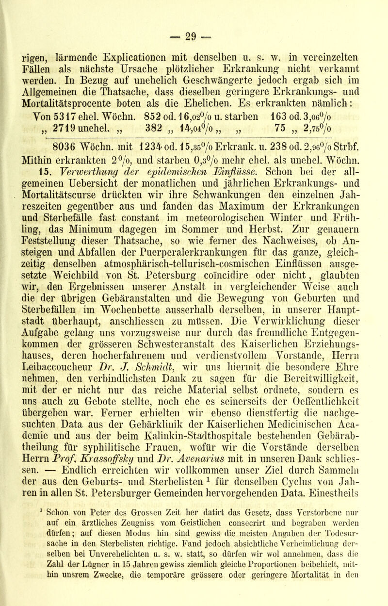 rigen, lärmende Explicationen mit denselben u, s. w. in vereinzelten Fällen als nächste Ursache plötzlicher Erkrankung nicht verkannt werden. In Bezug auf unehelich Geschwängerte jedoch ergab sich im Allgemeinen die Thatsache, dass dieselben geringere Erkrankungs- und Mortalitätsprocente boten als die Ehelichen. Es erkrankten nämlich: Von 5317 ehel. Wöchn. 852 od. \ 6,o2°/o u. starben 163 od. 3,06°/o „ 2719unehel „ 382 „ 14,04°/o„ „ 75 „ 2,75°/o 8036 Wöchn. mit 1234 od. 15,35°/o Erkrank, u. 238 od. 2,96°/o Strbf. Mithin erkrankten 2°/o, und starben 0,3°/o mehr ehel. als unehel. Wöchn. 15. Verwerthung der epidemischen Einflüsse. Schon bei der all- gemeinen Uebersicht der monatlichen und jährlichen Erkrankungs- und Mortalitätscurse drückten wir ihre Schwankungen den einzelnen Jah- reszeiten gegenüber aus und fanden das Maximum der Erkrankungen und Sterbefälle fast constant im meteorologischen Winter und Früh- ling, das Minimum dagegen im Sommer und Herbst. Zur genauem Feststellung dieser Thatsache, so wie ferner des Nachweises, ob An- steigen und Abfallen der Puerperalerkrankungen für das ganze, gleich- zeitig denselben atmosphärisch-tellurisch-cosmischen Einflüssen ausge- setzte Weichbild von St. Petersburg coincidire oder nicht, glaubten wir, den Ergebnissen unserer Anstalt in vergleichender Weise auch die der übrigen Gebäranstalten und die Bewegung von Geburten und Sterbefällen im Wochenbette ausserhalb derselben, in unserer Haupt- stadt überhaupt, anschliessen zu müssen. Die Verwirklichung dieser Aufgabe gelang uns vorzugsweise nur durch das freundliche Entgegen- kommen der grösseren Schwesteranstalt des Kaiserlichen Erziehungs- hauses, deren hocherfahrenem und verdienstvollem Vorstande, Herrn Leibaccoucheur Er. J. Schmidt, wir uns hiermit die besondere Ehre nehmen, den verbindlichsten Dank zu sagen für die Bereitwilligkeit, mit der er nicht nur das reiche Material selbst ordnete, sondern es uns auch zu Gebote stellte, noch ehe es seinerseits der Oeffentlichkeit übergeben war. Ferner erhielten wir ebenso dienstfertig die nachge- suchten Data aus der Gebärklinik der Kaiserlichen Medicinischen Aca- demie und aus der beim Kalinkin-Stadthospitale bestehenden Gebärab- theilung für syphilitische Frauen, wofür wir die Vorstände derselben Herrn Profl Krassoffsky und Er. Avenarius mit in unseren Dank schlos- sen. — Endlich erreichten wir vollkommen unser Ziel durch Sammeln der aus den Geburts- und Sterbelisten 1 für denselben Cyclus von Jah- ren in allen St. Petersburger Gemeinden hervorgehenden Data. Einestheils 1 Schon von Peter des Grossen Zeit her datirt das Gesetz, dass Verstorbene nur auf ein ärztliches Zeugniss vom Geistlichen consecrirt und begraben werden dürfen; auf diesen Modus hin sind gewiss die meisten Angaben der Todesur- sache in den Sterbelisten richtige. Fand jedoch absichtliche Verheimlichung der- selben bei Unverehelichten u. s. w. statt, so dürfen wir wol annehmen, dass die Zahl der Lügner in 15 Jahren gewiss ziemlich gleiche Proportionen beibehielt, mit- hin unsrem Zwecke, die temporäre grössere oder geringere Mortalität in den