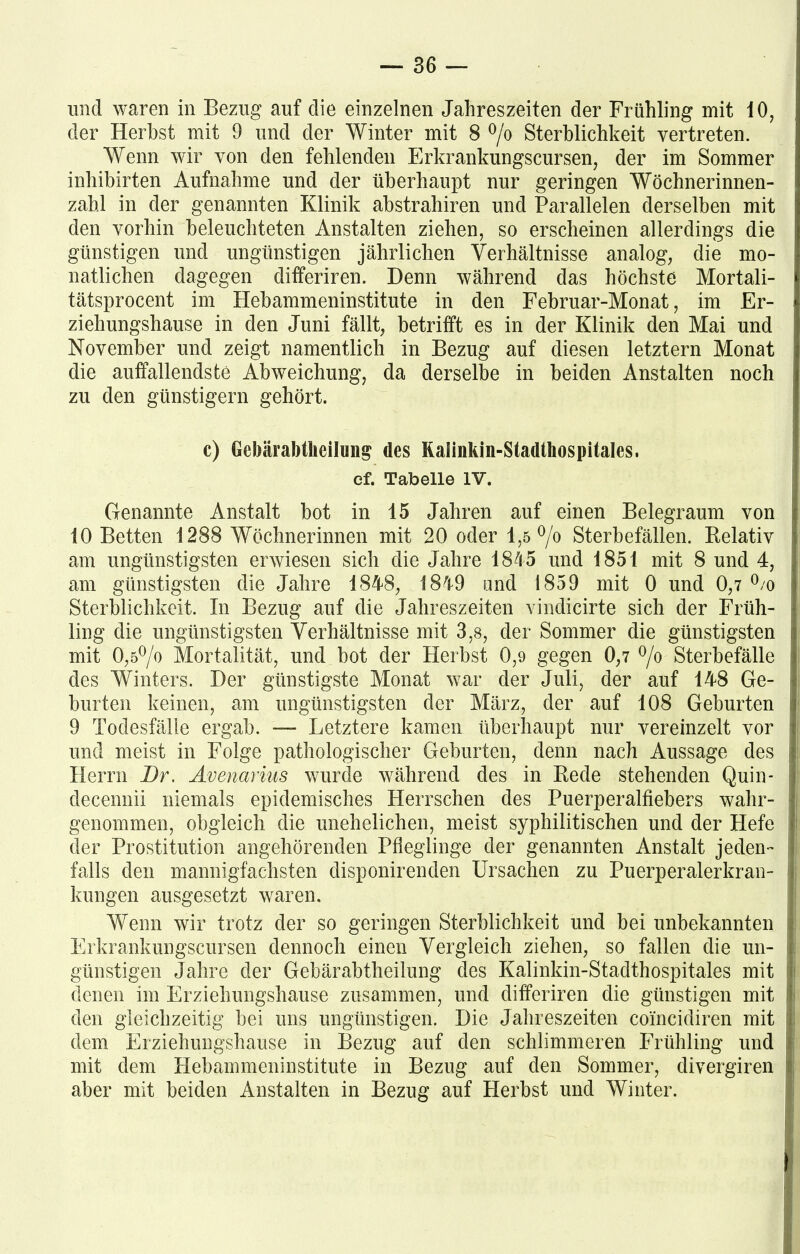und waren in Bezug auf die einzelnen Jahreszeiten der Frühling mit 10, der Herbst mit 9 und der Winter mit 8 °/o Sterblichkeit vertreten. Wenn wir von den fehlenden Erkrankungscursen, der im Sommer inhibirten Aufnahme und der überhaupt nur geringen Wöchnerinnen- zahl in der genannten Klinik abstrahiren und Parallelen derselben mit den vorhin beleuchteten Anstalten ziehen, so erscheinen allerdings die günstigen und ungünstigen jährlichen Verhältnisse analog, die mo- natlichen dagegen differiren. Denn während das höchste Mortali- tätsprocent im Hebammeninstitute in den Februar-Monat, im Er- ziehungshause in den Juni fällt, betrifft es in der Klinik den Mai und November und zeigt namentlich in Bezug auf diesen letztem Monat die auffallendste Abweichung, da derselbe in beiden Anstalten noch zu den günstigem gehört. c) Gebärabtheilung des Kalinkm-Stadthospitales. ef. Tabelle IV. Genannte Anstalt bot in 15 Jahren auf einen Belegraum von 10 Betten 1288 Wöchnerinnen mit 20 oder 1,5 °/o Sterbefällen. Relativ am ungünstigsten erwiesen sich die Jahre 1845 und 1851 mit 8 und 4, am günstigsten die Jahre 1848, 1849 und 1859 mit 0 und 0,7 °/o Sterblichkeit. In Bezug auf die Jahreszeiten vindicirte sich der Früh- ling die ungünstigsten Verhältnisse mit 3,8, der Sommer die günstigsten mit 0,5°/o Mortalität, und bot der Herbst 0,9 gegen 0,7 °/o Sterbefälle des Winters. Der günstigste Monat war der Juli, der auf 148 Ge- burten keinen, am ungünstigsten der März, der auf 108 Geburten 9 Todesfälle ergab. — Letztere kamen überhaupt nur vereinzelt vor und meist in Folge pathologischer Geburten, denn nach Aussage des Herrn Br. Avenarius wurde während des in Rede stehenden Quin- decennii niemals epidemisches Herrschen des Puerperalfiebers wahr- genommen, obgleich die unehelichen, meist syphilitischen und der tiefe der Prostitution angehörenden Pfleglinge der genannten Anstalt jeden- falls den mannigfachsten disponirenden Ursachen zu Puerperalerkran- kungen ausgesetzt waren. Wenn wir trotz der so geringen Sterblichkeit und bei unbekannten Erkrankungscursen dennoch einen Vergleich ziehen, so fallen die un- günstigen Jahre der Gebär ab theilung des Kalinkin-Stadthospitales mit denen im Erziehungshause zusammen, und differiren die günstigen mit den gleichzeitig bei uns ungünstigen. Die Jahreszeiten coincidiren mit dem Erziehungshause in Bezug auf den schlimmeren Frühling und mit dem Hebammeninstitute in Bezug auf den Sommer, divergiren aber mit beiden Anstalten in Bezug auf Herbst und Winter.