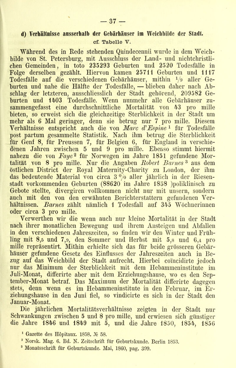 d) Verhältnisse ansserhalb der Gebärhäwser iin Weichbilde der Stadt. ef. Tabelle V. Während des in Rede stehenden Q'uindecennii wurde in dem Weich- bilde von St. Petersburg, mit Ausschluss der Land- und nichtchristli- chen Gemeinden, in toto 235293 Geburten und 2520 Todesfälle in Folge derselben gezählt. Hiervon kamen 25711 Geburten und 1117 Todesfälle auf die verschiedenen Gebärhäuser, mithin 1/d aller Ge- hurten und nahe die Hälfte der Todesfälle, — blieben daher nach Ab- schlag der letzteren, ausschliesslich der Stadt gehörend, 209582 Ge- burten und 1403 Todesfälle. Wenn nunmehr alle Gebärhäuser zu- sammengefasst eine durchschnittliche Mortalität von 43 pro mille bieten, so erweist sich die gleichzeitige Sterblichkeit in der Stadt um mehr als 6 Mal geringer, denn sie betrug nur 7 pro mille. Diesem Verhältnisse entspricht auch die von Marc d’Fspine 1 für Todesfälle post partum gesammelte Statistik. Nach ihm betrug die Sterblichkeit für Genf 8, für Preussen 7, für Belgien 6, für England in verschie- denen Jahren zwischen 5 und 9 pro mille. Ebenso stimmt hiermit nahezu die von Faye2 für Norwegen im Jahre 1851 gefundene Mor- talität von 8 pro mille. Nur die Angaben Bobert Barnes 3 aus dem östlichen District der Royal Maternity-Charity zu London, der ihm das bedeutende Material von circa 3 °/o aller jährlich in der Riesen- stadt vorkommenden Geburten (88620 im Jahre 1858 )poliklinisch zu Gebote stellte, divergiren vollkommen nicht nur mit unsern, sondern auch mit den von den erwähnten Berichterstattern gefundenen Ver- hältnissen. Barnes zählt nämlich 1 Todesfall auf 345 Wöchnerinnen oder circa 3 pro mille. Verwerthen wir die wenn auch nur kleine Mortalität in der Stadt nach ihrer monatlichen Bewegung und ihrem Ansteigen und Abfallen in den verschiedenen Jahreszeiten, so finden wir den Winter und Früh- ling mit 8,5 und 7,9, den Sommer und Herbst mit 5,8 und 6,4 pro mille repräsentirt. Mithin erhielte sich das für beide grösseren Gebär- häuser gefundene Gesetz des Einflusses der Jahreszeiten auch in Be- zug auf das Weichbild der Stadt aufrecht. Hierbei coincidirte jedoch nur das Minimum der Sterblichkeit mit dem Hebammeninstitute im Juli-Monat, differirte aber mit dem Erziehungshause, wo es den Sep- tember-Monat betraf. Das Maximum der Mortalität differirte dagegen stets, denn wenn es im Hebammeninstitute in den Februar, im Er- ziehungshause in den Juni fiel, so vindicirte es sich in der Stadt den Januar-Monat. Die jährlichen MortalitätsVerhältnisse zeigten in der Stadt nur Schwankungen zwischen 5 und 8 pro mille, und erwiesen sich günstiger die Jahre 1846 und 1849 mit 5, und die Jahre 1850, 1854, 1856 1 Gazette des Höpitaux. 1858. Ns 58. 2 Norsk. Mag. 6. Bd. N. Zeitschrift für Geburtskunde. Berlin 1853. 8 Monatsschrift für Geburtskunde. Mai, 1860, pag. 399.