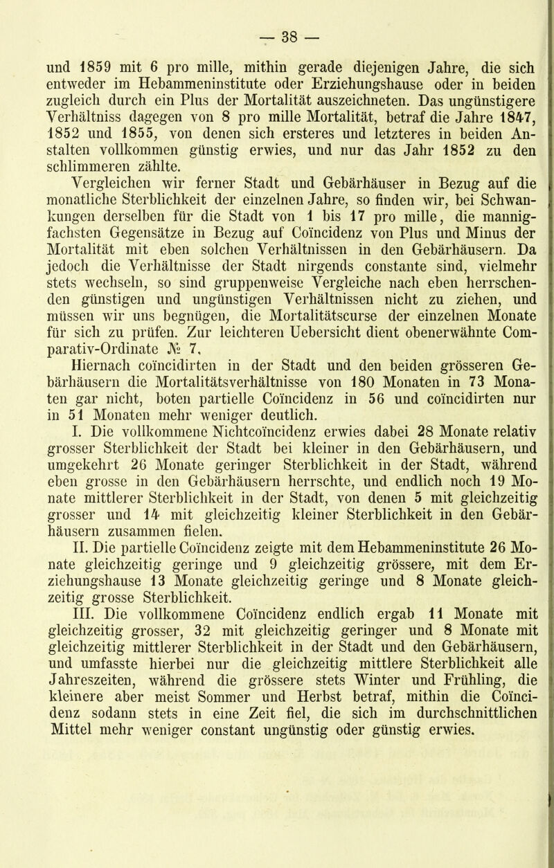 und 1859 mit 6 pro mille, mithin gerade diejenigen Jahre, die sich entweder im Hebammeninstitute oder Erziehungshause oder in beiden zugleich durch ein Plus der Mortalität auszeichneten. Das ungünstigere Verhältnis dagegen von 8 pro mille Mortalität, betraf die Jahre 1847, 1852 und 1855, von denen sich ersteres und letzteres in beiden An- stalten vollkommen günstig erwies, und nur das Jahr 1852 zu den schlimmeren zählte. Vergleichen wir ferner Stadt und Gehärhäuser in Bezug auf die monatliche Sterblichkeit der einzelnen Jahre, so finden wir, bei Schwan- kungen derselben für die Stadt von 1 bis 17 pro mille, die mannig- fachsten Gegensätze in Bezug auf Coincidenz von Plus und Minus der Mortalität mit eben solchen Verhältnissen in den Gehärhäusern. Da jedoch die Verhältnisse der Stadt nirgends constante sind, vielmehr stets wechseln, so sind gruppenweise Vergleiche nach eben herrschen- den günstigen und ungünstigen Verhältnissen nicht zu ziehen, und müssen wir uns begnügen, die Mortalitätscurse der einzelnen Monate für sich zu prüfen. Zur leichteren Uebersicht dient obenerwähnte Com- parativ-Ordinate JV2 7, Hiernach coincidirten in der Stadt und den beiden grösseren Ge- bärhäusern die Mortalitätsverhältnisse von 180 Monaten in 73 Mona- ten gar nicht, boten partielle Coincidenz in 56 und coincidirten nur in 51 Monaten mehr weniger deutlich. I. Die vollkommene Nichtcoincidenz erwies dabei 28 Monate relativ grosser Sterblichkeit der Stadt bei kleiner in den Gebärhäusern, und umgekehrt 26 Monate geringer Sterblichkeit in der Stadt, während eben grosse in den Gebärhäusern herrschte, und endlich noch 19 Mo- nate mittlerer Sterblichkeit in der Stadt, von denen 5 mit gleichzeitig grosser und 14 mit gleichzeitig kleiner Sterblichkeit in den Gebär- häusern zusammen fielen. II. Die partielle Coincidenz zeigte mit dem Hebammeninstitute 26 Mo- nate gleichzeitig geringe und 9 gleichzeitig grössere, mit dem Er- ziehungshause 13 Monate gleichzeitig geringe und 8 Monate gleich- zeitig grosse Sterblichkeit. III. Die vollkommene Coincidenz endlich ergab 11 Monate mit gleichzeitig grosser, 32 mit gleichzeitig geringer und 8 Monate mit gleichzeitig mittlerer Sterblichkeit in der Stadt und den Gebärhäusern, und umfasste hierbei nur die gleichzeitig mittlere Sterblichkeit alle Jahreszeiten, während die grössere stets Winter und Frühling, die kleinere aber meist Sommer und Herbst betraf, mithin die Coinci- denz sodann stets in eine Zeit fiel, die sich im durchschnittlichen Mittel mehr weniger constant ungünstig oder günstig erwies.