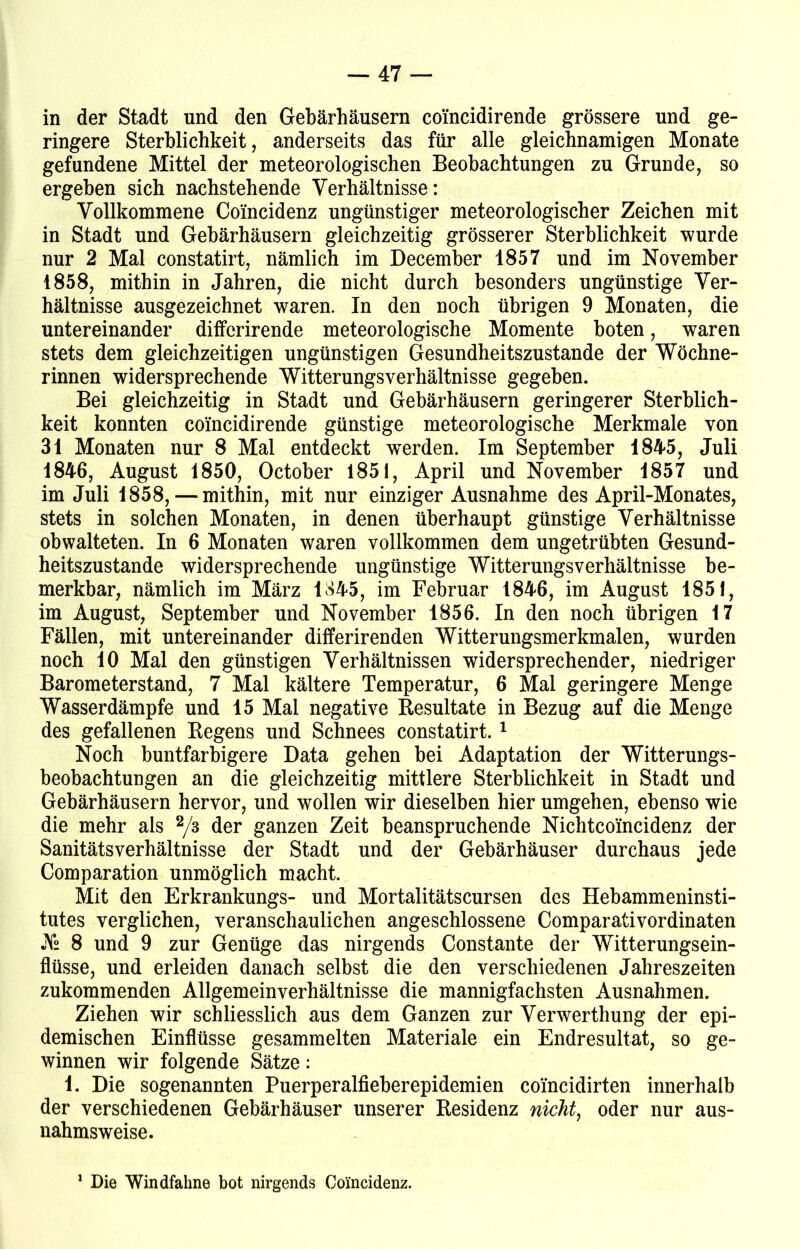 in der Stadt und den Gebärhäusern coincidirende grössere und ge- ringere Sterblichkeit, anderseits das für alle gleichnamigen Monate gefundene Mittel der meteorologischen Beobachtungen zu Grunde, so ergeben sich nachstehende Verhältnisse: Vollkommene Coincidenz ungünstiger meteorologischer Zeichen mit in Stadt und Gebärhäusern gleichzeitig grösserer Sterblichkeit wurde nur 2 Mal constatirt, nämlich im December 1857 und im November 1858, mithin in Jahren, die nicht durch besonders ungünstige Ver- hältnisse ausgezeichnet waren. In den noch übrigen 9 Monaten, die untereinander differirende meteorologische Momente boten, waren stets dem gleichzeitigen ungünstigen Gesundheitszustände der Wöchne- rinnen widersprechende Witterungs Verhältnisse gegeben. Bei gleichzeitig in Stadt und Gebärhäusern geringerer Sterblich- keit konnten coincidirende günstige meteorologische Merkmale von 31 Monaten nur 8 Mal entdeckt werden. Im September 1845, Juli 1846, August 1850, October 1851, April und November 1857 und im Juli 1858, — mithin, mit nur einziger Ausnahme des April-Monates, stets in solchen Monaten, in denen überhaupt günstige Verhältnisse obwalteten. In 6 Monaten waren vollkommen dem ungetrübten Gesund- heitszustände widersprechende ungünstige Witterungsverhältnisse be- merkbar, nämlich im März 1845, im Februar 1846, im August 1851, im August, September und November 1856. In den noch übrigen 17 Fällen, mit untereinander differirenden Witterungsmerkmalen, wurden noch 10 Mal den günstigen Verhältnissen widersprechender, niedriger Barometerstand, 7 Mal kältere Temperatur, 6 Mal geringere Menge Wasserdämpfe und 15 Mal negative Resultate in Bezug auf die Menge des gefallenen Regens und Schnees constatirt. 1 Noch buntfarbigere Data gehen bei Adaptation der Witterungs- beobachtungen an die gleichzeitig mittlere Sterblichkeit in Stadt und Gebärhäusern hervor, und wollen wir dieselben hier umgehen, ebenso wie die mehr als 2/3 der ganzen Zeit beanspruchende Nichtco'incidenz der Sanitätsverhältnisse der Stadt und der Gebärhäuser durchaus jede Comparation unmöglich macht. Mit den Erkrankungs- und Mortalitätscursen des Hebammeninsti- tutes verglichen, veranschaulichen angeschlossene Comparativordinaten J\° 8 und 9 zur Genüge das nirgends Constante der Witterungsein- flüsse, und erleiden danach selbst die den verschiedenen Jahreszeiten zukommenden Allgemeinverhältnisse die mannigfachsten Ausnahmen. Ziehen wir schliesslich aus dem Ganzen zur Verwerthung der epi- demischen Einflüsse gesammelten Materiale ein Endresultat, so ge- winnen wir folgende Sätze: 1. Die sogenannten Puerperalfieberepidemien coincidirten innerhalb der verschiedenen Gebärhäuser unserer Residenz nicht, oder nur aus- nahmsweise. 1 Die Windfahne bot nirgends Coincidenz,