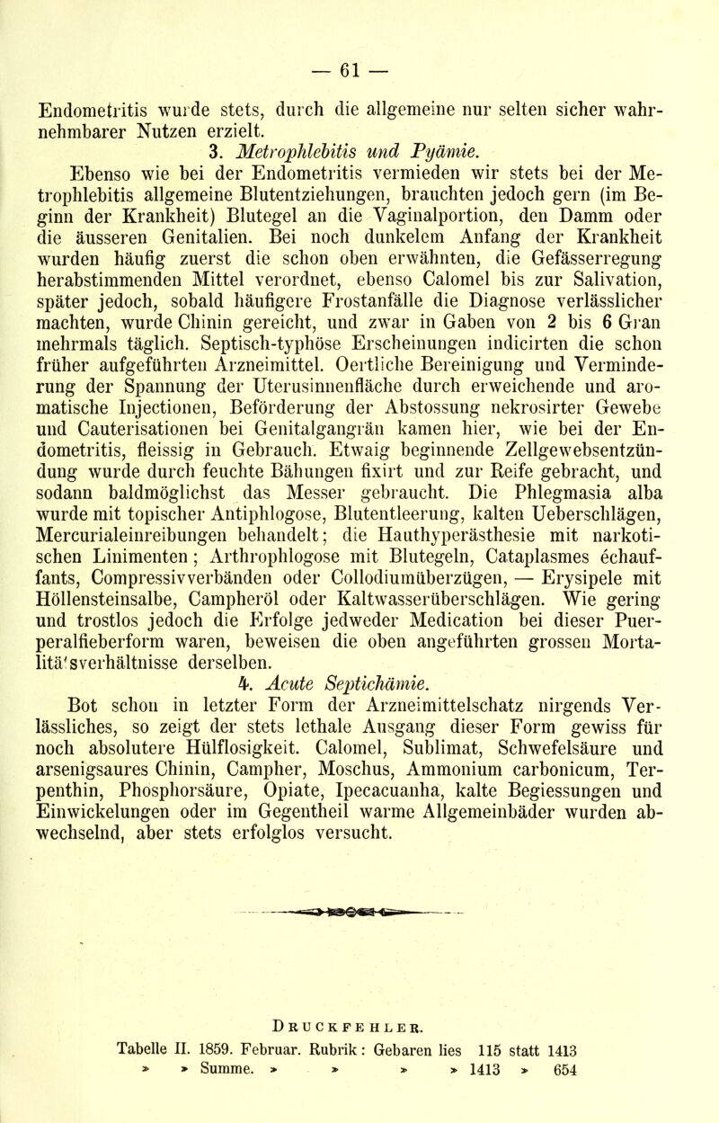Endometritis wurde stets, durch die allgemeine nur selten sicher wahr- nehmbarer Nutzen erzielt. 3. Metrophlebitis und Pyämie. Ebenso wie bei der Endometritis vermieden wir stets bei der Me- trophlebitis allgemeine Blutentziehungen, brauchten jedoch gern (im Be- ginn der Krankheit) Blutegel an die Vaginalportion, den Damm oder die äusseren Genitalien. Bei noch dunkelem Anfang der Krankheit wurden häufig zuerst die schon oben erwähnten, die Gefässerregung herabstimmenden Mittel verordnet, ebenso Calomel bis zur Salivation, später jedoch, sobald häufigere Frostanfälle die Diagnose verlässlicher machten, wurde Chinin gereicht, und zwar in Gaben von 2 bis 6 Gran mehrmals täglich. Septisch-typhöse Erscheinungen indicirten die schon früher aufgeführten Arzneimittel. Oertliche Bereinigung und Verminde- rung der Spannung der Uterusinnenfläche durch erweichende und aro- matische Injectionen, Beförderung der Abstossung nekrosirter Gewebe und Cauterisationen bei Genitalgangrän kamen hier, wie bei der En- dometritis, fleissig in Gebrauch. Etwaig beginnende Zellgewebsentzün- dung wurde durch feuchte Bähungen fixirt und zur Reife gebracht, und sodann baldmöglichst das Messer gebraucht. Die Phlegmasia alba wurde mit topischer Antiphlogose, Blutentleerung, kalten Ueberschlägen, Mercurialeinreibungen behandelt; die Hauthyperästhesie mit narkoti- schen Linimenten; Arthrophlogose mit Blutegeln, Cataplasmes echauf- fants, Compressivverbänden oder Collodiumüberzügen, — Erysipele mit Höllensteinsalbe, Campheröl oder Kaltwasserüberschlägen. Wie gering und trostlos jedoch die Pirfolge jedweder Medication bei dieser Puer- peralfieberform waren, beweisen die oben angeführten grossen Morta- lität Verhältnisse derselben. 4. Acute Septichämie. Bot schon in letzter Form der Arzneimittelschatz nirgends Ver- lässliches, so zeigt der stets lethale Ausgang dieser Form gewiss für noch absolutere Hülflosigkeit. Calomel, Sublimat, Schwefelsäure und arsenigsaures Chinin, Campher, Moschus, Ammonium carbonicum, Ter- penthin, Phosphorsäure, Opiate, Ipecacuanha, kalte Begiessungen und Einwickelungen oder im Gegentheil warme Allgemeinbäder wurden ab- wechselnd, aber stets erfolglos versucht. Druckfehler. Tabelle II. 1859. Februar. Rubrik: Gebaren lies 115 statt 1413 » > Summe. > » » » 1413 » 654