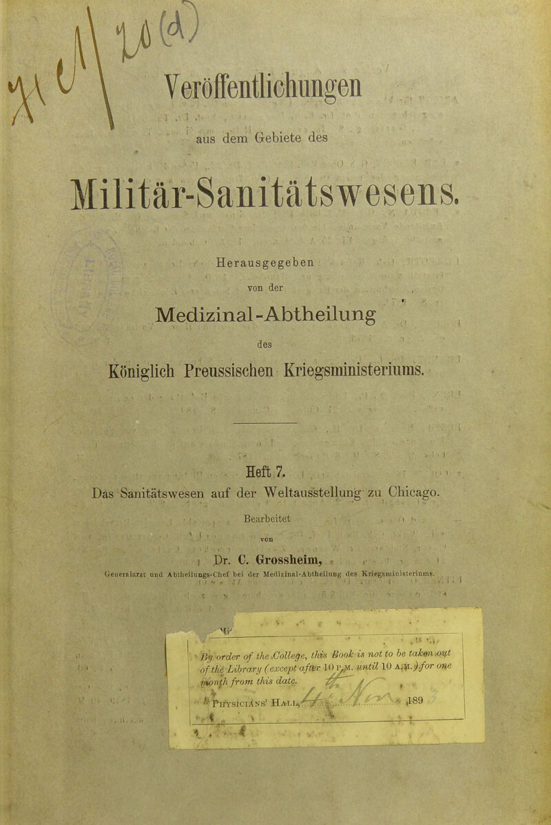 aus dem Gebiete des Militär-Sanitätswesens. Herausgegeben von der Medizinal-Abtheilung des Königlich Preussischen Kriegsministeriuras. Heft 7. Das Sanitätswesen auf der Weltausstellung zu Chicago. • r • Bearbeitet • •. . J Dr. C. Grossheim, Generalarzt und Abiheihings-Chef bei der Medizinal-Abtheilung des Kriegsministerhims. lUi order of tha.College, ihis Book is not to be takon.out ofthe Library (cxeept aftw 10ys.. until 10 Afit.j.for oyfi t$pnpi from this datß. ^hT^ > if '/.iL/' * slf£^t/\ ■ *v Physicians' HALl^>#..v.^/,.*r.^..5 ,189