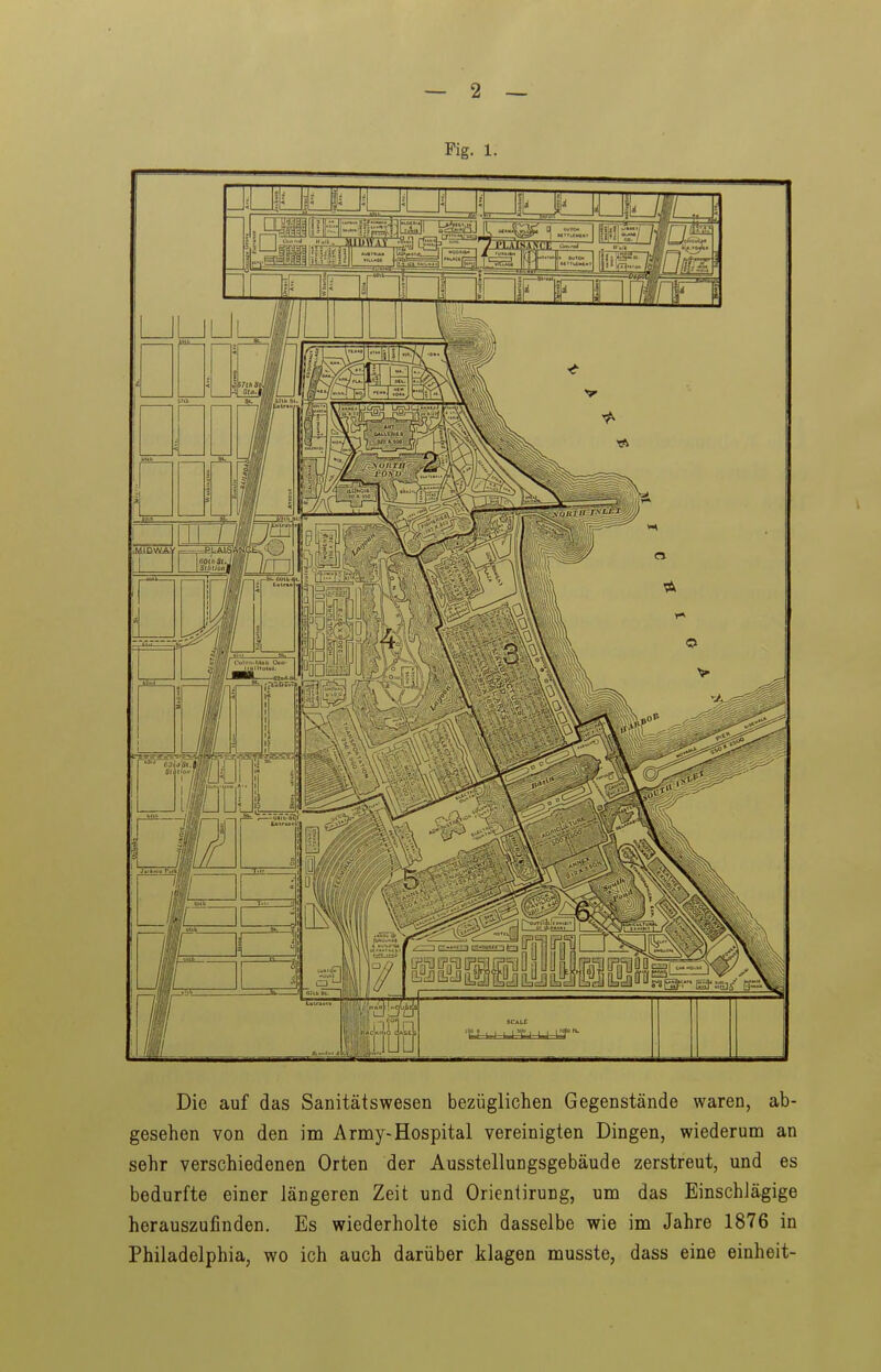 Fig. 1. Die auf das Sanitätswesen bezüglichen Gegenstände waren, ab- gesehen von den im Army-Hospital vereinigten Dingen, wiederum an sehr verschiedenen Orten der Ausstellungsgebäude zerstreut, und es bedurfte einer längeren Zeit und Orientirung, um das Einschlägige herauszufinden. Es wiederholte sich dasselbe wie im Jahre 1876 in Philadelphia, wo ich auch darüber klagen musste, dass eine einheit-