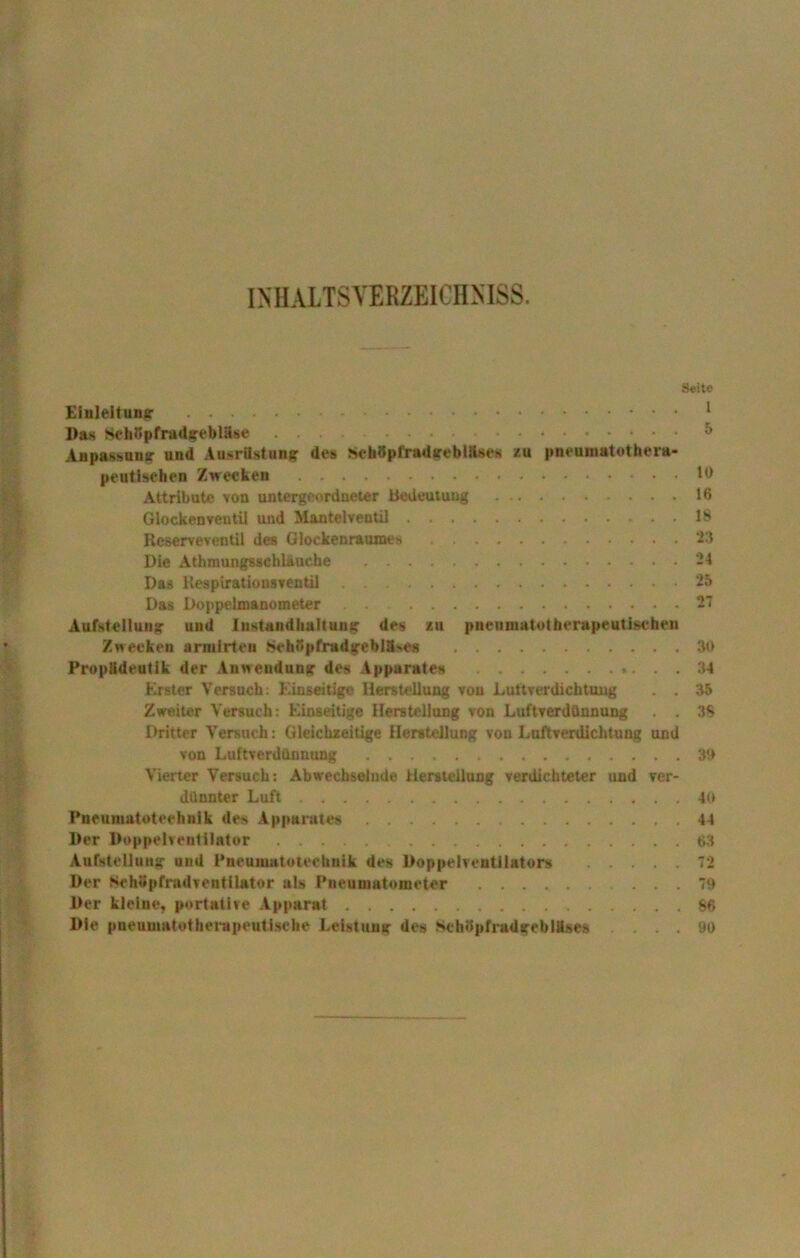 INHALTSVERZEICHNIS«. Seite Einleitung' 1 Das Schflpfradgebläse 5 Anpassung und Ausrüstung des Sehöpfradgebllaes zu pneumatothera- peutlsehen Zwecken 10 Attribute von untergeordneter Bedeutung 16 Glockenvcntil und Mantelventil 18 Reserveventil des Glockenraumes 23 Die Athmungsschlauche 24 Das Respiratiousventil 25 Das Doppelmanometer 27 Aufstellung und Instandhaltung des zu pneiimatotherapeutisehen Zwecken armirten Sehßpfradgebläses 30 PropUdeutik der Anwendung des Apparates 34 Erster Versuch: Einseitige Herstellung von LuttVerdichtung . . 35 Zweiter Versuch: Einseitige Herstellung von Luftverdünnung . . 38 Dritter Versuch: Gleichzeitige Herstellung von Luftvenlichtung und von Luftverdünnung 30 Vierter Versuch: Abwechselnde Herstellung verdichteter und ver- dünnter Luft 40 Pneumatotechnik des Apparates 44 Der Doppelventilator 63 Aufstellung und Pneumutoteehnik des Doppelventilators 72 Der SchöpfradTeiitilator als Pneumatometer 70 Der kleine, portative Apparat 86 Die pneumatothempeutisehe Leistung des Sehopfradgeblüses ... 90