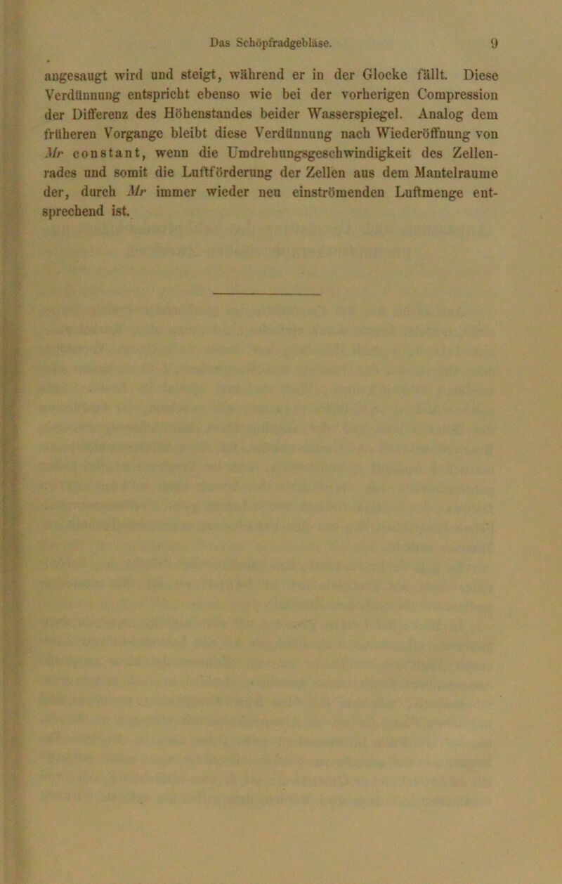 angesaugt wird und steigt, während er in der Glocke fällt. Diese Verdünnung entspricht ebenso wie bei der vorherigen Compression der Differenz des Höhenstandes beider Wasserspiegel. Analog dem früheren Vorgänge bleibt diese Verdünnung nach Wiederöffnung von Mr constant, wenn die Umdrehungsgeschwindigkeit des Zellen- rades und somit die Luftförderung der Zellen aus dem Mantelraume der, durch Mr immer wieder neu einströmenden Luftmenge ent- sprechend ist.