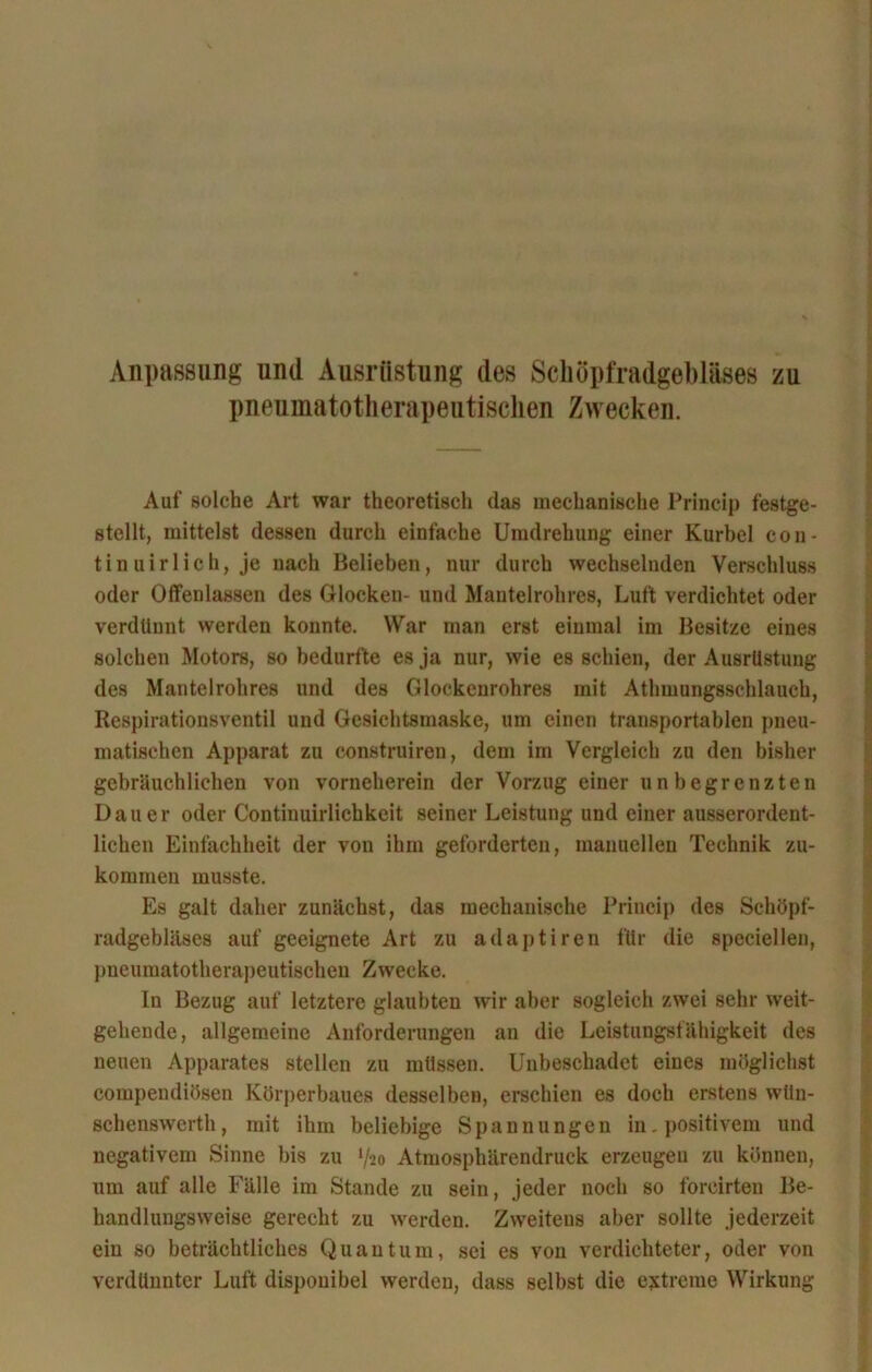 Anpassung und Ausrüstung des Schöpfradgebläses zu pneumatotherapeutiscken Zwecken. Auf solche Art war theoretisch das mechanische Princip festge- stellt, mittelst dessen durch einfache Umdrehung einer Kurbel con- tin uirlich, je nach Belieben, nur durch wechselnden Verschluss oder Offenlassen des Glocken- und Mantelrohres, Luft verdichtet oder verdünnt werden konnte. War man erst einmal im Besitze eines solchen Motors, so bedurfte es ja nur, wie es schien, der Ausrüstung des Mantelrohres und des Glockenrohres mit Athmungsschlauch, Respirationsventil und Gesichtsmaske, um einen transportablen pneu- matischen Apparat zu construiren, dem im Vergleich zu den bisher gebräuchlichen von vorneherein der Vorzug einer unbegrenzten Dauer oder Continuirlichkeit seiner Leistung und einer ausserordent- lichen Einfachheit der von ihm geforderten, manuellen Technik zu- kommen musste. Es galt daher zunächst, das mechanische Princip des Schöpf- radgebläses auf geeignete Art zu adaptiren für die speciellen, pneumatotherapeutischen Zwecke. In Bezug auf letztere glaubten wir aber sogleich zwei sehr weit- gehende, allgemeine Anforderungen an die Leistungsfähigkeit des neuen Apparates stellen zu müssen. Unbeschadet eines möglichst compendiösen Körperbaues desselben, erschien es doch erstens wün- schenswert, mit ihm beliebige Spannungen in. positivem und negativem Sinne bis zu l/-io Atmosphärendruck erzeugen zu können, um auf alle Fälle im Stande zu sein, jeder noch so foreirteu Be- handlungsweise gerecht zu werden. Zweitens aber sollte jederzeit ein so beträchtliches Quantum, sei es von verdichteter, oder von verdünnter Luft disponibel werden, dass selbst die extreme Wirkung