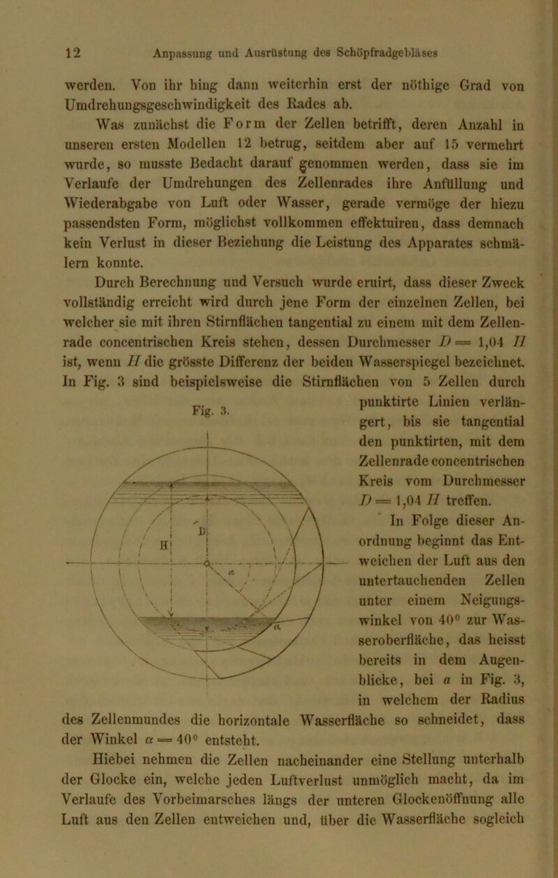werden. Von ihr hing dann weiterhin erst der nöthige Grad von Umdrehungsgeschwindigkeit des Rades ab. Was zunächst die Form der Zellen betrifft, deren Anzahl in unseren ersten Modellen 12 betrug, seitdem aber auf 15 vermehrt wurde, so musste Bedacht darauf genommen werden, dass sie im Verlaufe der Umdrehungen des Zellenrades ihre AnfUllung und Wiederabgabe von Luft oder Wasser, gerade vermöge der hiezu passendsten Form, möglichst vollkommen effektuiren, dass demnach kein Verlust in dieser Beziehung die Leistung des Apparates schmä- lern konnte. Durch Berechnung und Versuch wurde eruirt, dass dieser Zweck vollständig erreicht wird durch jene Form der einzelnen Zellen, bei welcher sie mit ihren Stirnflächen tangential zu einem mit dem Zellen- rade concentrischen Kreis stehen, dessen Durchmesser I) — 1,04 II ist, wenn II die grösste Differenz der beiden Wasserspiegel bezeichnet. In Fig. 3 sind beispielsweise die Stirnflächen von 5 Zellen durch punktirte Linien verlän- gert, bis sie tangential den punktirten, mit dem Zellenrade concentrischen Kreis vom Durchmesser D — 1,04 II treffen. In Folge dieser An- ordnung beginnt das Ent- weichen der Luft aus den untertauchenden Zellen unter einem Neigungs- winkel von 40° zur Was- seroberfläche, das heisst bereits in dem Augen- blicke, bei a in Fig. 3, in welchem der Radius des Zellenmundes die horizontale Wasserfläche so schneidet, dass der Winkel a = 40° entsteht. Hiebei nehmen die Zellen nacheinander eine Stellung unterhalb der Glocke ein, welche jeden Luftverlust unmöglich macht, da im Verlaufe des Vorbeimarsches längs der unteren Glockenöffnung alle Luft aus den Zellen entweichen und, Uber die Wasserfläche sogleich Fig. 3. I