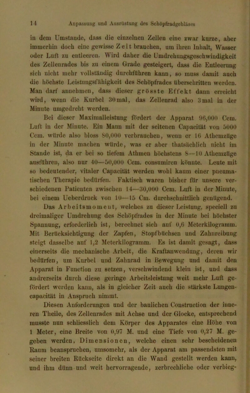 in dem Umstande, dass die einzelnen Zellen eine zwar kurze, aber immerhin doch eiue gewisse Zeit brauchen, um ihren Inhalt, Wasser oder Luft zu entleeren. Wird daher die Umdrehungsgeschwindigkeit des Zellenrades bis zu einem Grade gesteigert, dass die Entleerung sich nicht mehr vollständig durchführen kann, so muss damit auch die höchste Leistungsfähigkeit des Schöpfrades überschritten werden. Man darf annehmen, dass dieser grösste Effekt dann erreicht wird, wenn die Kurbel 30mal, das Zellenrad also 3mal in der Minute umgedreht werden. Bei dieser Maximalleistung fördert der Apparat 96,000 Ccm. Luft in der Minute. Ein Mann mit der seltenen Capacität von 5000 Ccm. würde also bloss 80,000 verbrauchen, wenn er 16 Athemzüge in der Minute machen würde, was er aber thatsäcblich nicht im Stande ist, da er bei so tiefem Athmen höchstens S—10 Athemzüge ausführen, also nur 40—50,000 Ccm. consumiren könnte. Leute mit so bedeutender, vitaler Capacität werden wohl kaum einer pneuma- tischen Therapie bedürfen. Faktisch waren bisher für unsere ver- schiedenen Patienten zwischen 14—30,000 Ccm. Luft in der Minute, bei einem Ueberdruck von 10—15 Cm. durchschnittlich genügend. Das Arbeitsmomeut, welches zu dieser Leistung, speciell zu dreimaliger Umdrehung des Schöpfrades in der Minute bei höchster Spannung, erforderlich ist, berechnet sich auf 0,6 Meterkilogramm. Mit Berücksichtigung der Zapfen, Stopfbüchsen und Zahnreibung steigt dasselbe auf 1,2 Meterkilogramm. Es ist damit gesagt, dass einerseits die mechanische Arbeit, die Kraftanwendung, deren wir bedürfen, um Kurbel und Zahnrad in Bewegung und damit den Apparat in Function zu setzen, verschwindend klein ist, und dass andrerseits durch diese geringe Arbeitsleistung weit mehr Luft ge- fördert werden kann, als in gleicher Zeit auch die stärkste Lungen- capacität in Anspruch nimmt. Diesen Anforderungen und der baulichen Construetion der inne- ren Theile, des Zellenrades mit Achse und der Glocke, entsprechend musste nun schliesslich dem Körper des Apparates eine Höhe von 1 Meter, eine Breite von 0,97 M. und eine Tiefe von 0,27 M. ge- geben werden, Dimensionen, welche einen sehr bescheidenen Raum beanspruchen, umsomehr, als der Apparat am passendsten mit seiner breiten Rückseite direkt an die Wand gestellt werden kann, und ihm diinn und weit hervorragende, zerbrechliche oder verbieg-