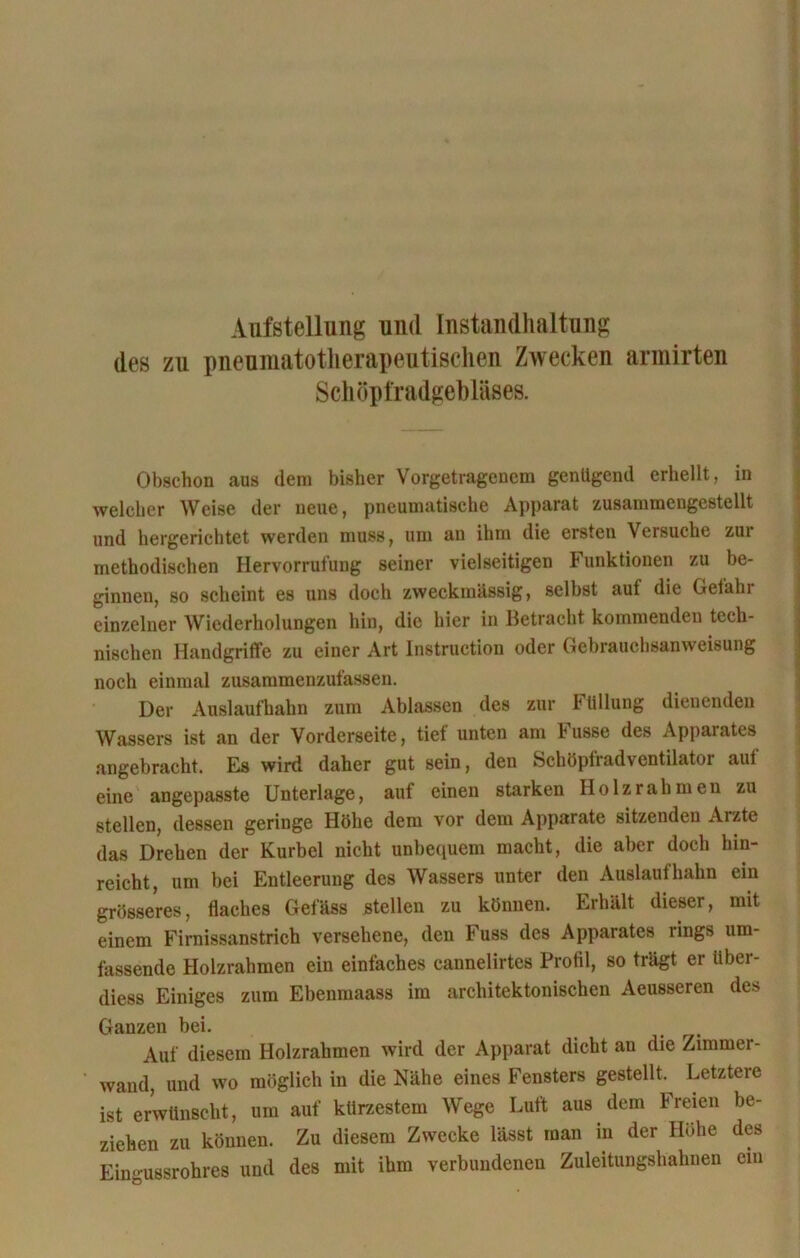 Aufstellung und Instandhaltung des zu pneumatotherapeutisehen Zwecken armirten Schöpfradgebläses. Obschon aus dem bisher Vorgetragenem genügend erhellt, in welcher Weise der neue, pneumatische Apparat zusammengestellt und hergerichtet werden muss, um an ihm die ersten Versuche zui methodischen Hervorrufung seiner vielseitigen Funktionen zu be- ginnen, so scheint es uns doch zweckmässig, seihst auf die Gefahr einzelner Wiederholungen hin, die hier in Betracht kommenden tech- nischen Handgriffe zu einer Art Instruction oder Gebrauchsanweisung noch einmal zusammenzufassen. Der Auslaufhahn zum Ablassen des zur b tiliung dienenden Wassers ist an der Vorderseite, tief unten am Fusse des Apparates angebracht. Es wird daher gut sein, den Schöpfradventilator auf eine angepasste Unterlage, aut einen starken Holz rahmen zu stellen, dessen geringe Höhe dem vor dem Apparate sitzenden Arzte das Drehen der Kurbel nicht unbequem macht, die aber doch hin- reicht, um bei Entleerung des Wassers unter den Auslaufhahn ein grösseres, flaches Gefäss stellen zu können. Erhält dieser, mit einem Firnissanstrich versehene, den Fuss des Apparates rings um- fassende Holzrahmen ein einfaches cannelirtes Profil, so trägt er itber- diess Einiges zum Ebenmaass im architektonischen Aeusseren des Ganzen bei. , Auf diesem Holzrahmen wird der Apparat dicht an die Zimmer- wand, und wo möglich in die Nähe eines Fensters gestellt. Letztere ist erwünscht, um auf kürzestem Wege Luft aus dem Freien be- ziehen zu können. Zu diesem Zwecke lässt man in der Höhe des Eingussrohres und des mit ihm verbundenen Zuleitungshahnen ein