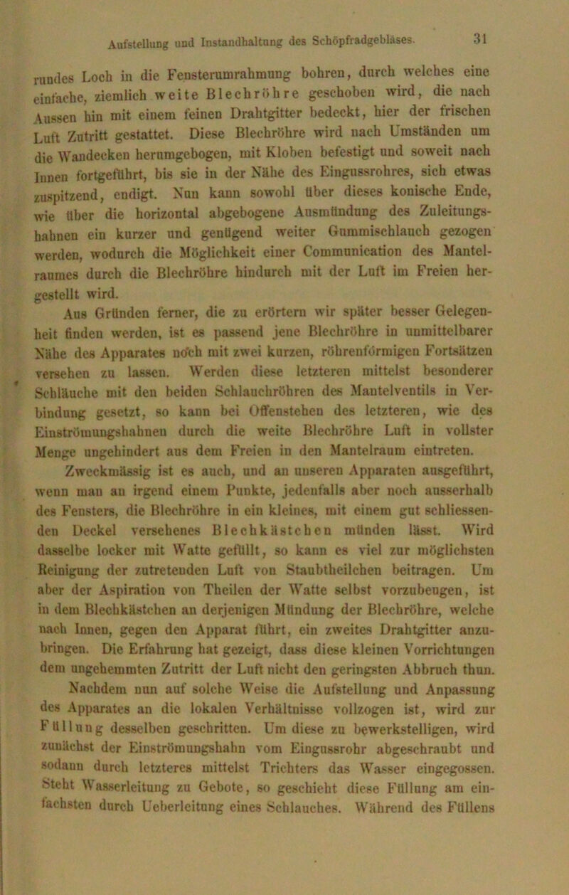 rundes Loch in die Fensterumrahmung bohren, durch welches eine einfache, ziemlich weite Blechröhre geschoben wird, die nach Aussen hin mit einem feinen Drahtgitter bedeckt, hier der frischen Luft Zutritt gestattet. Diese Blechröhre wird nach Umständen um die Wandecken herumgebogen, mit Kloben betestigt und soweit nach Innen fortgelilhrt, bis sie in der Nähe des Kingussrohres, sich etwas zuspitzend, endigt. Nun kann sowohl Uber dieses konische Ende, wie Uber die horizontal abgebogene Ausmiindung des Zuleitungs- hahnen ein kurzer und genügend weiter Gummischlauch gezogen werden, wodurch die Möglichkeit einer Communication des Mantel- raumes durch die Blechröhre hindurch mit der Luft im Freien her- gestellt wird. Aus Gründen ferner, die zu erörtern wir später besser Gelegen- heit linden werden, ist es passend jene Blechröhre in unmittelbarer Nähe des Apparates nefeh mit zwei kurzen, röhrenförmigen Fortsätzen versehen zu lassen. Werden diese letzteren mittelst besonderer Schläuche mit den beiden Schlauchröhren des Mantelventils in Ver- bindung gesetzt, so kann bei Offensteheu des letzteren, wie des Einströmungshahneu durch die weite Blechröhre Luft in vollster Menge ungehindert aus dem Freien in den Mantelraum eintreten. Zweckmässig ist es auch, und an unseren Apparaten ausgeflthrt, wenn man an irgend einem Punkte, jedenfalls aber noch ausserhalb des Fensters, die Bleehröhrc in ein kleines, mit einem gut schliessen- den Deckel versehenes Blechkästchen münden lässt. Wird dasselbe locker mit Watte gefüllt, so kann es viel zur möglichsten Reinigung der zutreteuden Luft von Staubtheilchen beitragen. Um aber der Aspiration von Theilen der Watte selbst vorzubeugen, ist in dem Blechkästchen an derjenigen Mündung der Blechröhre, welche nach Innen, gegen den Apparat führt, ein zweites Drahtgitter anzu- bringen. Die Erfahrung hat gezeigt, dass diese kleinen Vorrichtungen dem ungehemmten Zutritt der Luft nicht den geringsten Abbruch thun. Nachdem nun auf solche Weise die Aufstellung und Anpassung des Apparates an die lokalen Verhältnisse vollzogen ist, wird zur Füllung desselben geschritten. Um diese zu bewerkstelligen, wird zunächst der Einströmungshahn vom Eingussrobr abgeschraubt und sodann durch letzteres mittelst Trichters das Wasser eingegossen. Steht Wasserleitung zu Gebote, so geschieht diese Füllung am ein- fachsten durch Ueberleitung eines Schlauches. Während des Füllens