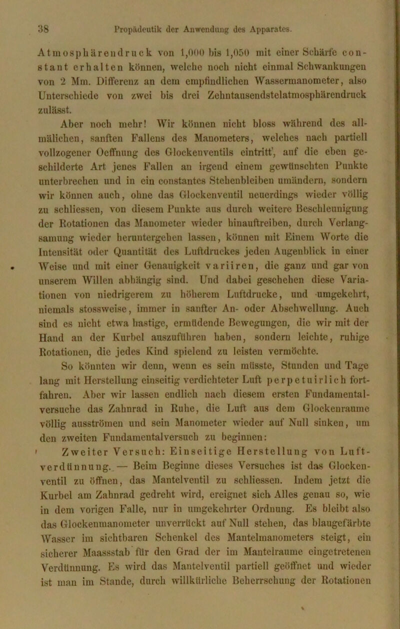 Atmosphärendruck von 1,000 bis 1,050 mit einer Schärfe con- stant erhalten können, welche noch nicht einmal Schwankungen von 2 Mm. Differenz an dem empfindlichen Wassermanometer, also Unterschiede von zwei bis drei Zehntausendstelatmosphärendruck zulässt. Aber noch mehr! Wir können nicht bloss während des all- mälichen, sanften Fallens des Manometers, welches nach partiell vollzogener Oeffnung des Glockenventils eintritt’, auf die eben ge- schilderte Art jenes Fallen an irgend einem gewünschten Punkte unterbrechen und in ein constantes Stehenbleiben umändern, sondern wir können auch, ohne das Glockenventil neuerdings wieder völlig zu schliessen, von diesem Punkte aus durch weitere Beschleunigung der Rotationen das Manometer wieder hinauftreiben, durch Verlang- samung wieder heruntergehen lassen, können mit Einem Worte die Intensität oder Quantität des Luftdruckes jeden Augenblick in einer Weise und mit einer Genauigkeit variiren, die ganz und gar von unserem Willen abhängig sind. Und dabei geschehen diese Varia- tionen von niedrigerem zu höherem Luftdrucke, und umgekehrt, niemals stossweise, immer in sanfter An- oder Abschwellung. Auch sind es nicht etwa hastige, ermüdende Bewegungen, die wir mit der Hand an der Kurbel auszuführen haben, sondern leichte, ruhige Rotationen, die jedes Kind spielend zu leisten vermöchte. So könnten wir denn, wenn es sein müsste, Stunden und Tage lang mit Herstellung einseitig verdichteter Luft perpetuirlich fort- fahren. Aber wir lassen endlich nach diesem ersten Fundamental- versuche das Zahnrad in Ruhe, die Luft aus dem Glockenraume völlig ausströmen und sein Manometer wieder auf Null sinken, um den zweiten Fundamentalversuch zu beginnen: * Zweiter Versuch: Einseitige Herstellung von Luft- verdünnung..— Beim Beginne dieses Versuches ist das Glocken- ventil zu öffnen, das Mantelventil zu schliessen. Indem jetzt die Kurbel am Zahnrad gedreht wird, ereignet sich Alles genau so, wie in dem vorigen Falle, nur in umgekehrter Ordnung. Es bleibt also das Glockenmanometer unverrückt auf Null stehen, das blaugef arbte Wasser im sichtbaren Schenkel des Mantelmanometers steigt, ein sicherer Maassstab für den Grad der im Mantelraume eingetretenen Verdünnung. Es wird das Mantelventil partiell geöffnet und wieder ist man im Stande, durch willkürliche Beherrschung der Rotationen