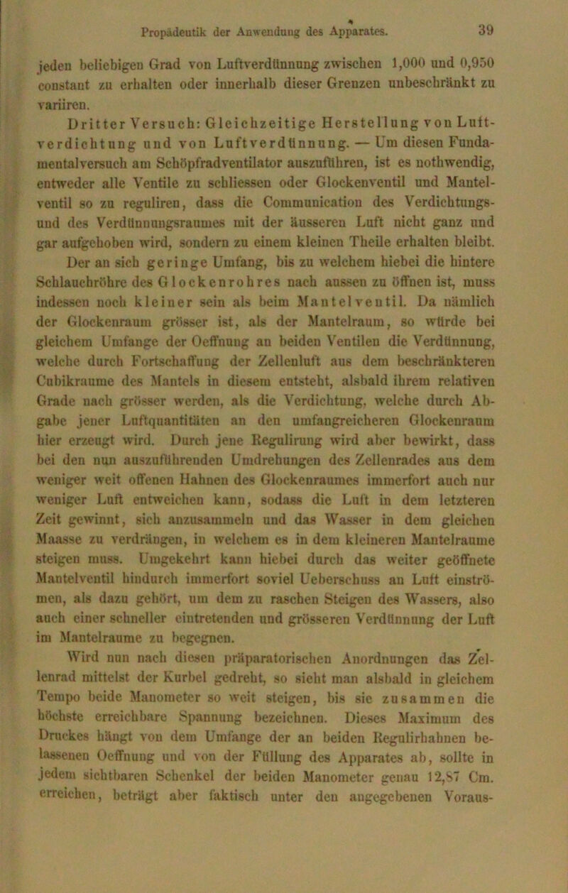 jeden beliebigen Grad von Luftverdünnung zwischen 1,000 und 0,950 constant zu erhalten oder innerhalb dieser Grenzen unbeschränkt zu variiren. Dritter Versuch: Gleichzeitige Herstellung von Lutt- verdichtung und von Luftverdiinnung. — Um diesen Funda- mentalversuch am Schöpfrad Ventilator auszuflihren, ist es noth wendig, entweder alle Ventile zu schliessen oder Glockenventil und Mantel- ventil so zu reguliren, dass die Communication des Verdichtungs- uud des VerdUnnungsraumes mit der äusseren Luft nicht ganz und gar aufgehoben wird, sondern zu einem kleinen Theile erhalten bleibt. Der an sich geringe Umfang, bis zu welchem hiebei die hintere Schlauchröhre des Glockenrohres nach aussen zu öffnen ist, muss indessen noch kleiner sein als beim M a n t e 1 v e u t i 1. Da nämlich der Glockenraum grösser ist, als der Mantelraum, so würde bei gleichem Umfange der Oeffnung an beiden Ventilen die Verdünnung, welche durch Fortschaffung der Zelleuluft aus dem beschränkteren Cubikranme des Mantels in diesem entsteht, alsbald ihrem relativen Grade nach grösser werden, als die Verdichtung, welche durch Ab- gabe jener Luftquantitäten an den umfangreicheren Glockenraum hier erzeugt wird. Dureh jene Regulirung wird aber bewirkt, dass bei den nun auszuftihrenden Umdrehungen des Zellenrades aus dem weniger weit offenen Hahnen des Glockenraumes immerfort auch nur weniger Luft entweichen kann, sodass die Luft in dem letzteren Zeit gewinnt, sich anzusammeln und das Wasser in dem gleichen Maasse zu verdrängen, in welchem es in dem kleineren Mantelraume steigen muss. Umgekehrt kann hiebei durch das weiter geöffnete Mantelventil hindurch immerfort soviel Ueberschuss au Luft einströ- men, als dazu gehört, um dem zu raschen Steigen des Wassers, also auch einer schneller eintretenden und grösseren Verdünnung der Luft im Mantel raume zu begegnen. Wird nun nach diesen präparatorischen Anordnungen das Zel- lenrad mittelst der Kurbel gedreht, so sieht man alsbald in gleichem Tempo beide Manometer so weit steigen, bis sie zusammen die höchste erreichbare Spannung bezeichnen. Dieses Maximum des Druckes hängt von dem Umfange der an beiden Kegulirhahnen be- lassenen Oeffnung und von der Füllung des Apparates ab, sollte in jedem sichtbaren Schenkel der beiden Manometer genau 12,S7 Cm. erreichen, beträgt aber faktisch unter den angegebenen Voraus-