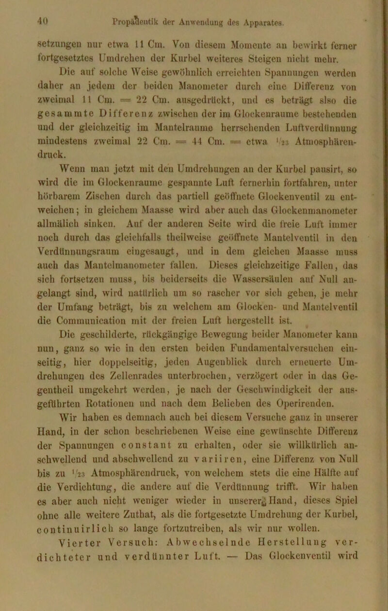 Setzungen nur etwa 11 Cm. Von diesem Momente an bewirkt ferner tortgesetztes Umdrehen der Kurbel weiteres Steigen nicht mehr. Die auf solche Weise gewöhnlich erreichten Spannungen werden daher an jedem der beiden Manometer durch eine Differenz von zweimal 11 Cm. = 22 Cm. ausgedrückt, und es beträgt slso die gesammte Differenz zwischen der im Glockenraume bestehenden und der gleichzeitig im Mantelraume herrschenden Luftverdünnung mindestens zweimal 22 Cm. = 44 Cm. = etwa 'in Atmosphären- druck. Wenn man jetzt mit den Umdrehungen an der Kurbel pausirt, so wird die im Glockenraume gespannte Luft fernerhin fortfahren, unter hörbarem Zischen durch das partiell geöffnete Glockenventil zu ent- weichen ; in gleichem Maasse wird aber auch das Glockenmanometer allmälich sinken. Auf der anderen Seite wird die freie Luft immer noch durch das gleichfalls theilweise geöffnete Mantelventil in den Verdttnnungsraum eingesaugt, und iu dem gleichen Maasse muss auch das Mantelmanometer fallen. Dieses gleichzeitige Fallen, das sich fortsetzen muss, bis beiderseits die Wassersäulen auf Null an- gelangt sind, wird natürlich um so rascher vor sich gehen, je mehr der Umfang beträgt, bis zu welchem am Glocken- und Mantelventil die Communication mit der freien Luft hergestellt ist. Die geschilderte, rückgängige Bewegung beider Manometer kann nun, ganz so wie in den ersten beiden Fundamentalversuchen ein- seitig, hier doppelseitig, jeden Augenblick durch erneuerte Um- drehungen des Zellenrades unterbrochen, verzögert oder iu das Ge- gentheil umgekehrt werden, je nach der Geschwindigkeit der aus- geführten Rotationen und nach dem Belieben des Operirenden. Wir haben es demnach auch bei diesem Versuche ganz in unserer Hand, in der schon beschriebenen Weise eine gewünschte Differenz der Spaunungen constant zu erhalten, oder sie willkürlich an- schwellend und abschwellend zu variiren, eine Differenz von Null bis zu V23 Atmosphärendruck, von welchem stets die eine Hälfte auf die Verdichtung, die andere auf die Verdünnung trifft. Wir haben es aber auch nicht weniger wieder in unserer^ Fl and, dieses Spiel ohne alle weitere Zuthat, als die fortgesetzte Umdrehung der Kurbel, continuirlioh so lange fortzutreiben, als wir nur wollen. Vierter Versuch: Abwechselnde Herstellung ver- dichteter und verdünnter Luft. — Das Glockenventil wird