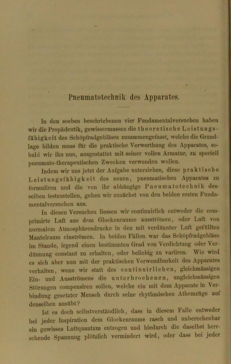 Pneumatotechnik des Apparates. In den soeben beschriebenen vier Fundamentalversuchen haben wir die Propädeutik, gewissermassen die t h e o r e t i s c h e L e i s t u n g s - fähigkeit des Schöpfradgebläses zusammengefasst, welche die Grund- lage bilden muss ftir die praktische Verwcrthung des Apparates, so- bald wir ihn nun, ausgestattet mit seiner vollen Armatur, zu speciell pneumato-therapeutischen Zwecken verwenden wollen. Indem wir uns jetzt der Aufgabe unterziehen, diese praktische Leistungsfähigkeit des neuen, pneumatischen Apparates zu formuliren und die von ihr abhängige Pneumatotechnik des- selben festzustellen, gehen wir zunächst von den beiden ersten Funda- mentalversuchen aus. In diesen Versuchen Hessen wir continuirlich entweder die com- primirte Luft aus dem Glockenraume ausströmen, oder Luft von normalem Atmosphärendrucke in den mit verdünnter Luft gefüllten Mantelraum einströmen. In beiden Fällen war das Schöpfradgebläse im Stande, irgend einen bestimmten Grad von Verdichtung oder Ver- dünnung constant zu erhalten, oder beliebig zu variiren. Wie wird es sich aber nun mit der praktischen Verwendbarkeit des Apparates verhalten, wenn wir statt des continuirlichen, gleichmässigen Ein- und Ausströmens die unterbrochenen, ungleichmässigen Störungen compensiren sollen, welche ein mit dem Apparate in Ver- bindung gesetzter Mensch durch seine rhythmischen Athemzüge auf denselben ausiibt? Ist es doch selbstverständlich, dass in diesem Falle entweder bei jeder Inspiration dem Glockenraume rasch und unberechenbar ein gewisses Luttquantum entzogen und hiedurch die daselbst herr- schende Spannung plötzlich vermindert wird, oder dass bei jeder