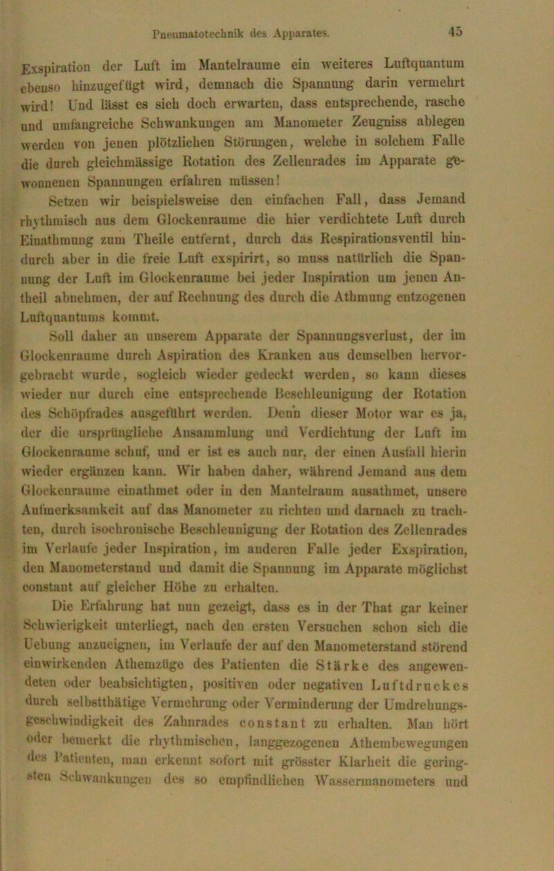 Exspiration der Luft im Mantelraume ein weiteres Luftquantum ebenso hinzugefügt wird, demnach die Spannung darin vermehrt wird! Und lässt es sich doch erwarten, dass entsprechende, rasche und umfangreiche Schwankungen am Manometer Zeugniss ablegen werden von jenen plötzlichen Störungen, welche in solchem Falle die durch gleichmässige Rotation des Zelleurades im Apparate ge- wonnenen Spannungen erfahren müssen! Setzen wir beispielsweise den einfachen Fall, dass Jemand rhvthmisch aus dem Glockenraume die hier verdichtete Luft durch Einatbmung zum Theile entfernt, durch das Respiratiousventil hin- durch aber in die freie Luft exspirirt, so muss natürlich die Span- nung der Luft im Glockenraume bei jeder Inspiration um jenen Au- theil abnehmen, der auf Rechnung des durch die Atbmung entzogenen Luftquautums kommt. Soll daher au unserem Apparate der Spannungsverlust, der im Glockenraume durch Aspiration des Kranken aus demselben hervor- gebracht wurde, sogleich wieder gedeckt werden, so kann dieses wieder nur durch eine entsprechende Beschleunigung der Rotation des Schöpfrades ausgeftihrt werden. Denn dieser Motor war es ja, der die ursprüngliche Ansammlung und Verdichtung der Luft im Glockenraume schuf, und er ist es auch nur, der einen Ausfall hierin wieder ergänzen kauu. Wir haben daher, während Jemand aus dem Glockenraume einathtnet oder in den Mantelraum ausathmet, unsere Aufmerksamkeit auf das Manometer zu richten und darnach zu trach- ten, durch isoehronisebe Beschleunigung der Rotation des Zellenrades im Verlaufe jeder Inspiration, im anderen Falle jeder Exspiration, den Manometerstand und damit die Spannuug im Apparate möglichst const&nt auf gleicher Höhe zu erhalten. Die Erfahrung hat nun gezeigt, dass es in der That gar keiner Schwierigkeit unterliegt, nach den ersten Versuchen schon sich die Hebung anzueignen, im Verlaufe der aut den Manometerstand störend einwirkenden Athemzüge des Patienten die Stärke des angewen- deten oder beabsichtigten, positiven oder negativen Luftdruckes durch selbstthätige Vermehrung oder Verminderung der Umdrehungs- geschwindigkeit des Zahnrades constant zu erhalten. Man hört oder bemerkt die rhythmischen, langgezogenen Athembcwegungen des 1 atienten, man erkennt sofort mit grösster Klarheit die gering- sten Schwankungen des so empfindlichen Wassermanometers und