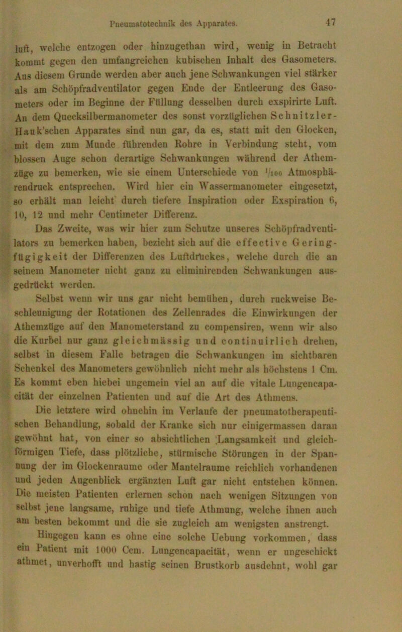 lull, welche entzogen oder hinzugethan wird, wenig in Betracht kommt gegen den umfangreichen kubischen Inhalt des Gasometers. Aus diesem Grunde werden aber auch jene Schwankungen viel stärker als am Schöpfradventilator gegen Ende der Entleerung des Gaso- meters oder im Beginne der Füllung desselben durch exspirirte Luft. An dem Quecksilbermanometer des sonst vorzüglichen Schnitzler- Hauk’schen Apparates sind nun gar, da es, statt mit den Glocken, mit dem zum Munde führenden Rohre in Verbindung steht, vom blossen Auge schon derartige Schwankungen während der Athem- züge zu bemerken, wie sie einem Unterschiede von '/joo Atmosphä- rendruck entsprechen. Wird hier ein Wassermanometer eingesetzt, so erhält man leicht durch tiefere Inspiration oder Exspiration 6, 10, 12 und mehr Centimeter Differenz. Das Zweite, was wir hier zum Schutze unseres Schüpfradventi- lators zu bemerken haben, bezieht sich auf die effective Gering- fügigkeit der Differenzen des Luftdruckes, welche durch die an seinem Manometer nicht ganz zu eliminireuden Schwankungen aus- gedrückt werden. Selbst wenn wir uns gar nicht bemühen, durch ruckweise Be- schleunigung der Rotationen des Zellenrades die Einwirkungen der Athemzüge auf den Manometerstand zu compensiren, wenn wir also die Kurbel nur ganz gleichmässig und continuirlich drehen, selbst in diesem Falle betragen die Schwankungen im sichtbaren Schenkel des Manometers gewöhnlich nicht mehr als höchstens 1 Cm. Es kommt eben hiebei ungemein viel an auf die vitale Lungeneapa- cität der einzelnen Patienten und auf die Art des Athmens. Die letztere wird ohuehin im Verlaufe der pneumatotherapeuti- schen Behandlung, sobald der Kranke sich nur einigermassen daran gewöhnt hat, von einer so absichtlichen [Langsamkeit und gleich- förmigen Tiefe, dass plötzliche, stürmische Störungen in der Span- nung der im Glockenraume oder Mantelraume reichlich vorhandenen und jeden Augenblick ergänzten Luft gar nicht entstehen können. Die meisten Patienten erlernen schon nach wenigen Sitzungen von selbst jene langsame, ruhige und tiefe Atbmung, welche ihnen auch am besten bekommt und die sie zugleich am wenigsten anstrengt. Hingegen kann es ohne eine solche Uebung Vorkommen, dass ein Patient mit 1000 Ccm. Lungencapacität, wenn er ungeschickt athmet, unverhofft und hastig seinen Brustkorb ausdehnt, wohl gar
