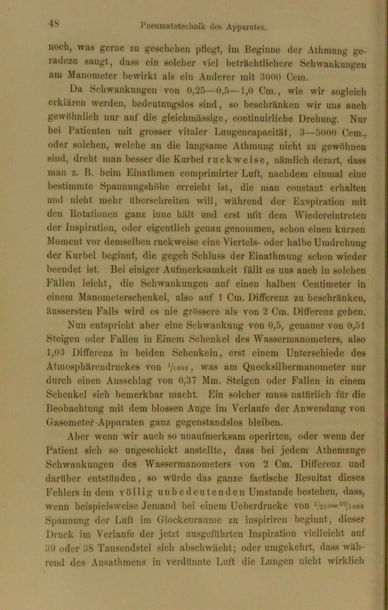 noch, was gerue zu geschehen pflegt, im Beginne der Athmung ge- radezu saugt, dass ein solcher viel beträchtlichere Schwankungen am Manometer bewirkt als ein Anderer mit 3000 Ccm. Da Schwankungen von 0,25—0,5—1,0 Cm., wie wir sogleich erklären werden, bedeutungslos sind, so beschränken wir uns auch gewöhnlich nur auf die gleichmässige, continuirliche Drehung. Nur bei Patienten mit grosser vitaler Lungencapacität, 3—5000 Ccm., oder solchen, welche an die langsame Athmung nicht zu gewöhnen sind, dreht man besser die Kurbel ruck weise, nämlich derart, dass man z. B. beim Einathmen comprimirter Luft, nachdem einmal eine bestimmte Spannungshöhe erreicht ist, die man constant erhalten und nicht mehr überschreiten will, während der Exspiration mit den Rotationen ganz inne hält und erst m'it dem Wiedereintreten der Inspiration, oder eigentlich genau genommen, schon einen kurzen Moment vor demselben ruckweise eine Viertels- oder halbe Umdrehung der Kurbel beginnt, die gegen Schluss der Einathmung schon wieder beendet ist. Bei einiger Aufmerksamkeit fällt es uns auch in solchen Fällen leicht, die Schwankungen auf einen halben Centimeter in einem Manometerschenkcl, also auf 1 Cm. Differenz zu beschränken, üussersten Falls wird es nie grössere als von 2 Cm. Differenz geben. Nun entspricht aber eine Schwankung von 0,5, genauer von 0,51 Steigen oder Fallen in Einem Schenkel des Wassermanometers, also 1,03 Differenz in beiden Schenkeln, erst einem Unterschiede des Atinosphärendruekes von ‘/iooo, was am Quecksilbermanometer nur durch einen Ausschlag von 0,37 Mm. Steigen oder Fallen in einem Schenkel sich bemerkbar macht. Ein solcher muss natürlich für die Beobachtung mit dem blossen Auge im Verlaufe der Anwendung von Gasometer-Apparaten ganz gegenstandslos bleiben. Aber wenn wir auch so unaufmerksam operirten, oder wenn der Patient sich so ungeschickt anstellte, dass bei jedem Atkemzuge Schwankungen des Wassermanometers von 2 Cm. Differenz und darüber entstünden, so würde das ganze faetische Resultat dieses Fehlers in dem völlig unbedeutenden Umstande bestehen, dass, wenn beispielsweise Jemand bei einem Ueberdrucke von V25— I0/iooo Spannung der Luft im Glockenraume zu inspiriren beginnt, dieser Druck im Verlaufe der jetzt ausgeführten Inspiration vielleicht auf 39 oder 38 Tausendstel sich abschwächt; oder umgekehrt, dass wäh- rend des Ausathmens in verdünnte Luft die Lungen nicht wirklich