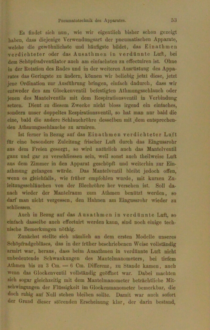 Es liudet sich nun, wie wir eigentlich bisher schon gezeigt haben, dass diejenige Verwendungsart der pneumatischen Apparate, welche die gewöhnlichste und häufigste bildet, das Einathmeu verdichteter oder das Ausathmen in verdünnte Luft, bei dem Schöpfradventilator auch am einfachsten zu effeetuiren ist. Ohne in der Rotation des Rades und in der weiteren Ausrüstung des Appa- rates das Geringste zu ändern, können wir beliebig jetzt diese, jetzt jene Ordination zur Ausführung bringen, einfach dadurch, dass wir entweder den am Glockenventii befestigten Athmungsschlauch oder jenen des Mantelventils mit dem Respirationsventil in Verbindung setzen. Dient zu diesem Zwecke nicht bloss irgend ein einfaches, sondern unser doppeltes Respirationsventil, so hat man nur bald die eine, bald die andere Schlauchröhre desselben mit dem entsprechen- den Athmungssehlauehe zu armiren. Ist ferner in Bezug auf das Einathmeu verdichteter Luft für eine besondere Zuleitung frischer Luft durch das Eingussrohr aus dem Freien gesorgt, so wird natürlich auch das Mantelventil ganz und gar zu verschliessen sein, weil sonst auch theilweise Luft aus dem Zimmer in den Apparat geschöpft und weiterhin zur Ein- athmung gelangen würde. Das Mantelveutil bleibt jedoch offen, wenn es gleichfalls, wie früher empfohlen wurde, mit kurzen Zu- leitungsschläucben von der ßleehrühre her Versehen ist. Soll da- nach wieder der Mantelraum zum Athinen benützt werden, so darf man nicht vergessen, den Hahnen am Eingussrohr wieder zu sehliessen. Auch in Bezug auf das Ausathmen in verdünnte Luft, so einfach dasselbe auch effeetuirt werden kauu, sind noch einige tech- nische Bemerkungen nöthig. Zunächst stellte sich nämlich au dem ersten Modelle unseres Schöpfradgebläses, das in der früher beschriebenen Weise vollständig armirt war, heraus, dass beim Ausathmen in verdünnte Luft nicht unbedeutende Schwankungen des Mantelmanometer», bei tiefem Athmen bis zu 3 Cm. — 6 Cm. Differenz, zu Stande kamen, auch wenn das Glockenventil vollständig geöffnet war. Dabei machten sieh sogar gleichzeitig mit dem Mantelmanometer beträchtliche Mit- sehwingungen der Flüssigkeit im Glockenmanometer bemerkbar, die doch ruhig auf Null stehen bleiben sollte. Damit war auch sofort der Grund dieser störenden Erscheinung klar, der darin bestand,