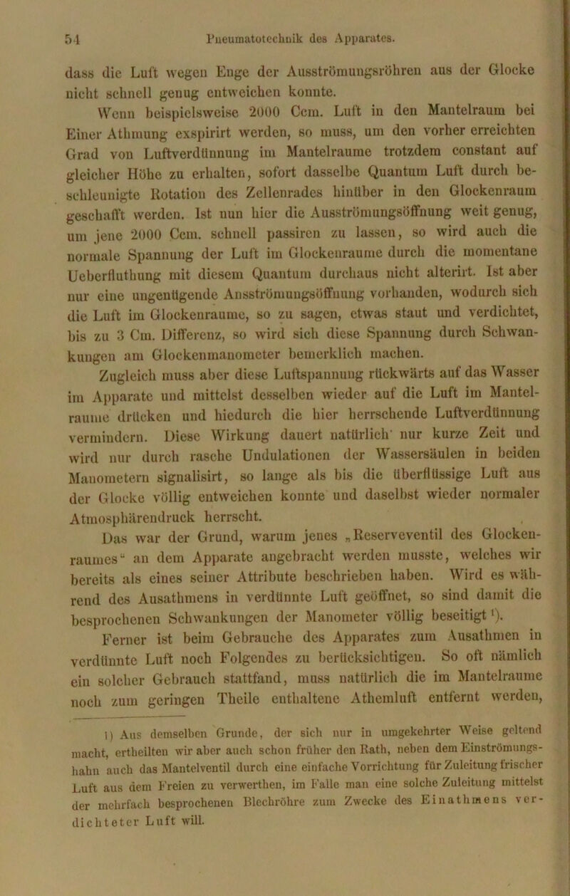 das« die Luit wegen Enge der Ausströmungsröhren aus der Glocke nicht schnell genug entweichen konnte. Wenn beispielsweise 2000 Ccm. Luft in den Mantelraum bei Einer Athmung exspirirt werden, so muss, um den vorher erreichten Grad von Luftverdünnung im Mantelraume trotzdem constant auf gleicher Höhe zu erhalten, sofort dasselbe Quantum Luft durch be- schleunigte Rotation des Zcllenrades hinüber in den Glockenraum geschafft werden. Ist nun hier die Ausströmungsöffnung weit genug, um jene 2000 Ccm. schnell passircn zu lassen, so wird auch die normale Spannung der Luft im Glockenraume durch die momentane üeberfluthung mit diesem Quantum durchaus nicht alterirt. Ist aber nur eine ungenügende Ansströmungsöffnung vorhanden, wodurch sich die Luft im Glockenraume, so zu sagen, etwas staut und verdichtet, bis zu 3 Cm. Differenz, so wird sich diese Spannung durch Schwan- kungen am Glockenmanometer hemerklich machen. Zugleich muss aber diese Luftspannuug rückwärts auf das Wasser im Apparate und mittelst desselben wieder auf die Luft im Mantel- raume drücken und hiedurch die hier herrschende Luftverdünnung vermindern. Diese Wirkung dauert natürlich’ nur kurze Zeit und wird nur durch rasche Uridulationen der Wassersäulen in beiden Manometern signalisirt, so lange als bis die überflüssige Luft aus der Glocke völlig entweichen konnte und daselbst wieder normaler Atmosphärendruck herrscht. Das war der Grund, warum jenes „Reserveventil des Gloeken- raumes“ an dem Apparate angebracht werden musste, welches wir bereits als eines seiner Attribute beschrieben haben. Wird es wäh- rend des Ausathmens in verdünnte Luft geöffnet, so sind damit die besprochenen Schwankungen der Manometer völlig beseitigt *)• Ferner ist beim Gebrauche des Apparates zum Ausathmen in verdünnte Luft noch Folgendes zu berücksichtigen. So oft nämlich ein solcher Gebrauch stattfand, muss natürlich die im Mantelraume noch zum geringen Theile enthaltene Athemluft entfernt werden, 1) Aus demselben Grunde, der sich nur in umgekehrter Weise geltend macht, ertheilten wir aber auch schon früher den Rath, neben dem Einströmungs- hahn auch das Mantclventil durch eine einfache Vorrichtung für Zuleitung irischer Luft aus dem Freien zu verwerthen, im Falle man eine solche Zuleitung mittelst der mehrfach besprochenen Blechröhre zum Zwecke des Einatlimens ver- dichteter Luft will.