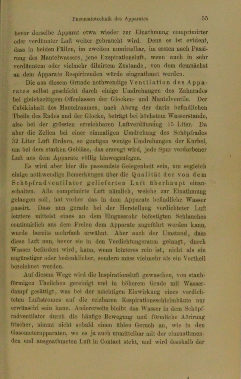 bevor derselbe Apparat etwa wieder zur Einathmung couiprimirter oder verdünnter Luft weiter gebraucht wird. Denn es ist evident, dass iu beiden Fällen, im zweiten unmittelbar, im ersten nach Passi- rung des Mantelwassers, jene Exspirationsluft, wenn auch in sehr verdünntem oder vielmehr diluirtem Zustande, von dem demnächst an dem Apparate Respirirenden würde eingeathraet werden. Die aus diesem Grunde nothwendige Ventilation des Appa- rates selbst geschieht durch einige Umdrehungen des Zahnrades bei gleichzeitigem Offenlassen der Glocken- und Mantelventile. Der Cubikinhalt des Mauteiraumes, nach Abzug der darin befindlichen Theile des Rades und der Glocke, beträgt bei höchstem Wasserstande, also bei der grössten erreichbaren Luftverdlinniiug 15 Liter. Du aber die Zellen bei einer einmaligen Umdrehung des Schöpfrades 32 Liter Luft fördern, so genügen wenige Umdrehungen der Kurbel, um bei dem starken Gebläse, das erzeugt wird, jede Spur verdorbener Luft aus dem Apparate völlig hinwegzufegen. Es wird aber hier die passendste Gelegenheit sein, um sogleich einige nothwendige Bemerkungen Uber die Qualität der von dem Schöpfrad Ventilator gelieferten Luft überhaupt einzu- schalten. Alle comprimirte Luft nämlich, welche zur Einathmung gelangen soll, hat vorher das in dem Apparate befindliche Wasser passirt. Dass nun gerade bei der Herstellung verdichteter Luft letztere mittelst eines an dem Eingussrohr befestigten Schlauches continuirlieh aus dem Freien dem Apparate zugeführt werden kann, wurde bereits mehrfach erwähnt. Aber auch der Umstand, dass diese Luft nun. bevor sie in den Verdichtungsraum gelangt, durch Wasser befördert wird, kann, wenn letzteres rein ist, nicht als ein ungünstiger oder bedenklicher, sondern muss vielmehr als ein Vortheil bezeichnet werden. Auf diesem Wege wird die Inspirationsluft gewaschen, von staub- förmigen Theilchen gereinigt und in höherem Grade mit Wasser- dampf gesättigt, was bei der mächtigen Einwirkung eines verdich- teten Lultstromcs auf die reizbaren Respirationsgehleimhäute nur erwünscht sein kann. Andererseits bleibt das Wasser iu dem Schöpf- radventilator durch die häufige Bewegung und förmliche Aürirung frischer, nimmt nicht sobald einen üblen Geruch an, wie in den Gasometerapparaten, wo es ja auch unmittelbar mit der einzuatbmen- den und ausgeathmetcn Luft iu Contact steht, und wird desshalb der