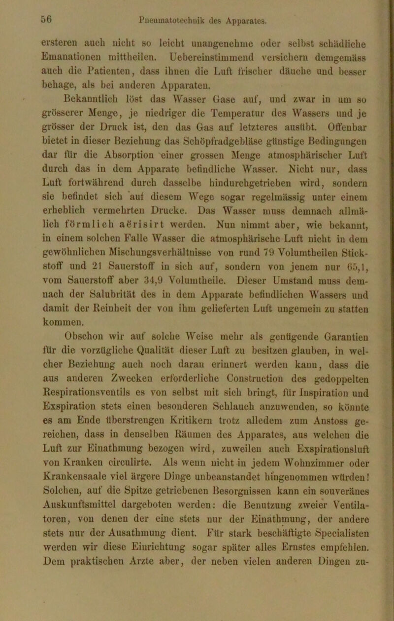 ersteren auch nicht so leicht unangenehme oder seihst schädliche Emanationen mittheilen. Uebereinstimmend versichern demgemäss auch die Patienten, dass ihnen die Luft frischer däuche und besser behage, als bei anderen Apparaten. Bekanntlich löst das Wasser Gase auf, und zwar in um so grösserer Menge, je niedriger die Temperatur des Wassers und je grösser der Druck ist, den das Gas auf letzteres ausübt. Offenbar bietet in dieser Beziehung das Schöpfradgebläse günstige Bedingungen dar itir die Absorption einer grossen Menge atmosphärischer Luft durch das in dem Apparate befindliche Wasser. Nicht nur, dass Luft fortwährend durch dasselbe hindurchgetrieben wird, sondern sie befindet sich aut diesem Wege sogar regelmässig unter einem erheblich vermehrten Drucke. Das Wasser muss demnach allmä- lich förmlich aörisirt werden. Nun nimmt aber, wie bekannt, in einem solchen Falle Wasser die atmosphärische Luft nicht in dem gewöhnlichen Mischungsverhältnisse von rund 79 Volumtheilen Stick- stoff und 21 Sauerstoff in sich auf, sondern von jenem nur 65,1, vom Sauerstoff aber 34,9 Volumtheile. Dieser Umstand muss dem- nach der Salubrität des in dem Apparate befindlichen Wassers und damit der Reinheit der von ihm gelieferten Luft ungemein zu statten kommen. Obschou wir auf solche Weise mehr als genügende Garantien für die vorzügliche Qualität dieser Luft zu besitzen glauben, in wel- cher Beziehung auch noch daran erinnert werden kann, dass die aus anderen Zwecken erforderliche Construction des gedoppelten Respirationsventils es von selbst mit sich bringt, für Inspiration und Exspiration stets einen besonderen Schlauch anzuwenden, so könnte es am Ende überstrengen Kritikern trotz alledem zum Anstoss ge- reichen, dass in denselben Räumen des Apparates, aus welchen die Luft zur Einathmung bezogen wird, zuweilen auch Exspirationsluft von Kranken circulirte. Als wenn nicht in jedem Wohnzimmer oder Krankensaale viel ärgere Dinge unbeanstandet hingenommen würden! Solchen, auf die Spitze getriebenen Besorgnissen kann ein souveränes Auskunftsmittel dargeboten werden: die Benutzung zweier Ventila- toren, von denen der eine stets nur der Einathmung, der andere stets nur der Ausathmung dient. Für stark beschäftigte Specialisten werden wir diese Einrichtung sogar später alles Ernstes empfehlen. Dem praktischen Arzte aber, der neben vielen anderen Dingen zu-