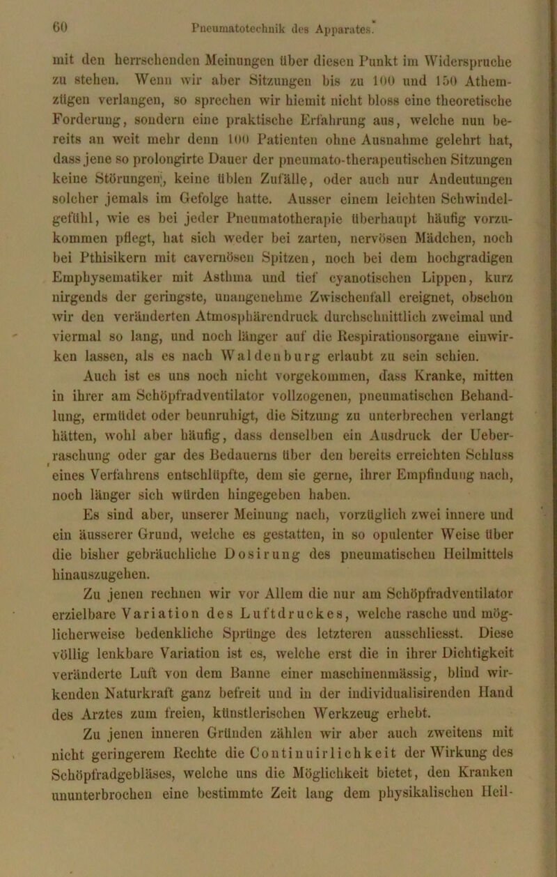 mit den herrschenden Meinungen über diesen Punkt im Widerspruche zu stehen. Wenn wir aber Sitzungen bis zu 100 und 150 Athem- zügen verlangen, so sprechen wir hiemit nicht bloss eine theoretische Forderung, sondern eine praktische Erfahrung aus, welche nun be- reits an weit mehr denn 100 Patienten ohne Ausnahme gelehrt hat, dass jene so prolongirte Dauer der pneumato-therapcutischen »Sitzungen keine Störungen;, keine üblen Zufälle, oder auch nur Andeutungen solcher jemals im Gefolge hatte. Ausser einem leichten Scliwindel- gefühl, wie es bei jeder Pneumatotherapie überhaupt häufig vorzu- kommen pflegt, hat sich weder bei zarten, nervösen Mädchen, noch bei Pthisikern mit cavernösen Spitzen, noch bei dem hochgradigen Emphysematiker mit Asthma und tief cyanotischen Lippen, kurz nirgends der geringste, unangenehme Zwischenfall ereignet, obsehou wir den veränderten Atmosphärendruck durchschnittlich zweimal und viermal so lang, und noch länger auf die Respirationsorgane eiuwir- ken lassen, als es nach Waldenburg erlaubt zu sein schien. Auch ist es uns noch nicht vorgekommen, dass Kranke, mitten in ihrer am Schöpfradventilator vollzogenen, pneumatischen Behand- lung, ermüdet oder beunruhigt, die Sitzung zu unterbrechen verlangt hätten, wohl aber häufig, dass denselben ein Ausdruck der Ueber- raschung oder gar des Bedauerns über den bereits erreichten Schluss eines Verfahrens entschlüpfte, dem sie gerne, ihrer Empfindung nach, noch länger sich würden hingegebeu haben. Es sind aber, unserer Meinung nach, vorzüglich zwei innere und ein äusserer Grund, welche es gestatten, in so opulenter Weise Uber die bisher gebräuchliche Dosirung des pneumatischen Heilmittels hinauszugehen. Zu jenen rechnen wir vor Allem die nur am Schöpfradventilator erzielbare Variation des Luftdruckes, welche rasche und mög- licherweise bedenkliche Sprünge des letzteren ausschliesst. Diese völlig lenkbare Variation ist es, welche erst die in ihrer Dichtigkeit veränderte Luft von dem Banne einer masehinenmässig, blind wir- kenden Naturkraft ganz befreit und in der individualisirenden Hand des Arztes zum freien, künstlerischen Werkzeug erhebt. Zu jenen inneren Gründen zählen wir aber auch zweitens mit nicht geringerem Rechte die Continuirliehkeit der Wirkung des Schöpfradgebläses, welche uns die Möglichkeit bietet, den Kranken ununterbrochen eine bestimmte Zeit lang dem physikalischen Heil-