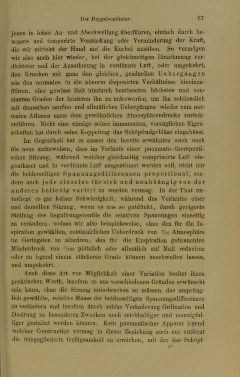 jenen in leiser An- und Abschwellung überführen, einfach durch be- wusste und temperirte Verstärkung oder Verminderung der Kraft, die wir mittelst der Hand auf die Kurbel ausüben. So vermögen wir also auch hier wieder, bei der gleichzeitigen Einathmung ver- dichteter und der Ausathmuug in verdünnte Luft, oder umgekehrt, den Kranken mit ganz den gleichen, graduellen Uebergängen aus den normalen in die abnorm disponirten Verhältnisse hineinzu- ftlhren, eine gewisse Zeit hindurch bestimmten höchsten und con- stanten Graden der letzteren ihn zu unterwerfen, um ihn schliesslich mit denselben sanften und allmälichen Uebergängen wieder zum nor- malen Athmcn unter dem gewöhnlichen Atmosphärendrucke zurliek- zuführen. Nicht eine einzige seiner immanenten, vorzüglichen Eigen- schaften hat durch seine Koppelung das Schöpfradgebläse eingebüsst. Im Gegentheil hat es ausser den bereits erwähnten auch noch die neue aufzuweisen, dass im Verlaufe einer pneumato-therapeuti- schen Sitzung, während welcher gleichzeitig eomprimirte Luft ein- geathmet und in verdünnte Luft ausgeathmet werden soll, nicht nur die beiderseitigen Spannungsdifferenzen proportional, son- dern auch jede einzelne für sich und unabhängig von der anderen beliebig variirt zu werden vermag. In der That un- terliegt es gar keiner Schwierigkeit, während des Verlaufes einer und derselben Sitzung, wenn es uns so gutdünkt, durch geeignete Stellung des Kegulirungsventils die relativen Spannungen einseitig zu verändern, sodass wir also beispielsweise, ohne den ftir die In- spiration gewählten, contiuuirlichen Ueberdruck von '/so Atmosphäre im Geringsten zu alteriren, den für die Exspiration gebrauchten Minderdruck von 1100 plötzlich oder allmälich auf Null reduciren oder zu irgend einem stärkeren Grade können anschwellen lassen, und umgekehrt. Auch diese Art von Möglichkeit einer Variation besitzt ihren praktischen Werth, insofern es aus verschiedenen Gründen erwünscht sein kann, ohne die Sitzung unterbrechen zu müssen, das ursprüng- lich gewählte, relative Maass der beiderseitigen Spannungsdifferenzen zu verändern und insofern durch solche Veränderung Ordination und Dosirung zu besonderen Zwecken noch reichhaltiger und mannigfal- tiger gestaltet werden können. Kein pneumatischer Apparat irgend welcher Construction vermag in dieser Beziehung auch nur entfernt die feingegliederte Getllgsamkeit zu erreichen, mit der das Schöpf- 5*