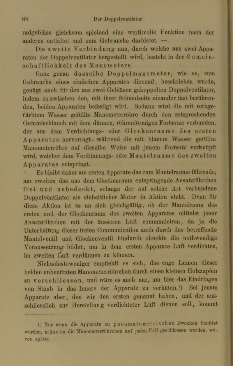 radgebläse gleichsam spielend eine wertlivolle Funktion nach der anderen entfaltet und zum Gebrauche darbietet. — Die zweite Verbindung nun, durch welche aus zwei Appa- raten der Doppelventilator hergestellt wird, besteht in der Gemein- schaftlichkeit des Manometers. Ganz genau dasselbe Doppelmanometer, wie es, zum Gebrauche eines einfachen Apparates dienend, beschrieben wurde, genügt auch iür den aus zwei Gebläsen gekoppelten Doppelventilator, indem es zwischen den, mit ihrer Schmalseite einander fast berühren- den, beiden Apparaten befestigt wird. Sodann wird die mit rothge- färbtem Wasser gefüllte Manometerröhre durch den entsprechenden Gummischlauch mit dem dünnen, röhrenförmigen Fortsatze verbunden, der aus dem Verdichtungs- oder Glocken rau me des ersten Apparates hervorragt, während die mit blauem Wasser gefüllte Manoraeterröhre auf dieselbe Weise mit jenem Fortsatz verknüpft wird, welcher dem Verdünnungs- oder Mantel raume des zweiten Apparates entspringt. Es bleibt daher am ersten Apparate das zum Mantelraume führende, am zweiten das aus dem Glockenraum entspringende Ansatzröhrchen frei und unbedeckt, solange der auf solche Art verbundene Doppelventilator als einheitlicher Motor in Aktion steht. Denn ftir diese Aktion ist es an sich gleichgültig, ob der Mantelraum des ersten und der Glockenraum des zweiten Apparates mittelst .jener Ansatzröhrchen mit der äusseren Luft communiciren, da ja die Unterhaltung dieser freien Communication auch durch das betreffende Mantelventil und Glockenventil hindurch ohnehin die nothwendige Voraussetzung bildet, um in dem ersten Apparate Luft verdichten, im zweiten taift verdünnen zu können. Nichtsdestoweniger empfiehlt es sich, das enge Lumen dieser beiden unbenutzten Mauometerröbrchen durch einen kleinen Holzzapfen zu verseil Hessen, und wäre es auch nur, um hier das Eindringen von Staub in das Innere der Apparate zu verhüten.1) Bei jenem Apparate aber, den wir den ersten genannt haben, und der aus- schliesslich zur Herstellung verdichteter Luft dienen soll, kommt 1) Nur wenn die Apparate zu p neu matometrischen Zwecken benützt werden, müssen die Manometerröhrchen auf jeden hall geschlossen werden, wo- von später.