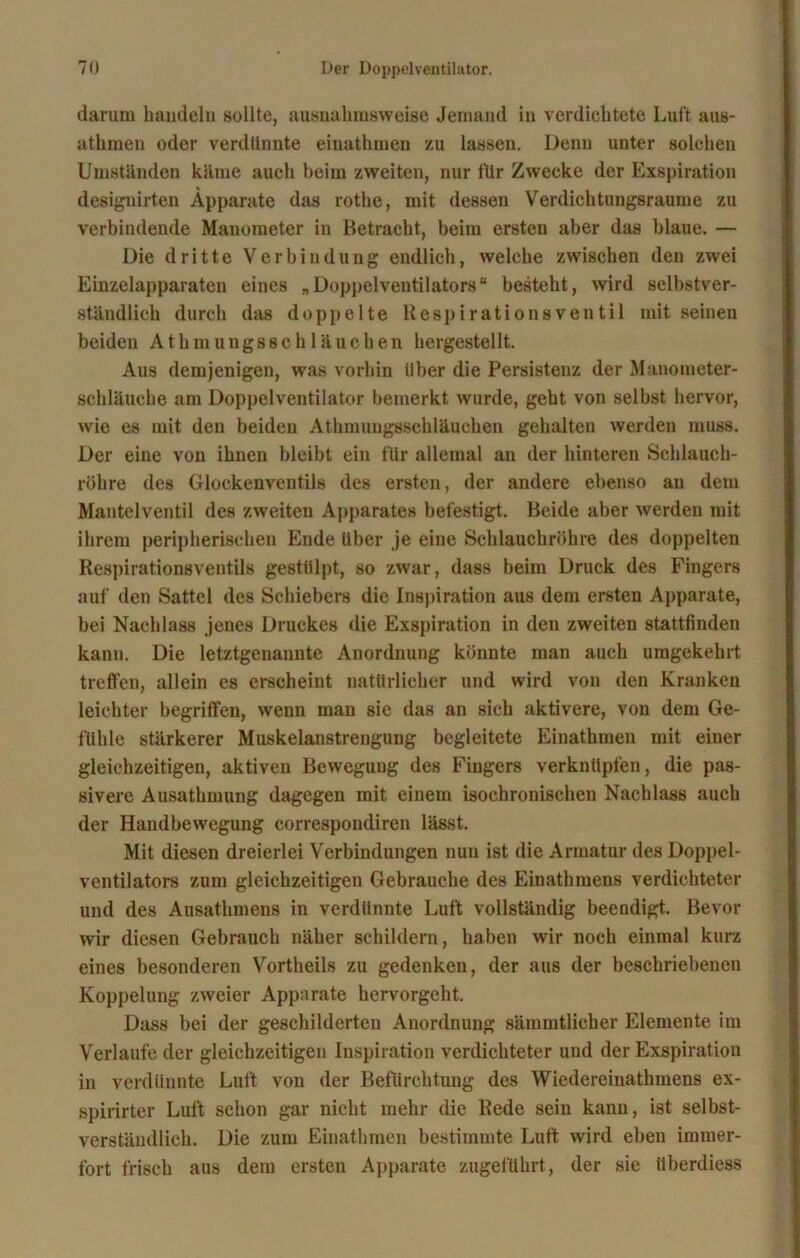 darum bandeln sollte, ausnahmsweise Jemand in verdichtete Luft aus- athiuen oder verdünnte einathmeu zu lassen. Denn unter solchen Umständen käme auch beim zweiten, nur für Zwecke der Exspiration designirten Apparate das rothe, mit dessen Verdiehtungsraume zu verbindende Manometer in Betracht, beim ersten aber das blaue. — Die dritte Verbindung endlich, welche zwischen den zwei Einzelapparaten eines „Doppelventilators“ besteht, wird selbstver- ständlich durch das doppelte Respirationsventil mit seinen beiden Athmungsschläuchen hergestellt. Aus demjenigen, was vorhin über die Persistenz der Manometer- schläuche am Doppelventilator bemerkt wurde, geht von selbst hervor, wie es mit den beiden Athmungssehläuchen gehalten werden muss. Der eine von ihnen bleibt ein für allemal an der hinteren Schlauch- röhre des Glockenventils des ersten, der andere ebenso an dem Mantelventil des zweiten Apparates befestigt. Beide aber werden mit ihrem peripherischen Ende über je eine Schlauchröhre des doppelten Respirationsventils gestülpt, so zwar, dass beim Druck des Fingers auf den Sattel des Schiebers die Inspiration aus dem ersten Apparate, bei Nachlass jenes Druckes die Exspiration in den zweiten stattfinden kann. Die letztgenannte Anordnung könnte man auch umgekehrt treffen, allein es erscheint natürlicher und wird von den Kranken leichter begriffen, wenn man sie das an sich aktivere, von dem Ge- fühle stärkerer Muskelanstrengung begleitete Einathinen mit einer gleichzeitigen, aktiven Bewegung des Fingers verknüpfen, die pas- sivere Ausathmung dagegen mit einem isoehronischen Nachlass auch der Handbewegung correspondiren lässt. Mit diesen dreierlei Verbindungen nun ist die Armatur des Doppel- ventilators zum gleichzeitigen Gebrauche des Einathmens verdichteter und des Ausathmens in verdünnte Luft vollständig beendigt. Bevor wir diesen Gebrauch näher schildern, haben wir noch einmal kurz eines besonderen Vortheils zu gedenken, der aus der beschriebenen Koppelung zweier Apparate hervorgeht. Dass bei der geschilderten Anordnung sämmtlicher Elemente im Verlaufe der gleichzeitigen Inspiration verdichteter und der Exspiration in verdünnte Luft von der Befürchtung des Wiedereiuathmens ex- spirirter Luft schon gar nicht mehr die Rede sein kann, ist selbst- verständlich. Die zum Einathinen bestimmte Luft wird eben immer- fort frisch aus dem ersten Apparate zugeführt, der sie überdiess