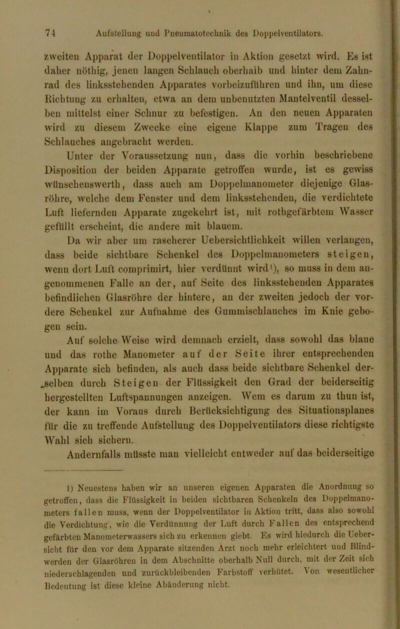 zweiten Apparat der Doppelventilator in Aktion gesetzt wird. Es ist daher nöthig, jenen langen Schlauch oberhalb und hinter dem Zahn- rad des linksstehenden Apparates vorbeizufllhren und ihn, um diese Richtung zu erhalten, etwa an dem unbenutzten Mantelventil dessel- ben mittelst einer Schnur zu befestigen. An den neuen Apparaten wird zu diesem Zwecke eine eigene Klappe zum Tragen des Schlauches angebracht werden. Unter der Voraussetzung nun, dass die vorhin beschriebene Disposition der beiden Apparate getroffen wurde, ist es gewiss wüuschenswerth, dass auch am Doppelmanometer diejenige Glas- röhre, welche dem Fenster und dem linksstehenden, die verdichtete Luft liefernden Apparate zugekehrt ist, mit rothgef'ärbtcm Wasser gefüllt erscheint, die andere mit blauem. Da wir aber um rascherer Uebersichtlichkeit willen verlangen, dass beide sichtbare Schenkel des Doppelmanometers steigen, wenn dort Luft comprimirt, hier verdünnt wird'), so muss in dem an- genommenen Falle an der, auf Seite des linksstehenden Apparates befindlichen Glasröhre der hintere, an der zweiten jedoch der vor- dere Schenkel zur Aufnahme des Gummischlauches im Knie gebo- gen sein. Auf solche Weise wird demnach erzielt, dass sowohl das blaue und das rothe Manometer auf der Seite ihrer entsprechenden Apparate sich befinden, als auch dass beide sichtbare Schenkel der- selben durch Steigen der Flüssigkeit den Grad der beiderseitig hergestellten Luftspaunungen anzeigen. Wem es darum zu thun ist, der kaun im Voraus durch Berücksichtigung des Situationsplanes für die zu treffende Aufstellung des Doppelventilators diese richtigste Wahl sich sichern. Andernfalls müsste mau vielleicht entweder auf das beiderseitige 1) Neuestens haben wir an unseren eigenen Apparaten die Anordnung so getroffen, dass die Flüssigkeit iu beiden sichtbaren Schenkeln des Doppelmano- meters fallen muss, wenn der Doppelventilator in Aktion tritt, dass also sowohl die Verdichtung, wie die Verdünnung der Luft durch Fallen des entsprechend gefärbten Manometerwassers sich zu erkennen giebt Es wird hiedurch die Leber- sicht für den vor dem Apparate sitzenden Arzt noch mehr erleichtert und Blind- werden der Glasröhren in dem Abschnitte oberhalb Null durch, mit der Zeit sich niederschlagenden und zurückbleibenden Farbstoff verhütet. Von wesentlicher Bedeutung ist diese kleine Abänderung nicht.