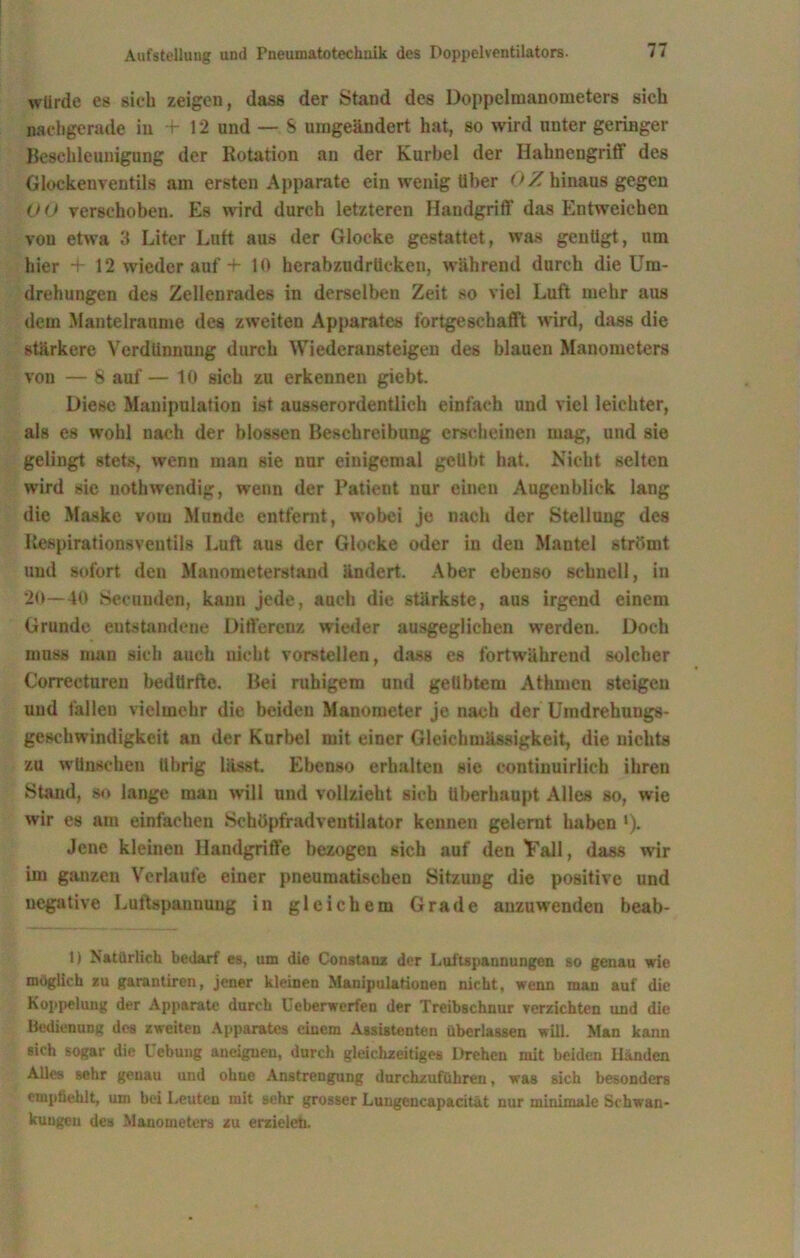 würde es sieb zeigen, dass der Stand des Doppelmanometers sich nachgerade in f 12 und — S umgeändert hat, so wird unter geringer Beschleunigung der Rotation an der Kurbel der Hahnengriff des Glockenventils am ersten Apparate ein wenig über 0 Z hinaus gegen 00 verschoben. Es wird durch letzteren Handgriff das Entweichen von etwa 3 Liter Lutt aus der Glocke gestattet, was genügt, um hier + 12 wieder auf -f 10 herabzudrücken, während durch die Um- drehungen des Zellenrades in derselben Zeit so viel Luft mehr aus dem Mantelranme des zweiten Apparates fortgeschafft wird, dass die stärkere Verdünnung durch Wiederansteigen des blauen Manometers von — 8 auf— 10 sich zu erkennen giebt. Diese Manipulation ist ausserordentlich einfach und viel leichter, als es wohl nach der blossen Beschreibung erscheinen mag, und sie gelingt stets, wenn man sie nur einigemal geübt hat. Nicht selten wird sie nothwendig, wenn der Patient nur einen Augenblick lang die Maske vom Munde entfernt, wobei je nach der Stellung des Respirationsventils Luft aus der Glocke oder in den Mantel strömt und sofort den Manometerstand ändert. Aber ebenso schnell, in 20—40 Secunden, kann jede, auch die stärkste, aus irgend einem Grunde entstandene Differenz wieder ausgeglichen werden. Doch muss man sich auch nicht vorstellen, dass es fortwährend solcher Correeturen bedürfte. Bei ruhigem und geübtem Athmen steigen und fallen vielmehr die beiden Manometer je nach der Umdrehungs- geschwindigkeit an der Kurbel mit einer Gleichmässigkeit, die nichts zu wünschen übrig lässt. Ebenso erhalten sie eontinuirlieh ihren Stand, so lange man will und vollzieht sich überhaupt Alles so, wie wir es am einfachen Schöpfradventilator kennen gelernt haben *). Jene kleinen Handgriffe bezogen sich auf den 'Fall, dass wir im ganzen Verlaufe einer pneumatischen Sitzung die positive und negative Luftspannung in gleichem Grade anzuwenden beab- 1) Natürlich bedarf es, um die Co ns tanz der Luftspannungen so genau wie möglich zu garautiren, jener kleinen Manipulationen nicht, wenn man auf die Koppelung der Apparate durch Ueberwerfen der Treibschnur verzichten und die Bedienung des zweiten Apparates einem Assistenten überlassen will. Man kann sich sogar die Hebung aneiguen, durch gleichzeitiges Drehen mit beiden Händen Alles sehr genau und ohne Anstrengung durchzuführen, was sich besonders empfiehlt, um bei Leutcu mit sehr grosser Lungencapacität nur minimale Schwan- kungen des Manometers zu erzielet).