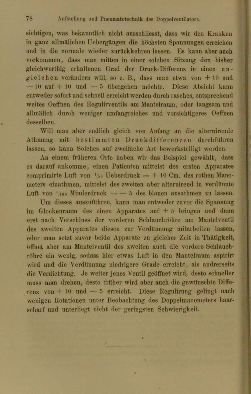 sichtigen, was bekanntlich nicht ausschliesst, dass wir den Kranken in ganz allmälichen Uebergängen die höchsten Spannungen erreichen und in die normale wieder zurltckkehren lassen. Es kann aber auch Vorkommen, dass man mitten in einer solchen Sitzung den bisher gleichwerthig erhaltenen Grad der Druck-Differenz in einen un- gleichen verändern will, so z. B., dass man etwa von + 10 und — 10 auf + 10 und —5 übergehen möchte. Diese Absicht kann entweder sofort und schnell erreicht werden durch rasches, entsprechend weites Oeffnen des Regulirventils am Mantelraum, oder langsam und allmälich durch weniger umfangreiches und vorsichtigeres Oeffnen desselben. Will man aber endlich gleich von Anfang an die alternirende Athmung mit bestimmten Druckdifferenzen durchführen lassen, so kann Solches auf zweifache Art bewerkstelligt werden. An einem früheren Orte haben wir das Beispiel gewählt, dass es darauf ankomme, einen Patienten mittelst des ersten Apparates comprimirte Luft von 1 -,o Ueberdruck •= + 10 Cm. des rothen Mano- meters einathmen, mittelst des zweiten aber alternirend in verdünnte Luft von 1 ioo Minderdruck —— 5 des blauen ausathmen zu lassen. Um dieses auszuführen, kann man entweder zuvor die Spannung im Glockenraum des einen Apparates auf + 5 bringen und dann erst nach Verschluss der vorderen Schlauchröhre am Mantelventil des zweiten Apparates diesen zur Verdünnung mitarbeiten lassen, oder man setzt zuvor beide Apparate zu gleicher Zeit in Thätigkeit, öffnet aber am Mauteiventil des zweiten auch die vordere Schlauch- röhre ein wenig, sodass hier etwas Luft in den Mantelraum aspirirt wird und die Verdünnung niedrigere Grade erreicht, als andrerseits die Verdichtung. Je weiter jenes Ventil geöffnet wird, desto schneller muss man drehen, desto früher wird aber auch die gewünschte Diffe- renz von + 10 und — 5 erreicht. Diese Regulirung gelingt nach wenigen Rotationen unter Beobachtung des Doppelmanometers haar- scharf und unterliegt nicht der geringsten Schwierigkeit.